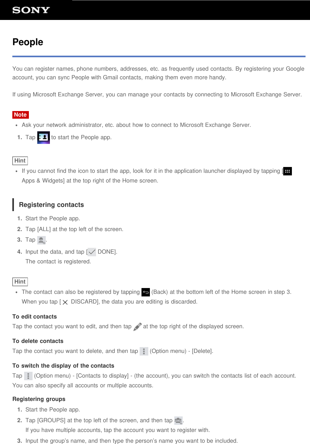 PeopleYou can register names, phone numbers, addresses, etc. as frequently used contacts. By registering your Googleaccount, you can sync People with Gmail contacts, making them even more handy.If using Microsoft Exchange Server, you can manage your contacts by connecting to Microsoft Exchange Server.NoteAsk your network administrator, etc. about how to connect to Microsoft Exchange Server.1.  Tap   to start the People app.HintIf you cannot find the icon to start the app, look for it in the application launcher displayed by tapping [Apps &amp; Widgets] at the top right of the Home screen.Registering contacts1.  Start the People app.2.  Tap [ALL] at the top left of the screen.3.  Tap  .4.  Input the data, and tap [  DONE].The contact is registered.HintThe contact can also be registered by tapping   (Back) at the bottom left of the Home screen in step 3.When you tap [  DISCARD], the data you are editing is discarded.To edit contactsTap the contact you want to edit, and then tap   at the top right of the displayed screen.To delete contactsTap the contact you want to delete, and then tap   (Option menu) - [Delete].To switch the display of the contactsTap   (Option menu) - [Contacts to display] - (the account), you can switch the contacts list of each account.You can also specify all accounts or multiple accounts.Registering groups1.  Start the People app.2.  Tap [GROUPS] at the top left of the screen, and then tap  .If you have multiple accounts, tap the account you want to register with.3.  Input the group&rsquo;s name, and then type the person&rsquo;s name you want to be included.