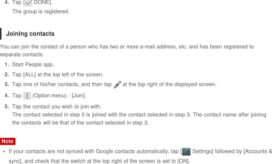 4.  Tap [  DONE].The group is registered.Joining contactsYou can join the contact of a person who has two or more e-mail address, etc. and has been registered toseparate contacts.1.  Start People app.2.  Tap [ALL] at the top left of the screen.3.  Tap one of his/her contacts, and then tap   at the top right of the displayed screen.4.  Tap   (Option menu) - [Join].5.  Tap the contact you wish to join with.The contact selected in step 5 is joined with the contact selected in step 3. The contact name after joiningthe contacts will be that of the contact selected in step 3.NoteIf your contacts are not synced with Google contacts automatically, tap [  Settings] followed by [Accounts &amp;sync], and check that the switch at the top right of the screen is set to [ON].