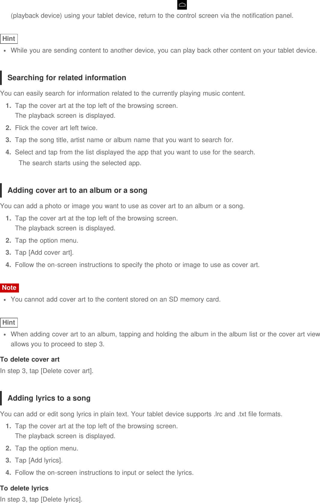 (playback device) using your tablet device, return to the control screen via the notification panel.HintWhile you are sending content to another device, you can play back other content on your tablet device.Searching for related informationYou can easily search for information related to the currently playing music content.1.  Tap the cover art at the top left of the browsing screen.The playback screen is displayed.2.  Flick the cover art left twice.3.  Tap the song title, artist name or album name that you want to search for.4.  Select and tap from the list displayed the app that you want to use for the search.The search starts using the selected app.Adding cover art to an album or a songYou can add a photo or image you want to use as cover art to an album or a song.1.  Tap the cover art at the top left of the browsing screen.The playback screen is displayed.2.  Tap the option menu.3.  Tap [Add cover art].4.  Follow the on-screen instructions to specify the photo or image to use as cover art.NoteYou cannot add cover art to the content stored on an SD memory card.HintWhen adding cover art to an album, tapping and holding the album in the album list or the cover art viewallows you to proceed to step 3.To delete cover artIn step 3, tap [Delete cover art].Adding lyrics to a songYou can add or edit song lyrics in plain text. Your tablet device supports .lrc and .txt file formats.1.  Tap the cover art at the top left of the browsing screen.The playback screen is displayed.2.  Tap the option menu.3.  Tap [Add lyrics].4.  Follow the on-screen instructions to input or select the lyrics.To delete lyricsIn step 3, tap [Delete lyrics].