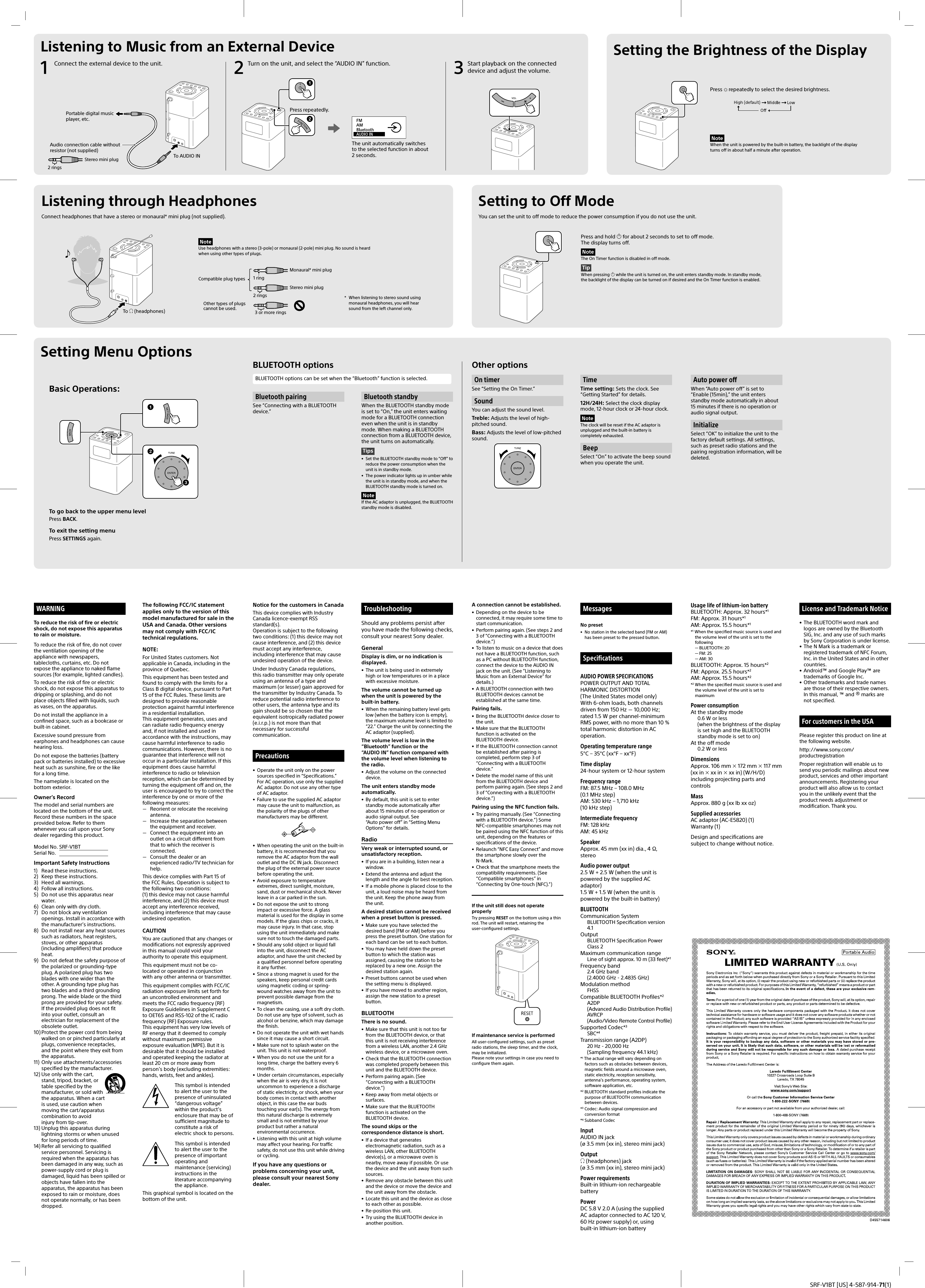 SRF-V1BT [US] 4-587-914-71(1)Notice for the customers in CanadaThis device complies with Industry Canada licence-exempt RSS standard(s).Operation is subject to the following two conditions: (1) this device may not cause interference, and (2) this device must accept any interference, including interference that may cause undesired operation of the device.Under Industry Canada regulations, this radio transmitter may only operate using an antenna of a type and maximum (or lesser) gain approved for the transmitter by Industry Canada. To reduce potential radio interference to other users, the antenna type and its gain should be so chosen that the equivalent isotropically radiated power (e.i.r.p.) is not more than that necessary for successful communication.Precautions&bull;  Operate the unit only on the power sources specified in &ldquo;Specifications.&rdquo; For AC operation, use only the supplied AC adaptor. Do not use any other type of AC adaptor.&bull;  Failure to use the supplied AC adaptor may cause the unit to malfunction, as the polarity of the plugs of other manufacturers may be different.&bull;  When operating the unit on the built-in battery, it is recommended that you remove the AC adaptor from the wall outlet and the DC IN jack. Disconnect the plug of the external power source before operating the unit.&bull;  Avoid exposure to temperature extremes, direct sunlight, moisture, sand, dust or mechanical shock. Never leave in a car parked in the sun.&bull;  Do not expose the unit to strong impact or excessive force. A glass material is used for the display in some models. If the glass chips or cracks, it may cause injury. In that case, stop using the unit immediately and make sure not to touch the damaged parts.&bull;  Should any solid object or liquid fall into the unit, disconnect the AC adaptor, and have the unit checked by a qualified personnel before operating it any further.&bull;  Since a strong magnet is used for the speakers, keep personal credit cards using magnetic coding or spring-wound watches away from the unit to prevent possible damage from the magnetism.&bull;  To clean the casing, use a soft dry cloth. Do not use any type of solvent, such as alcohol or benzine, which may damage the finish.&bull;  Do not operate the unit with wet hands since it may cause a short circuit.&bull;  Make sure not to splash water on the unit. This unit is not waterproof.&bull;  When you do not use the unit for a long time, charge the battery every 6 months.&bull;  Under certain circumstances, especially when the air is very dry, it is not uncommon to experience a discharge of static electricity, or shock, when your body comes in contact with another object, in this case the ear buds touching your ear(s). The energy from this natural discharge is extremely small and is not emitted by your product but rather a natural environmental occurrence.&bull;  Listening with this unit at high volume may affect your hearing. For traffic safety, do not use this unit while driving or cycling.If you have any questions or problems concerning your unit, please consult your nearest Sony dealer.TroubleshootingShould any problems persist after you have made the following checks, consult your nearest Sony dealer.GeneralDisplay is dim, or no indication is displayed.&bull;  The unit is being used in extremely high or low temperatures or in a place with excessive moisture.The volume cannot be turned up when the unit is powered by the built-in battery.&bull;  When the remaining battery level gets low (when the battery icon is empty), the maximum volume level is limited to &ldquo;22.&rdquo; Charge the unit by connecting the AC adaptor (supplied).The volume level is low in the &ldquo;Bluetooth&rdquo; function or the &ldquo;AUDIO IN&rdquo; function compared with the volume level when listening to the radio.&bull;  Adjust the volume on the connected device.The unit enters standby mode automatically.&bull;  By default, this unit is set to enter standby mode automatically after about 15 minutes of no operation or audio signal output. See &ldquo;Auto power off&rdquo; in &ldquo;Setting Menu Options&rdquo; for details.RadioVery weak or interrupted sound, or unsatisfactory reception.&bull;  If you are in a building, listen near a window.&bull;  Extend the antenna and adjust the length and the angle for best reception.&bull;  If a mobile phone is placed close to the unit, a loud noise may be heard from the unit. Keep the phone away from the unit.A desired station cannot be received when a preset button is pressed.&bull;  Make sure you have selected the desired band (FM or AM) before you press the preset button. One station for each band can be set to each button.&bull;  You may have held down the preset button to which the station was assigned, causing the station to be replaced by a new one. Assign the desired station again.&bull;  Preset buttons cannot be used when the setting menu is displayed.&bull;  If you have moved to another region, assign the new station to a preset button.BLUETOOTHThere is no sound.&bull;  Make sure that this unit is not too far from the BLUETOOTH device, or that this unit is not receiving interference from a wireless LAN, another 2.4 GHz wireless device, or a microwave oven.&bull;  Check that the BLUETOOTH connection was completed properly between this unit and the BLUETOOTH device.&bull;  Perform pairing again. (See &ldquo;Connecting with a BLUETOOTH device.&rdquo;)&bull;  Keep away from metal objects or surfaces.&bull;  Make sure that the BLUETOOTH function is activated on the BLUETOOTH device.The sound skips or the correspondence distance is short.&bull;  If a device that generates electromagnetic radiation, such as a wireless LAN, other BLUETOOTH device(s), or a microwave oven is nearby, move away if possible. Or use the device and the unit away from such sources.&bull;  Remove any obstacle between this unit and the device or move the device and the unit away from the obstacle.&bull;  Locate this unit and the device as close to each other as possible.&bull;  Re-position this unit.&bull;  Try using the BLUETOOTH device in another position.WARNINGTo reduce the risk of fire or electric shock, do not expose this apparatus to rain or moisture.To reduce the risk of fire, do not cover the ventilation opening of the appliance with newspapers, tablecloths, curtains, etc. Do not expose the appliance to naked flame sources (for example, lighted candles).To reduce the risk of fire or electric shock, do not expose this apparatus to dripping or splashing, and do not place objects filled with liquids, such as vases, on the apparatus.Do not install the appliance in a confined space, such as a bookcase or built-in cabinet.Excessive sound pressure from earphones and headphones can cause hearing loss.Do not expose the batteries (battery pack or batteries installed) to excessive heat such as sunshine, fire or the like for a long time.The nameplate is located on the bottom exterior.Owner&rsquo;s RecordThe model and serial numbers are located on the bottom of the unit. Record these numbers in the space provided below. Refer to them whenever you call upon your Sony dealer regarding this product.Model No. SRF-V1BT Serial No.   Important Safety Instructions1)  Read these instructions.2)  Keep these instructions.3)  Heed all warnings.4)  Follow all instructions.5)  Do not use this apparatus near water.6)  Clean only with dry cloth.7)  Do not block any ventilation openings. Install in accordance with the manufacturer&rsquo;s instructions.8)  Do not install near any heat sources such as radiators, heat registers, stoves, or other apparatus (including amplifiers) that produce heat.9)  Do not defeat the safety purpose of the polarized or grounding-type plug. A polarized plug has two blades with one wider than the other. A grounding type plug has two blades and a third grounding prong. The wide blade or the third prong are provided for your safety. If the provided plug does not fit into your outlet, consult an electrician for replacement of the obsolete outlet.10) Protect the power cord from being walked on or pinched particularly at plugs, convenience receptacles, and the point where they exit from the apparatus.11)  Only use attachments/accessories specified by the manufacturer.12) Use only with the cart, stand, tripod, bracket, or table specified by the manufacturer, or sold with the apparatus. When a cart is used, use caution when moving the cart/apparatus combination to avoid injury from tip-over.13) Unplug this apparatus during lightning storms or when unused for long periods of time.14) Refer all servicing to qualified service personnel. Servicing is required when the apparatus has been damaged in any way, such as power-supply cord or plug is damaged, liquid has been spilled or objects have fallen into the apparatus, the apparatus has been exposed to rain or moisture, does not operate normally, or has been dropped.The following FCC/IC statement applies only to the version of this model manufactured for sale in the USA and Canada. Other versions may not comply with FCC/IC technical regulations. NOTE:For United States customers. Not applicable in Canada, including in the province of Quebec.This equipment has been tested and found to comply with the limits for a Class B digital device, pursuant to Part 15 of the FCC Rules. These limits are designed to provide reasonable protection against harmful interference in a residential installation.This equipment generates, uses and can radiate radio frequency energy and, if not installed and used in accordance with the instructions, may cause harmful interference to radio communications. However, there is no guarantee that interference will not occur in a particular installation. If this equipment does cause harmful interference to radio or television reception, which can be determined by turning the equipment off and on, the user is encouraged to try to correct the interference by one or more of the following measures:  Reorient or relocate the receiving antenna.  Increase the separation between the equipment and receiver.  Connect the equipment into an outlet on a circuit different from that to which the receiver is connected.  Consult the dealer or an experienced radio/TV technician for help.This device complies with Part 15 of the FCC Rules. Operation is subject to the following two conditions:(1) this device may not cause harmful interference, and (2) this device must accept any interference received, including interference that may cause undesired operation.CAUTIONYou are cautioned that any changes or modifications not expressly approved in this manual could void your authority to operate this equipment.This equipment must not be co-located or operated in conjunction with any other antenna or transmitter.This equipment complies with FCC/IC radiation exposure limits set forth for an uncontrolled environment and meets the FCC radio frequency (RF) Exposure Guidelines in Supplement C to OET65 and RSS-102 of the IC radio frequency (RF) Exposure rules.This equipment has very low levels of RF energy that it deemed to comply without maximum permissive exposure evaluation (MPE). But it is desirable that it should be installed and operated keeping the radiator at least 20 cm or more away from person&rsquo;s body (excluding extremities: hands, wrists, feet and ankles).This symbol is intended to alert the user to the presence of uninsulated &ldquo;dangerous voltage&rdquo; within the product&rsquo;s enclosure that may be of sufficient magnitude to constitute a risk of electric shock to persons.This symbol is intended to alert the user to the presence of important operating and maintenance (servicing) instructions in the literature accompanying the appliance.This graphical symbol is located on the bottom of the unit.A connection cannot be established.&bull;  Depending on the device to be connected, it may require some time to start communication.&bull;  Perform pairing again. (See steps 2 and 3 of &ldquo;Connecting with a BLUETOOTH device.&rdquo;)&bull;  To listen to music on a device that does not have a BLUETOOTH function, such as a PC without BLUETOOTH function, connect the device to the AUDIO IN jack on the unit. (See &ldquo;Listening to Music from an External Device&rdquo; for details.)&bull;  A BLUETOOTH connection with two BLUETOOTH devices cannot be established at the same time.Pairing fails.&bull;  Bring the BLUETOOTH device closer to the unit.&bull;  Make sure that the BLUETOOTH function is activated on the BLUETOOTH device.&bull;  If the BLUETOOTH connection cannot be established after pairing is completed, perform step 3 of &ldquo;Connecting with a BLUETOOTH device.&rdquo;&bull;  Delete the model name of this unit from the BLUETOOTH device and perform pairing again. (See steps 2 and 3 of &ldquo;Connecting with a BLUETOOTH device.&rdquo;)Pairing using the NFC function fails.&bull;  Try pairing manually. (See &ldquo;Connecting with a BLUETOOTH device.&rdquo;) Some NFC-compatible smartphones may not be paired using the NFC function of this unit, depending on the features or specifications of the device.&bull;  Relaunch &ldquo;NFC Easy Connect&rdquo; and move the smartphone slowly over the N-Mark.&bull;  Check that the smartphone meets the compatibility requirements. (See &ldquo;Compatible smartphones&rdquo; in &ldquo;Connecting by One-touch (NFC).&rdquo;)If the unit still does not operate properlyTry pressing RESET on the bottom using a thin rod. The unit will restart, retaining the user-configured settings.If maintenance service is performedAll user-configured settings, such as preset radio stations, the sleep timer, and the clock, may be initialized.Please note your settings in case you need to configure them again.MessagesNo preset&bull;  No station in the selected band (FM or AM) has been preset to the pressed button. SpecificationsAUDIO POWER SPECIFICATIONSPOWER OUTPUT AND TOTAL HARMONIC DISTORTION(The United States model only)With 6-ohm loads, both channels driven from 150Hz  10,000Hz; rated 1.5W per channel-minimum RMS power, with no more than 10% total harmonic distortion in AC operation.Operating temperature range5&deg;C &ndash; 35&deg;C (xx&deg;F &ndash; xx&deg;F)Time display24-hour system or 12-hour systemFrequency rangeFM: 87.5 MHz &ndash; 108.0 MHz (0.1MHz step)AM: 530 kHz &ndash; 1,710 kHz (10kHz step)Intermediate frequencyFM: 128 kHzAM: 45 kHzSpeakerApprox. 45 mm (xx in) dia., 4 &Omega;, stereoAudio power output2.5 W + 2.5 W (when the unit is powered by the supplied AC adaptor)1.5 W + 1.5 W (when the unit is powered by the built-in battery)BLUETOOTHCommunication SystemBLUETOOTH Specification version 4.1OutputBLUETOOTH Specification Power Class 2Maximum communication rangeLine of sight approx. 10 m (33 feet)*1Frequency band2.4 GHz band (2.4000 GHz - 2.4835GHz)Modulation methodFHSSCompatible BLUETOOTH Profiles*2A2DP (Advanced Audio Distribution Profile)AVRCP (Audio/Video Remote Control Profile)Supported Codec*3SBC*4Transmission range (A2DP)20 Hz - 20,000 Hz (Sampling frequency 44.1 kHz)*1 The actual range will vary depending on factors such as obstacles between devices, magnetic fields around a microwave oven, static electricity, reception sensitivity, antenna&rsquo;s performance, operating system, software application, etc.*2 BLUETOOTH standard profiles indicate the purpose of BLUETOOTH communication between devices.*3 Codec: Audio signal compression and conversion format*4 Subband CodecInputAUDIO IN jack (&oslash; 3.5mm (xx in), stereo mini jack)Output (headphones) jack (&oslash; 3.5 mm (xx in), stereo mini jack)Power requirementsBuilt-in lithium-ion rechargeable batteryPowerDC 5.8 V 2.0 A (using the supplied AC adaptor connected to AC 120 V, 60 Hz power supply) or, using built-in lithium-ion batteryBasic Operations: Setting Menu OptionsListening through HeadphonesConnect headphones that have a stereo or monaural* mini plug (not supplied). Listening to Music from an External DeviceNoteUse headphones with a stereo (3-pole) or monaural (2-pole) mini plug. No sound is heard when using other types of plugs.Usage life of lithium-ion batteryBLUETOOTH: Approx. 32 hours*1FM: Approx. 31 hours*1AM: Approx. 15.5 hours*1*1 When the specified music source is used and the volume level of the unit is set to the following &mdash; BLUETOOTH: 20 &mdash; FM: 25 &mdash; AM: 30BLUETOOTH: Approx. 15 hours*2FM: Approx. 25.5 hours*2AM: Approx. 15.5 hours*2*2 When the specified music source is used and the volume level of the unit is set to maximumPower consumptionAt the standby mode0.6W or less (when the brightness of the display is set high and the BLUETOOTH standby mode is set to on)At the off mode0.2W or lessDimensionsApprox. 106 mm  172 mm  117mm (xxin  xxin  xxin) (W/H/D) including projecting parts and controlsMassApprox. 880 g (xx lb xx oz)Supplied accessoriesAC adaptor (AC-E5820) (1)Warranty (1)Design and specifications are subject to change without notice.License and Trademark Notice&bull; The BLUETOOTH word mark and logos are owned by the Bluetooth SIG, Inc. and any use of such marks by Sony Corporation is under license.&bull; The N Mark is a trademark or registered trademark of NFC Forum, Inc. in the United States and in other countries.&bull; Android&trade; and Google Play&trade; are trademarks of Google Inc.&bull; Other trademarks and trade names are those of their respective owners. In this manual, &trade; and &reg; marks are not specified.For customers in the USAPlease register this product on line at the following website.http://www.sony.com/productregistrationProper registration will enable us to send you periodic mailings about new product, services and other important announcements. Registering your product will also allow us to contact you in the unlikely event that the product needs adjustment or modification. Thank you.1 Connect the external device to the unit. 2 Turn on the unit, and select the &ldquo;AUDIO IN&rdquo; function. 3 Start playback on the connected device and adjust the volume.Portable digital music player, etc.To AUDIO INTo  (headphones)To go back to the upper menu levelPress BACK.To exit the setting menuPress SETTINGS again.Press repeatedly.The unit automatically switches to the selected function in about 2 seconds.Setting to Off ModeYou can set the unit to off mode to reduce the power consumption if you do not use the unit.Press and hold  for about 2 seconds to set to off mode. The display turns off.NoteThe On Timer function is disabled in off mode.TipWhen pressing  while the unit is turned on, the unit enters standby mode. In standby mode, the backlight of the display can be turned on if desired and the On Timer function is enabled.*  When listening to stereo sound using monaural headphones, you will hear sound from the left channel only.1 ring2 ringsOther types of plugs cannot be used.Compatible plug types3 or more ringsMonaural* mini plugStereo mini plugBluetooth pairingSee &ldquo;Connecting with a BLUETOOTH device.&rdquo;On timerSee &ldquo;Setting the On Timer.&rdquo;SoundYou can adjust the sound level.Treble: Adjusts the level of high-pitched sound.Bass: Adjusts the level of low-pitched sound.BLUETOOTH optionsBLUETOOTH options can be set when the &ldquo;Bluetooth&rdquo; function is selected.Other optionsTimeTime setting: Sets the clock. See &ldquo;Getting Started&rdquo; for details.12H/24H: Select the clock display mode, 12-hour clock or 24-hour clock.NoteThe clock will be reset if the AC adaptor is unplugged and the built-in battery is completely exhausted.Beep  Select &ldquo;On&rdquo; to activate the beep sound when you operate the unit.Bluetooth standbyWhen the BLUETOOTH standby mode is set to &ldquo;On,&rdquo; the unit enters waiting mode for a BLUETOOTH connection even when the unit is in standby mode. When making a BLUETOOTH connection from a BLUETOOTH device, the unit turns on automatically.Tips&bull;  Set the BLUETOOTH standby mode to &ldquo;Off&rdquo; to reduce the power consumption when the unit is in standby mode.&bull;  The power indicator lights up in umber while the unit is in standby mode, and when the BLUETOOTH standby mode is turned on.NoteIf the AC adaptor is unplugged, the BLUETOOTH standby mode is disabled.Auto power offWhen &ldquo;Auto power off&rdquo; is set to &ldquo;Enable (15min),&rdquo; the unit enters standby mode automatically in about 15 minutes if there is no operation or audio signal output.InitializeSelect &ldquo;OK&rdquo; to initialize the unit to the factory default settings. All settings, such as preset radio stations and the pairing registration information, will be deleted.Setting the Brightness of the DisplayNoteWhen the unit is powered by the built-in battery, the backlight of the display turns off in about half a minute after operation.Press   repeatedly to select the desired brightness.Audio connection cable without resistor (not supplied)2 ringsStereo mini plug