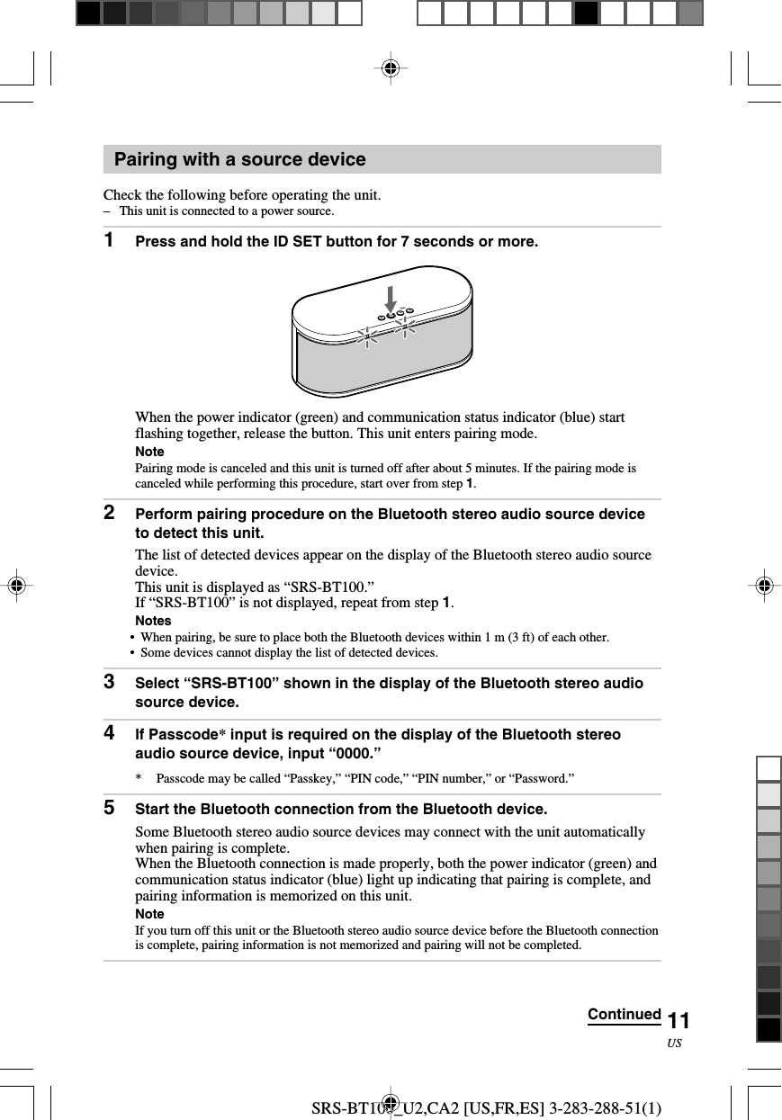 SRS-BT100_U2,CA2 [US,FR,ES] 3-283-288-51(1)11USPairing with a source deviceCheck the following before operating the unit.&ndash;This unit is connected to a power source.1Press and hold the ID SET button for 7 seconds or more.When the power indicator (green) and communication status indicator (blue) startflashing together, release the button. This unit enters pairing mode.NotePairing mode is canceled and this unit is turned off after about 5 minutes. If the pairing mode iscanceled while performing this procedure, start over from step 1.2Perform pairing procedure on the Bluetooth stereo audio source deviceto detect this unit.The list of detected devices appear on the display of the Bluetooth stereo audio sourcedevice.This unit is displayed as &ldquo;SRS-BT100.&rdquo;If &ldquo;SRS-BT100&rdquo; is not displayed, repeat from step 1.Notes&bull;When pairing, be sure to place both the Bluetooth devices within 1 m (3 ft) of each other.&bull; Some devices cannot display the list of detected devices.3Select &ldquo;SRS-BT100&rdquo; shown in the display of the Bluetooth stereo audiosource device.4If Passcode* input is required on the display of the Bluetooth stereoaudio source device, input &ldquo;0000.&rdquo;*Passcode may be called &ldquo;Passkey,&rdquo; &ldquo;PIN code,&rdquo; &ldquo;PIN number,&rdquo; or &ldquo;Password.&rdquo;5Start the Bluetooth connection from the Bluetooth device.Some Bluetooth stereo audio source devices may connect with the unit automaticallywhen pairing is complete.When the Bluetooth connection is made properly, both the power indicator (green) andcommunication status indicator (blue) light up indicating that pairing is complete, andpairing information is memorized on this unit.NoteIf you turn off this unit or the Bluetooth stereo audio source device before the Bluetooth connectionis complete, pairing information is not memorized and pairing will not be completed.Continued