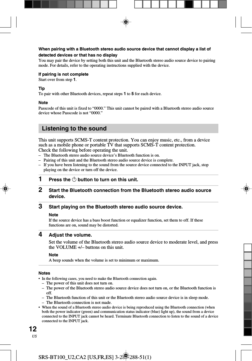 SRS-BT100_U2,CA2 [US,FR,ES] 3-283-288-51(1)12USWhen pairing with a Bluetooth stereo audio source device that cannot display a list ofdetected devices or that has no displayYou may pair the device by setting both this unit and the Bluetooth stereo audio source device to pairingmode. For details, refer to the operating instructions supplied with the device.If pairing is not completeStart over from step 1.TipTo pair with other Bluetooth devices, repeat steps 1 to 5 for each device.NotePasscode of this unit is fixed to &ldquo;0000.&rdquo; This unit cannot be paired with a Bluetooth stereo audio sourcedevice whose Passcode is not &ldquo;0000.&rdquo;Listening to the soundThis unit supports SCMS-T content protection. You can enjoy music, etc., from a devicesuch as a mobile phone or portable TV that supports SCMS-T content protection.Check the following before operating the unit.&ndash;The Bluetooth stereo audio source device&rsquo;s Bluetooth function is on.&ndash;Pairing of this unit and the Bluetooth stereo audio source device is complete.&ndash; If you have been listening to the sound from the source device connected to the INPUT jack, stopplaying on the device or turn off the device.1Press the 1 button to turn on this unit.2Start the Bluetooth connection from the Bluetooth stereo audio sourcedevice.3Start playing on the Bluetooth stereo audio source device.NoteIf the source device has a bass boost function or equalizer function, set them to off. If thesefunctions are on, sound may be distorted.4Adjust the volume.Set the volume of the Bluetooth stereo audio source device to moderate level, and pressthe VOLUME +/&ndash; buttons on this unit.NoteA beep sounds when the volume is set to minimum or maximum.Notes&bull;In the following cases, you need to make the Bluetooth connection again.&ndash; The power of this unit does not turn on.&ndash;The power of the Bluetooth stereo audio source device does not turn on, or the Bluetooth function isoff.&ndash;The Bluetooth function of this unit or the Bluetooth stereo audio source device is in sleep mode.&ndash;The Bluetooth connection is not made.&bull;When the sound of a Bluetooth stereo audio device is being reproduced using the Bluetooth connection (whenboth the power indicator (green) and communication status indicator (blue) light up), the sound from a deviceconnected to the INPUT jack cannot be heard. Terminate Bluetooth connection to listen to the sound of a deviceconnected to the INPUT jack.