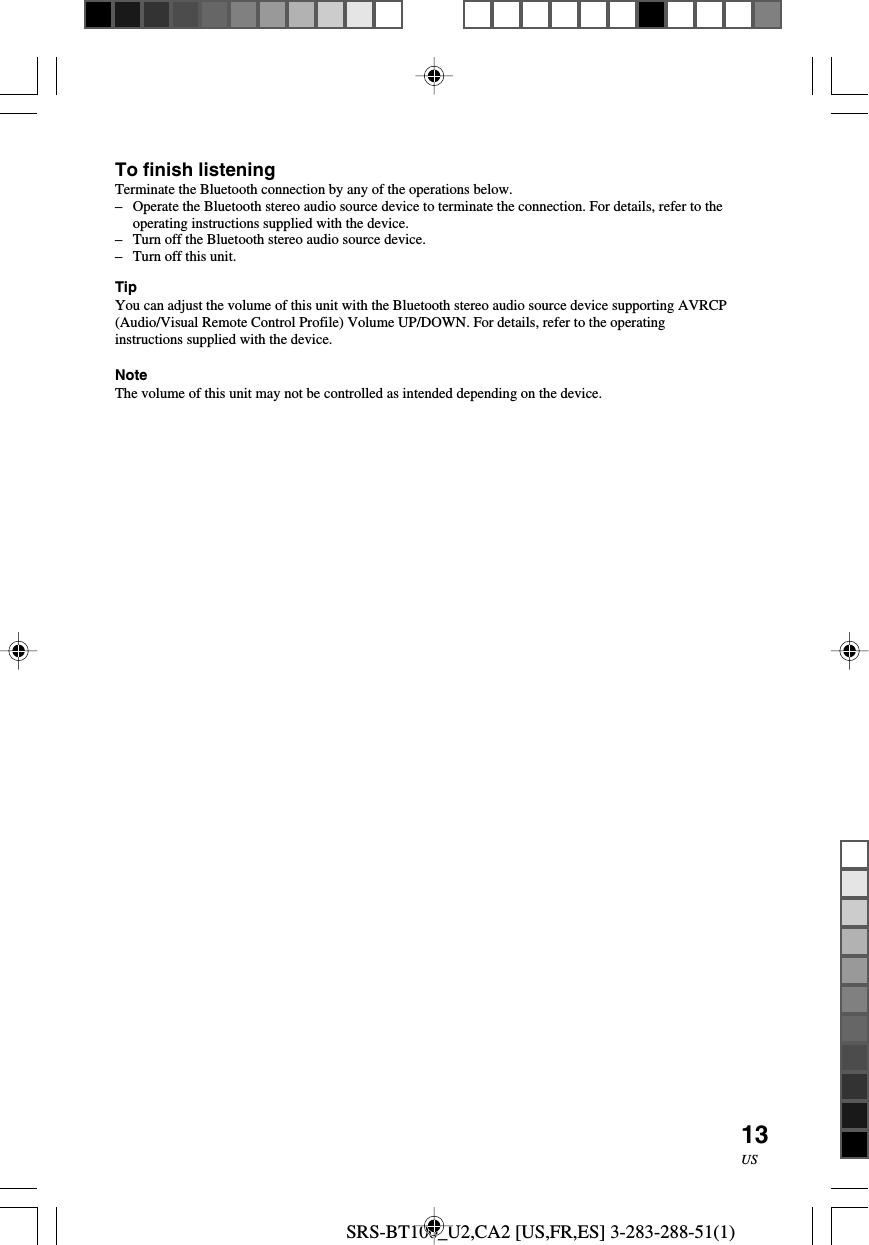 SRS-BT100_U2,CA2 [US,FR,ES] 3-283-288-51(1)13USTo finish listeningTerminate the Bluetooth connection by any of the operations below.&ndash;Operate the Bluetooth stereo audio source device to terminate the connection. For details, refer to theoperating instructions supplied with the device.&ndash;Turn off the Bluetooth stereo audio source device.&ndash;Turn off this unit.TipYou can adjust the volume of this unit with the Bluetooth stereo audio source device supporting AVRCP(Audio/Visual Remote Control Profile) Volume UP/DOWN. For details, refer to the operatinginstructions supplied with the device.NoteThe volume of this unit may not be controlled as intended depending on the device.