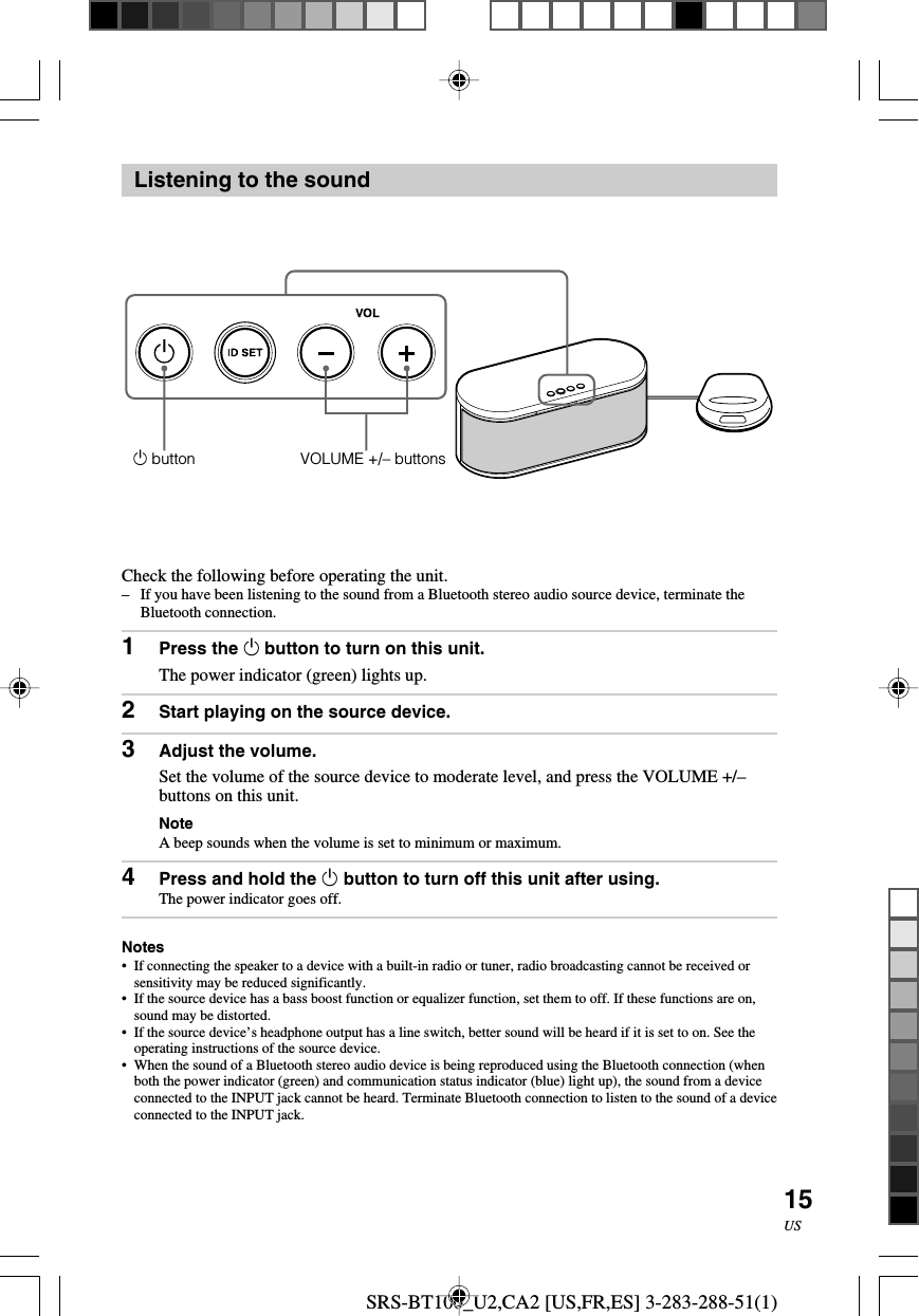 SRS-BT100_U2,CA2 [US,FR,ES] 3-283-288-51(1)15USListening to the soundCheck the following before operating the unit.&ndash;If you have been listening to the sound from a Bluetooth stereo audio source device, terminate theBluetooth connection.1Press the 1 button to turn on this unit.The power indicator (green) lights up.2Start playing on the source device.3Adjust the volume.Set the volume of the source device to moderate level, and press the VOLUME +/&ndash;buttons on this unit.NoteA beep sounds when the volume is set to minimum or maximum.4Press and hold the 1 button to turn off this unit after using.The power indicator goes off.Notes&bull;If connecting the speaker to a device with a built-in radio or tuner, radio broadcasting cannot be received orsensitivity may be reduced significantly.&bull;If the source device has a bass boost function or equalizer function, set them to off. If these functions are on,sound may be distorted.&bull;If the source device&rsquo;s headphone output has a line switch, better sound will be heard if it is set to on. See theoperating instructions of the source device.&bull;When the sound of a Bluetooth stereo audio device is being reproduced using the Bluetooth connection (whenboth the power indicator (green) and communication status indicator (blue) light up), the sound from a deviceconnected to the INPUT jack cannot be heard. Terminate Bluetooth connection to listen to the sound of a deviceconnected to the INPUT jack.1 button VOLUME +/&ndash; buttons