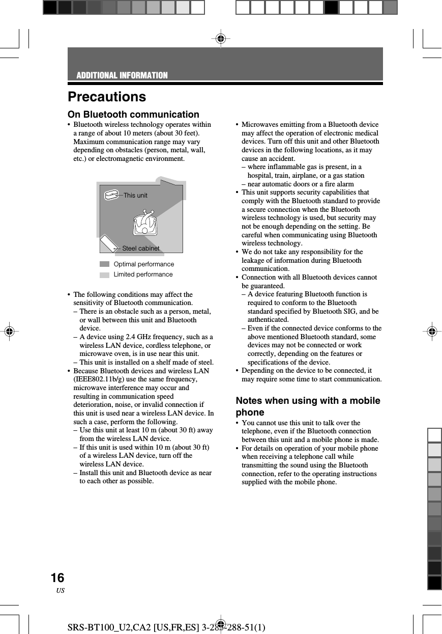 SRS-BT100_U2,CA2 [US,FR,ES] 3-283-288-51(1)16USPrecautionsOn Bluetooth communication&bull; Bluetooth wireless technology operates withina range of about 10 meters (about 30 feet).Maximum communication range may varydepending on obstacles (person, metal, wall,etc.) or electromagnetic environment.&bull;The following conditions may affect thesensitivity of Bluetooth communication.&ndash; There is an obstacle such as a person, metal,or wall between this unit and Bluetoothdevice.&ndash;A device using 2.4 GHz frequency, such as awireless LAN device, cordless telephone, ormicrowave oven, is in use near this unit.&ndash;This unit is installed on a shelf made of steel.&bull;Because Bluetooth devices and wireless LAN(IEEE802.11b/g) use the same frequency,microwave interference may occur andresulting in communication speeddeterioration, noise, or invalid connection ifthis unit is used near a wireless LAN device. Insuch a case, perform the following.&ndash;Use this unit at least 10 m (about 30 ft) awayfrom the wireless LAN device.&ndash;If this unit is used within 10 m (about 30 ft)of a wireless LAN device, turn off thewireless LAN device.&ndash; Install this unit and Bluetooth device as nearto each other as possible.&bull;Microwaves emitting from a Bluetooth devicemay affect the operation of electronic medicaldevices. Turn off this unit and other Bluetoothdevices in the following locations, as it maycause an accident.&ndash;where inflammable gas is present, in ahospital, train, airplane, or a gas station&ndash;near automatic doors or a fire alarm&bull;This unit supports security capabilities thatcomply with the Bluetooth standard to providea secure connection when the Bluetoothwireless technology is used, but security maynot be enough depending on the setting. Becareful when communicating using Bluetoothwireless technology.&bull;We do not take any responsibility for theleakage of information during Bluetoothcommunication.&bull;Connection with all Bluetooth devices cannotbe guaranteed.&ndash;A device featuring Bluetooth function isrequired to conform to the Bluetoothstandard specified by Bluetooth SIG, and beauthenticated.&ndash;Even if the connected device conforms to theabove mentioned Bluetooth standard, somedevices may not be connected or workcorrectly, depending on the features orspecifications of the device.&bull;Depending on the device to be connected, itmay require some time to start communication.Notes when using with a mobilephone&bull;You cannot use this unit to talk over thetelephone, even if the Bluetooth connectionbetween this unit and a mobile phone is made.&bull;For details on operation of your mobile phonewhen receiving a telephone call whiletransmitting the sound using the Bluetoothconnection, refer to the operating instructionssupplied with the mobile phone.Limited performanceThis unitSteel cabinetOptimal performanceADDITIONAL INFORMATION