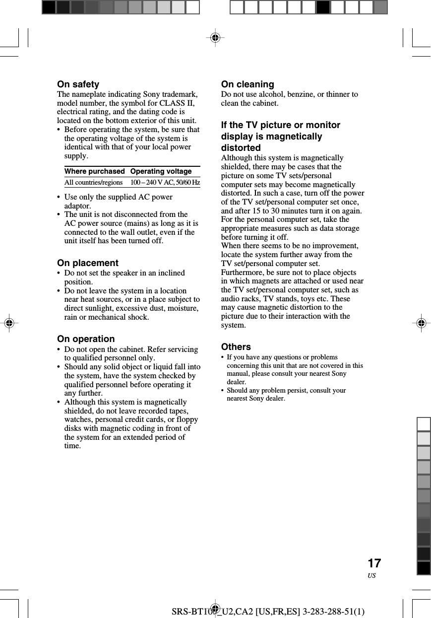 SRS-BT100_U2,CA2 [US,FR,ES] 3-283-288-51(1)17USOn safetyThe nameplate indicating Sony trademark,model number, the symbol for CLASS II,electrical rating, and the dating code islocated on the bottom exterior of this unit.&bull;Before operating the system, be sure thatthe operating voltage of the system isidentical with that of your local powersupply.Where purchasedAll countries/regions&bull;Use only the supplied AC poweradaptor.&bull;The unit is not disconnected from theAC power source (mains) as long as it isconnected to the wall outlet, even if theunit itself has been turned off.On placement&bull;Do not set the speaker in an inclinedposition.&bull;Do not leave the system in a locationnear heat sources, or in a place subject todirect sunlight, excessive dust, moisture,rain or mechanical shock.On operation&bull;Do not open the cabinet. Refer servicingto qualified personnel only.&bull;Should any solid object or liquid fall intothe system, have the system checked byqualified personnel before operating itany further.&bull;Although this system is magneticallyshielded, do not leave recorded tapes,watches, personal credit cards, or floppydisks with magnetic coding in front ofthe system for an extended period oftime.On cleaningDo not use alcohol, benzine, or thinner toclean the cabinet.If the TV picture or monitordisplay is magneticallydistortedAlthough this system is magneticallyshielded, there may be cases that thepicture on some TV sets/personalcomputer sets may become magneticallydistorted. In such a case, turn off the powerof the TV set/personal computer set once,and after 15 to 30 minutes turn it on again.For the personal computer set, take theappropriate measures such as data storagebefore turning it off.When there seems to be no improvement,locate the system further away from theTV set/personal computer set.Furthermore, be sure not to place objectsin which magnets are attached or used nearthe TV set/personal computer set, such asaudio racks, TV stands, toys etc. Thesemay cause magnetic distortion to thepicture due to their interaction with thesystem.Others&bull; If you have any questions or problemsconcerning this unit that are not covered in thismanual, please consult your nearest Sonydealer.&bull;Should any problem persist, consult yournearest Sony dealer.Operating voltage100 &ndash; 240 V AC, 50/60 Hz