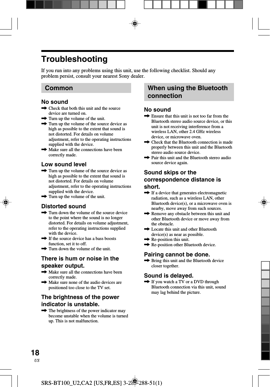 SRS-BT100_U2,CA2 [US,FR,ES] 3-283-288-51(1)18USTroubleshootingIf you run into any problems using this unit, use the following checklist. Should anyproblem persist, consult your nearest Sony dealer.CommonNo sound,Check that both this unit and the sourcedevice are turned on.,Turn up the volume of the unit.,Turn up the volume of the source device ashigh as possible to the extent that sound isnot distorted. For details on volumeadjustment, refer to the operating instructionssupplied with the device.,Make sure all the connections have beencorrectly made.Low sound level,Turn up the volume of the source device ashigh as possible to the extent that sound isnot distorted. For details on volumeadjustment, refer to the operating instructionssupplied with the device.,Turn up the volume of the unit.Distorted sound,Turn down the volume of the source deviceto the point where the sound is no longerdistorted. For details on volume adjustment,refer to the operating instructions suppliedwith the device.,If the source device has a bass boostsfunction, set it to off.,Turn down the volume of the unit.There is hum or noise in thespeaker output.,Make sure all the connections have beencorrectly made.,Make sure none of the audio devices arepositioned too close to the TV set.The brightness of the powerindicator is unstable.,The brightness of the power indicator maybecome unstable when the volume is turnedup. This is not malfunction.When using the BluetoothconnectionNo sound,Ensure that this unit is not too far from theBluetooth stereo audio source device, or thisunit is not receiving interference from awireless LAN, other 2.4 GHz wirelessdevice, or microwave oven.,Check that the Bluetooth connection is madeproperly between this unit and the Bluetoothstereo audio source device.,Pair this unit and the Bluetooth stereo audiosource device again.Sound skips or thecorrespondence distance isshort.,If a device that generates electromagneticradiation, such as a wireless LAN, otherBluetooth device(s), or a microwave oven isnearby, move away from such sources.,Remove any obstacle between this unit andother Bluetooth device or move away fromthe obstacle.,Locate this unit and other Bluetoothdevice(s) as near as possible.,Re-position this unit.,Re-position other Bluetooth device.Pairing cannot be done.,Bring this unit and the Bluetooth devicecloser together.Sound is delayed.,If you watch a TV or a DVD throughBluetooth connection via this unit, soundmay lag behind the picture.