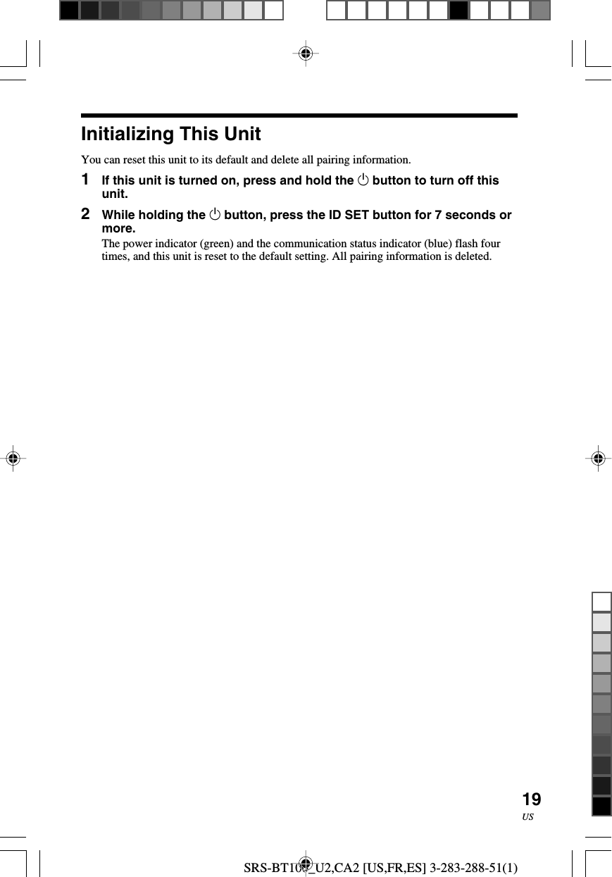 SRS-BT100_U2,CA2 [US,FR,ES] 3-283-288-51(1)19USInitializing This UnitYou can reset this unit to its default and delete all pairing information.1If this unit is turned on, press and hold the 1 button to turn off thisunit.2While holding the 1 button, press the ID SET button for 7 seconds ormore.The power indicator (green) and the communication status indicator (blue) flash fourtimes, and this unit is reset to the default setting. All pairing information is deleted.