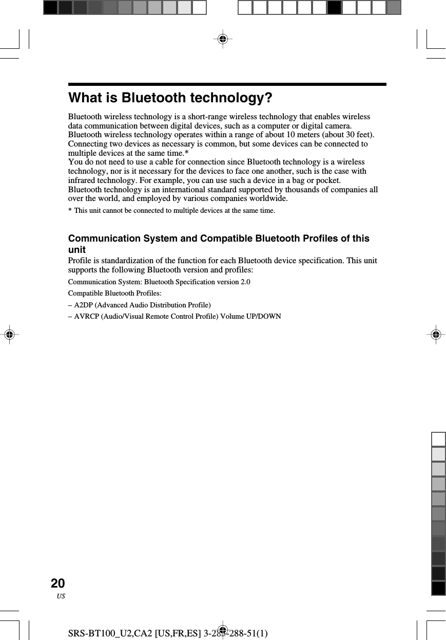 SRS-BT100_U2,CA2 [US,FR,ES] 3-283-288-51(1)20USWhat is Bluetooth technology?Bluetooth wireless technology is a short-range wireless technology that enables wirelessdata communication between digital devices, such as a computer or digital camera.Bluetooth wireless technology operates within a range of about 10 meters (about 30 feet).Connecting two devices as necessary is common, but some devices can be connected tomultiple devices at the same time.*You do not need to use a cable for connection since Bluetooth technology is a wirelesstechnology, nor is it necessary for the devices to face one another, such is the case withinfrared technology. For example, you can use such a device in a bag or pocket.Bluetooth technology is an international standard supported by thousands of companies allover the world, and employed by various companies worldwide.*This unit cannot be connected to multiple devices at the same time.Communication System and Compatible Bluetooth Profiles of thisunitProfile is standardization of the function for each Bluetooth device specification. This unitsupports the following Bluetooth version and profiles:Communication System: Bluetooth Specification version 2.0Compatible Bluetooth Profiles:&ndash;A2DP (Advanced Audio Distribution Profile)&ndash;AVRCP (Audio/Visual Remote Control Profile) Volume UP/DOWN
