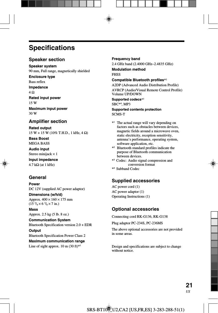 SRS-BT100_U2,CA2 [US,FR,ES] 3-283-288-51(1)21USSpecificationsSpeaker sectionSpeaker system90 mm, Full range, magnetically shieldedEnclosure typeBass reflexImpedance4 ΩRated input power15 WMaximum input power30 WAmplifier sectionRated output15 W + 15 W (10% T.H.D., 1 kHz, 4 Ω)Bass BoostMEGA BASSAudio inputStereo minijack &times; 1Input impedance4.7 kΩ (at 1 kHz)GeneralPowerDC 12V (supplied AC power adaptor)Dimensions (w/h/d)Approx. 400 &times; 160 &times; 175 mm(15 3/4 &times; 6 3/8 &times; 7 in.)MassApprox. 2.5 kg (5 lb. 8 oz.)Communication SystemBluetooth Specification version 2.0 + EDROutputBluetooth Specification Power Class 2Maximum communication rangeLine of sight approx. 10 m (30 ft)*1Frequency band2.4 GHz band (2.4000 GHz&ndash;2.4835 GHz)Modulation methodFHSSCompatible Bluetooth profiles*2A2DP (Advanced Audio Distribution Profile)AVRCP (Audio/Visual Remote Control Profile)Volume UP/DOWNSupported codecs*3SBC*4, MP3Supported contents protectionSCMS-T*1The actual range will vary depending onfactors such as obstacles between devices,magnetic fields around a microwave oven,static electricity, reception sensitivity,antenna&rsquo;s performance, operating system,software application, etc.*2Bluetooth standard profiles indicate thepurpose of Bluetooth communicationbetween devices.*3Codec: Audio signal compression andconversion format*4Subband CodecSupplied accessoriesAC power cord (1)AC power adaptor (1)Operating Instructions (1)Optional accessoriesConnecting cord RK-G136, RK-G138Plug adaptor PC-234S, PC-236MSThe above optional accessories are not providedin some areas.Design and specifications are subject to changewithout notice.