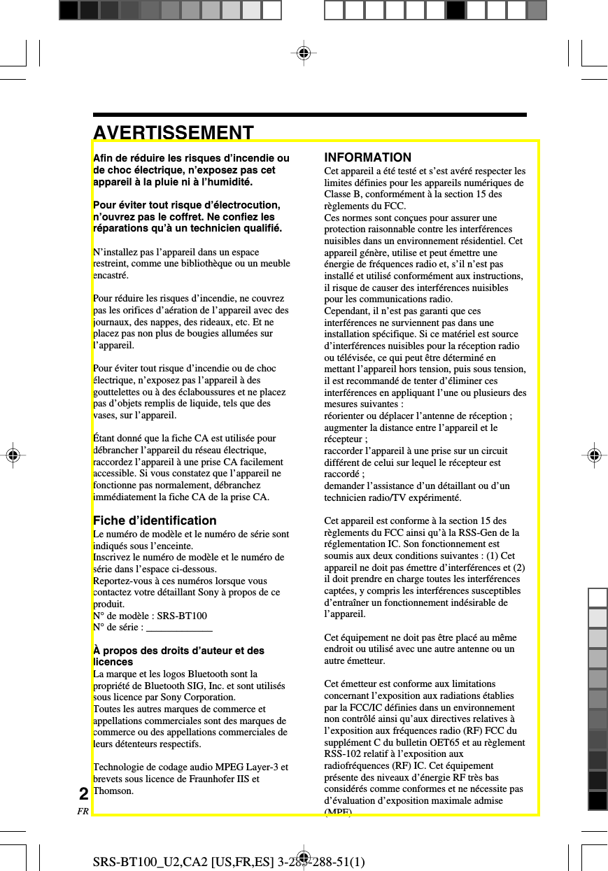 SRS-BT100_U2,CA2 [US,FR,ES] 3-283-288-51(1)2FRAfin de r&eacute;duire les risques d&rsquo;incendie oude choc &eacute;lectrique, n&rsquo;exposez pas cetappareil &agrave; la pluie ni &agrave; l&rsquo;humidit&eacute;.Pour &eacute;viter tout risque d&rsquo;&eacute;lectrocution,n&rsquo;ouvrez pas le coffret. Ne confiez lesr&eacute;parations qu&rsquo;&agrave; un technicien qualifi&eacute;.N&rsquo;installez pas l&rsquo;appareil dans un espacerestreint, comme une biblioth&egrave;que ou un meubleencastr&eacute;.Pour r&eacute;duire les risques d&rsquo;incendie, ne couvrezpas les orifices d&rsquo;a&eacute;ration de l&rsquo;appareil avec desjournaux, des nappes, des rideaux, etc. Et neplacez pas non plus de bougies allum&eacute;es surl&rsquo;appareil.Pour &eacute;viter tout risque d&rsquo;incendie ou de choc&eacute;lectrique, n&rsquo;exposez pas l&rsquo;appareil &agrave; desgouttelettes ou &agrave; des &eacute;claboussures et ne placezpas d&rsquo;objets remplis de liquide, tels que desvases, sur l&rsquo;appareil.&Eacute;tant donn&eacute; que la fiche CA est utilis&eacute;e pourd&eacute;brancher l&rsquo;appareil du r&eacute;seau &eacute;lectrique,raccordez l&rsquo;appareil &agrave; une prise CA facilementaccessible. Si vous constatez que l&rsquo;appareil nefonctionne pas normalement, d&eacute;branchezimm&eacute;diatement la fiche CA de la prise CA.Fiche d&rsquo;identificationLe num&eacute;ro de mod&egrave;le et le num&eacute;ro de s&eacute;rie sontindiqu&eacute;s sous l&rsquo;enceinte.Inscrivez le num&eacute;ro de mod&egrave;le et le num&eacute;ro des&eacute;rie dans l&rsquo;espace ci-dessous.Reportez-vous &agrave; ces num&eacute;ros lorsque vouscontactez votre d&eacute;taillant Sony &agrave; propos de ceproduit.N&deg; de mod&egrave;le : SRS-BT100N&deg; de s&eacute;rie : _____________&Agrave; propos des droits d&rsquo;auteur et deslicencesLa marque et les logos Bluetooth sont lapropri&eacute;t&eacute; de Bluetooth SIG, Inc. et sont utilis&eacute;ssous licence par Sony Corporation.Toutes les autres marques de commerce etappellations commerciales sont des marques decommerce ou des appellations commerciales deleurs d&eacute;tenteurs respectifs.Technologie de codage audio MPEG Layer-3 etbrevets sous licence de Fraunhofer IIS etThomson.AVERTISSEMENTINFORMATIONCet appareil a &eacute;t&eacute; test&eacute; et s&rsquo;est av&eacute;r&eacute; respecter leslimites d&eacute;finies pour les appareils num&eacute;riques deClasse B, conform&eacute;ment &agrave; la section 15 desr&egrave;glements du FCC.Ces normes sont con&ccedil;ues pour assurer uneprotection raisonnable contre les interf&eacute;rencesnuisibles dans un environnement r&eacute;sidentiel. Cetappareil g&eacute;n&egrave;re, utilise et peut &eacute;mettre une&eacute;nergie de fr&eacute;quences radio et, s&rsquo;il n&rsquo;est pasinstall&eacute; et utilis&eacute; conform&eacute;ment aux instructions,il risque de causer des interf&eacute;rences nuisiblespour les communications radio.Cependant, il n&rsquo;est pas garanti que cesinterf&eacute;rences ne surviennent pas dans uneinstallation sp&eacute;cifique. Si ce mat&eacute;riel est sourced&rsquo;interf&eacute;rences nuisibles pour la r&eacute;ception radioou t&eacute;l&eacute;vis&eacute;e, ce qui peut &ecirc;tre d&eacute;termin&eacute; enmettant l&rsquo;appareil hors tension, puis sous tension,il est recommand&eacute; de tenter d&rsquo;&eacute;liminer cesinterf&eacute;rences en appliquant l&rsquo;une ou plusieurs desmesures suivantes :r&eacute;orienter ou d&eacute;placer l&rsquo;antenne de r&eacute;ception ;augmenter la distance entre l&rsquo;appareil et ler&eacute;cepteur ;raccorder l&rsquo;appareil &agrave; une prise sur un circuitdiff&eacute;rent de celui sur lequel le r&eacute;cepteur estraccord&eacute; ;demander l&rsquo;assistance d&rsquo;un d&eacute;taillant ou d&rsquo;untechnicien radio/TV exp&eacute;riment&eacute;.Cet appareil est conforme &agrave; la section 15 desr&egrave;glements du FCC ainsi qu&rsquo;&agrave; la RSS-Gen de lar&eacute;glementation IC. Son fonctionnement estsoumis aux deux conditions suivantes : (1) Cetappareil ne doit pas &eacute;mettre d&rsquo;interf&eacute;rences et (2)il doit prendre en charge toutes les interf&eacute;rencescapt&eacute;es, y compris les interf&eacute;rences susceptiblesd&rsquo;entra&icirc;ner un fonctionnement ind&eacute;sirable del&rsquo;appareil.Cet &eacute;quipement ne doit pas &ecirc;tre plac&eacute; au m&ecirc;meendroit ou utilis&eacute; avec une autre antenne ou unautre &eacute;metteur.Cet &eacute;metteur est conforme aux limitationsconcernant l&rsquo;exposition aux radiations &eacute;tabliespar la FCC/IC d&eacute;finies dans un environnementnon contr&ocirc;l&eacute; ainsi qu&rsquo;aux directives relatives &agrave;l&rsquo;exposition aux fr&eacute;quences radio (RF) FCC dusuppl&eacute;ment C du bulletin OET65 et au r&egrave;glementRSS-102 relatif &agrave; l&rsquo;exposition auxradiofr&eacute;quences (RF) IC. Cet &eacute;quipementpr&eacute;sente des niveaux d&rsquo;&eacute;nergie RF tr&egrave;s basconsid&eacute;r&eacute;s comme conformes et ne n&eacute;cessite pasd&rsquo;&eacute;valuation d&rsquo;exposition maximale admise(MPE).