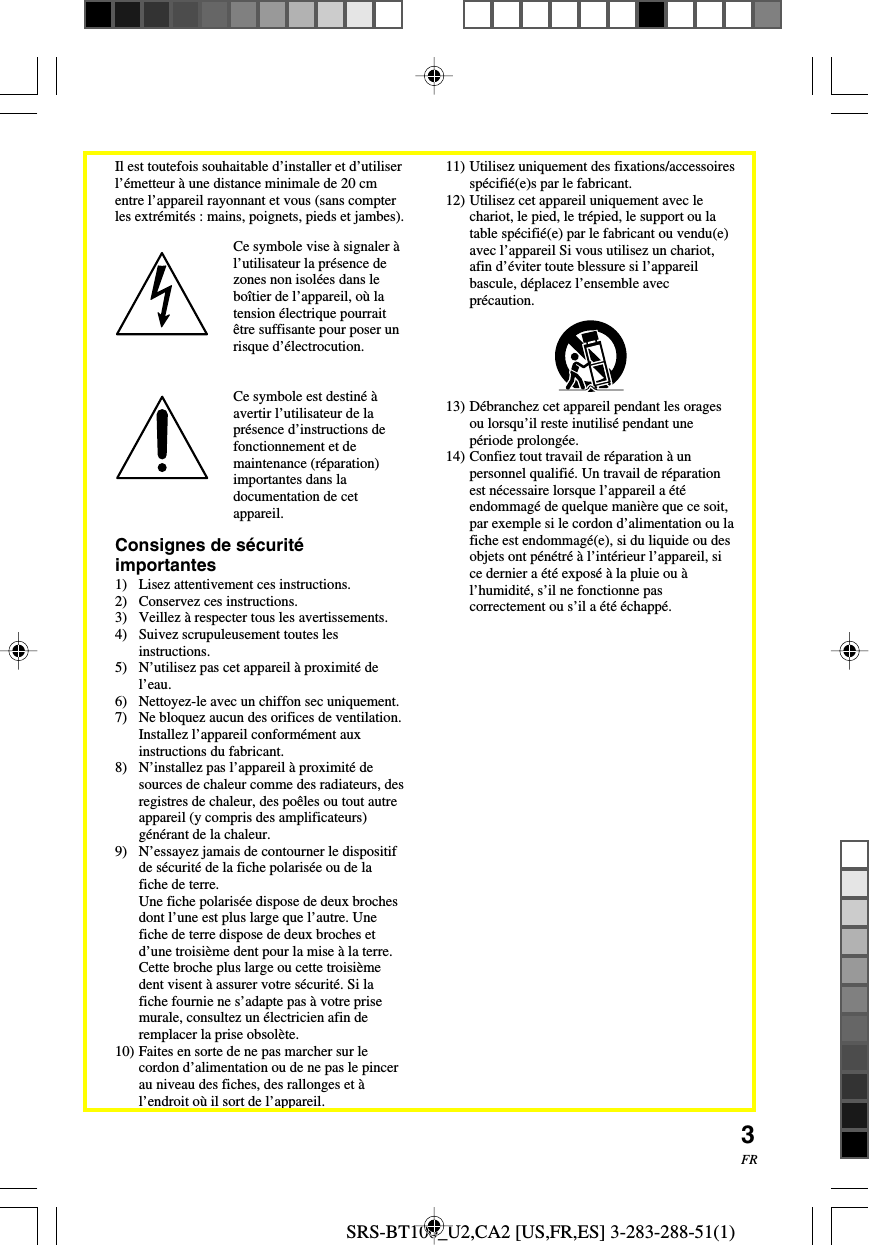 SRS-BT100_U2,CA2 [US,FR,ES] 3-283-288-51(1)3FRConsignes de s&eacute;curit&eacute;importantes1) Lisez attentivement ces instructions.2) Conservez ces instructions.3) Veillez &agrave; respecter tous les avertissements.4) Suivez scrupuleusement toutes lesinstructions.5) N&rsquo;utilisez pas cet appareil &agrave; proximit&eacute; del&rsquo;eau.6) Nettoyez-le avec un chiffon sec uniquement.7) Ne bloquez aucun des orifices de ventilation.Installez l&rsquo;appareil conform&eacute;ment auxinstructions du fabricant.8) N&rsquo;installez pas l&rsquo;appareil &agrave; proximit&eacute; desources de chaleur comme des radiateurs, desregistres de chaleur, des po&ecirc;les ou tout autreappareil (y compris des amplificateurs)g&eacute;n&eacute;rant de la chaleur.9) N&rsquo;essayez jamais de contourner le dispositifde s&eacute;curit&eacute; de la fiche polaris&eacute;e ou de lafiche de terre.Une fiche polaris&eacute;e dispose de deux brochesdont l&rsquo;une est plus large que l&rsquo;autre. Unefiche de terre dispose de deux broches etd&rsquo;une troisi&egrave;me dent pour la mise &agrave; la terre.Cette broche plus large ou cette troisi&egrave;medent visent &agrave; assurer votre s&eacute;curit&eacute;. Si lafiche fournie ne s&rsquo;adapte pas &agrave; votre prisemurale, consultez un &eacute;lectricien afin deremplacer la prise obsol&egrave;te.10) Faites en sorte de ne pas marcher sur lecordon d&rsquo;alimentation ou de ne pas le pincerau niveau des fiches, des rallonges et &agrave;l&rsquo;endroit o&ugrave; il sort de l&rsquo;appareil.Ce symbole vise &agrave; signaler &agrave;l&rsquo;utilisateur la pr&eacute;sence dezones non isol&eacute;es dans lebo&icirc;tier de l&rsquo;appareil, o&ugrave; latension &eacute;lectrique pourrait&ecirc;tre suffisante pour poser unrisque d&rsquo;&eacute;lectrocution.Ce symbole est destin&eacute; &agrave;avertir l&rsquo;utilisateur de lapr&eacute;sence d&rsquo;instructions defonctionnement et demaintenance (r&eacute;paration)importantes dans ladocumentation de cetappareil.11) Utilisez uniquement des fixations/accessoiressp&eacute;cifi&eacute;(e)s par le fabricant.12) Utilisez cet appareil uniquement avec lechariot, le pied, le tr&eacute;pied, le support ou latable sp&eacute;cifi&eacute;(e) par le fabricant ou vendu(e)avec l&rsquo;appareil Si vous utilisez un chariot,afin d&rsquo;&eacute;viter toute blessure si l&rsquo;appareilbascule, d&eacute;placez l&rsquo;ensemble avecpr&eacute;caution.13) D&eacute;branchez cet appareil pendant les oragesou lorsqu&rsquo;il reste inutilis&eacute; pendant unep&eacute;riode prolong&eacute;e.14) Confiez tout travail de r&eacute;paration &agrave; unpersonnel qualifi&eacute;. Un travail de r&eacute;parationest n&eacute;cessaire lorsque l&rsquo;appareil a &eacute;t&eacute;endommag&eacute; de quelque mani&egrave;re que ce soit,par exemple si le cordon d&rsquo;alimentation ou lafiche est endommag&eacute;(e), si du liquide ou desobjets ont p&eacute;n&eacute;tr&eacute; &agrave; l&rsquo;int&eacute;rieur l&rsquo;appareil, sice dernier a &eacute;t&eacute; expos&eacute; &agrave; la pluie ou &agrave;l&rsquo;humidit&eacute;, s&rsquo;il ne fonctionne pascorrectement ou s&rsquo;il a &eacute;t&eacute; &eacute;chapp&eacute;.Il est toutefois souhaitable d&rsquo;installer et d&rsquo;utiliserl&rsquo;&eacute;metteur &agrave; une distance minimale de 20 cmentre l&rsquo;appareil rayonnant et vous (sans compterles extr&eacute;mit&eacute;s : mains, poignets, pieds et jambes).