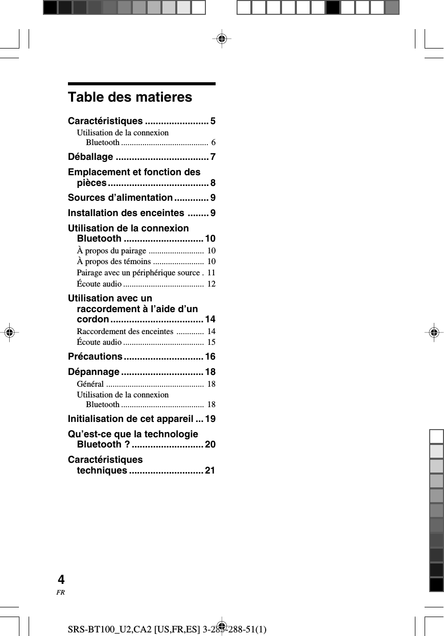 SRS-BT100_U2,CA2 [US,FR,ES] 3-283-288-51(1)4FRTable des matieresCaract&eacute;ristiques ........................ 5Utilisation de la connexionBluetooth ......................................... 6D&eacute;ballage ................................... 7Emplacement et fonction despi&egrave;ces...................................... 8Sources d&rsquo;alimentation............. 9Installation des enceintes ........ 9Utilisation de la connexionBluetooth ..............................10&Agrave; propos du pairage .......................... 10&Agrave; propos des t&eacute;moins ........................ 10Pairage avec un p&eacute;riph&eacute;rique source . 11&Eacute;coute audio ...................................... 12Utilisation avec unraccordement &agrave; l&rsquo;aide d&rsquo;uncordon................................... 14Raccordement des enceintes ............. 14&Eacute;coute audio ...................................... 15Pr&eacute;cautions.............................. 16D&eacute;pannage ............................... 18G&eacute;n&eacute;ral .............................................. 18Utilisation de la connexionBluetooth ....................................... 18Initialisation de cet appareil ...19Qu&rsquo;est-ce que la technologieBluetooth ? ...........................20Caract&eacute;ristiquestechniques ............................ 21