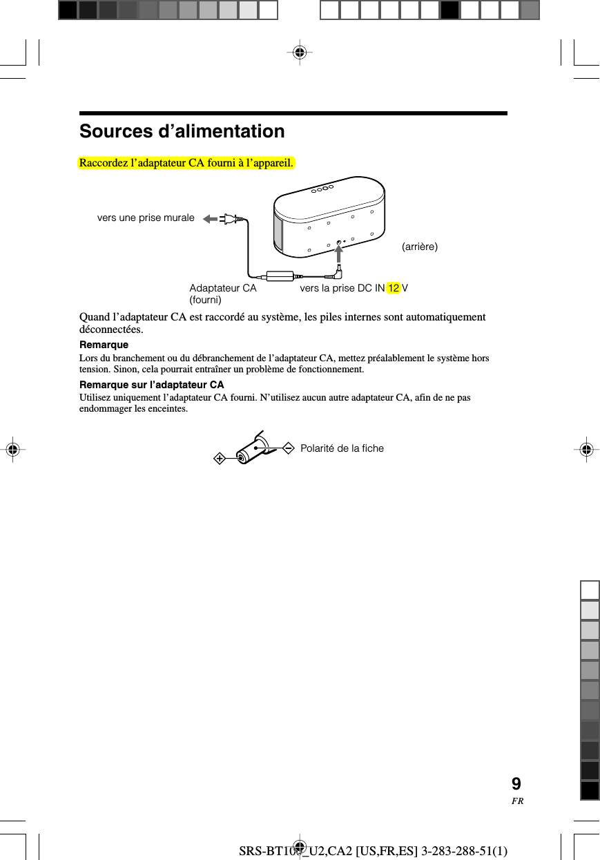 SRS-BT100_U2,CA2 [US,FR,ES] 3-283-288-51(1)9FRRaccordez l&rsquo;adaptateur CA fourni &agrave; l&rsquo;appareil.Quand l&rsquo;adaptateur CA est raccord&eacute; au syst&egrave;me, les piles internes sont automatiquementd&eacute;connect&eacute;es.RemarqueLors du branchement ou du d&eacute;branchement de l&rsquo;adaptateur CA, mettez pr&eacute;alablement le syst&egrave;me horstension. Sinon, cela pourrait entra&icirc;ner un probl&egrave;me de fonctionnement.Remarque sur l&rsquo;adaptateur CAUtilisez uniquement l&rsquo;adaptateur CA fourni. N&rsquo;utilisez aucun autre adaptateur CA, afin de ne pasendommager les enceintes.  Polarit&eacute; de la fichevers une prise muraleAdaptateur CA(fourni) vers la prise DC IN 12 VSources d&rsquo;alimentation(arri&egrave;re)