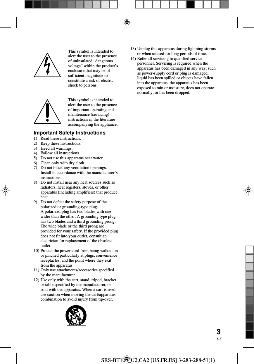 SRS-BT100_U2,CA2 [US,FR,ES] 3-283-288-51(1)3USImportant Safety Instructions1) Read these instructions.2) Keep these instructions.3) Heed all warnings.4) Follow all instructions.5) Do not use this apparatus near water.6) Clean only with dry cloth.7) Do not block any ventilation openings.Install in accordance with the manufacturer&rsquo;sinstructions.8) Do not install near any heat sources such asradiators, heat registers, stoves, or otherapparatus (including amplifiers) that produceheat.9) Do not defeat the safety purpose of thepolarized or grounding-type plug.A polarized plug has two blades with onewider than the other. A grounding type plughas two blades and a third grounding prong.The wide blade or the third prong areprovided for your safety. If the provided plugdoes not fit into your outlet, consult anelectrician for replacement of the obsoleteoutlet.10) Protect the power cord from being walked onor pinched particularly at plugs, conveniencereceptacles, and the point where they exitfrom the apparatus.11) Only use attachments/accessories specifiedby the manufacturer.12) Use only with the cart, stand, tripod, bracket,or table specified by the manufacturer, orsold with the apparatus. When a cart is used,use caution when moving the cart/apparatuscombination to avoid injury from tip-over.This symbol is intended toalert the user to the presenceof uninsulated &ldquo;dangerousvoltage&rdquo; within the product&rsquo;senclosure that may be ofsufficient magnitude toconstitute a risk of electricshock to persons.This symbol is intended toalert the user to the presenceof important operating andmaintenance (servicing)instructions in the literatureaccompanying the appliance.13) Unplug this apparatus during lightning stormsor when unused for long periods of time.14) Refer all servicing to qualified servicepersonnel. Servicing is required when theapparatus has been damaged in any way, suchas power-supply cord or plug is damaged,liquid has been spilled or objects have falleninto the apparatus, the apparatus has beenexposed to rain or moisture, does not operatenormally, or has been dropped.