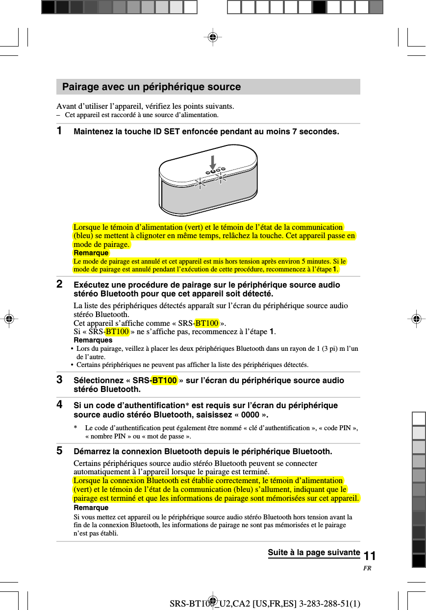 SRS-BT100_U2,CA2 [US,FR,ES] 3-283-288-51(1)11FRPairage avec un p&eacute;riph&eacute;rique sourceAvant d&rsquo;utiliser l&rsquo;appareil, v&eacute;rifiez les points suivants.&ndash;Cet appareil est raccord&eacute; &agrave; une source d&rsquo;alimentation.1Maintenez la touche ID SET enfonc&eacute;e pendant au moins 7 secondes.Lorsque le t&eacute;moin d&rsquo;alimentation (vert) et le t&eacute;moin de l&rsquo;&eacute;tat de la communication(bleu) se mettent &agrave; clignoter en m&ecirc;me temps, rel&acirc;chez la touche. Cet appareil passe enmode de pairage.RemarqueLe mode de pairage est annul&eacute; et cet appareil est mis hors tension apr&egrave;s environ 5 minutes. Si lemode de pairage est annul&eacute; pendant l&rsquo;ex&eacute;cution de cette proc&eacute;dure, recommencez &agrave; l&rsquo;&eacute;tape 1.2Ex&eacute;cutez une proc&eacute;dure de pairage sur le p&eacute;riph&eacute;rique source audiost&eacute;r&eacute;o Bluetooth pour que cet appareil soit d&eacute;tect&eacute;.La liste des p&eacute;riph&eacute;riques d&eacute;tect&eacute;s appara&icirc;t sur l&rsquo;&eacute;cran du p&eacute;riph&eacute;rique source audiost&eacute;r&eacute;o Bluetooth.Cet appareil s&rsquo;affiche comme &laquo; SRS-BT100 &raquo;.Si &laquo; SRS-BT100 &raquo; ne s&rsquo;affiche pas, recommencez &agrave; l&rsquo;&eacute;tape 1.Remarques&bull;Lors du pairage, veillez &agrave; placer les deux p&eacute;riph&eacute;riques Bluetooth dans un rayon de 1 (3 pi) m l&rsquo;unde l&rsquo;autre.&bull;Certains p&eacute;riph&eacute;riques ne peuvent pas afficher la liste des p&eacute;riph&eacute;riques d&eacute;tect&eacute;s.3S&eacute;lectionnez &laquo; SRS-BT100 &raquo; sur l&rsquo;&eacute;cran du p&eacute;riph&eacute;rique source audiost&eacute;r&eacute;o Bluetooth.4Si un code d&rsquo;authentification* est requis sur l&rsquo;&eacute;cran du p&eacute;riph&eacute;riquesource audio st&eacute;r&eacute;o Bluetooth, saisissez &laquo; 0000 &raquo;.* Le code d&rsquo;authentification peut &eacute;galement &ecirc;tre nomm&eacute; &laquo; cl&eacute; d&rsquo;authentification &raquo;, &laquo; code PIN &raquo;,&laquo; nombre PIN &raquo; ou &laquo; mot de passe &raquo;.5D&eacute;marrez la connexion Bluetooth depuis le p&eacute;riph&eacute;rique Bluetooth.Certains p&eacute;riph&eacute;riques source audio st&eacute;r&eacute;o Bluetooth peuvent se connecterautomatiquement &agrave; l&rsquo;appareil lorsque le pairage est termin&eacute;.Lorsque la connexion Bluetooth est &eacute;tablie correctement, le t&eacute;moin d&rsquo;alimentation(vert) et le t&eacute;moin de l&rsquo;&eacute;tat de la communication (bleu) s&rsquo;allument, indiquant que lepairage est termin&eacute; et que les informations de pairage sont m&eacute;moris&eacute;es sur cet appareil.RemarqueSi vous mettez cet appareil ou le p&eacute;riph&eacute;rique source audio st&eacute;r&eacute;o Bluetooth hors tension avant lafin de la connexion Bluetooth, les informations de pairage ne sont pas m&eacute;moris&eacute;es et le pairagen&rsquo;est pas &eacute;tabli.Suite &agrave; la page suivante