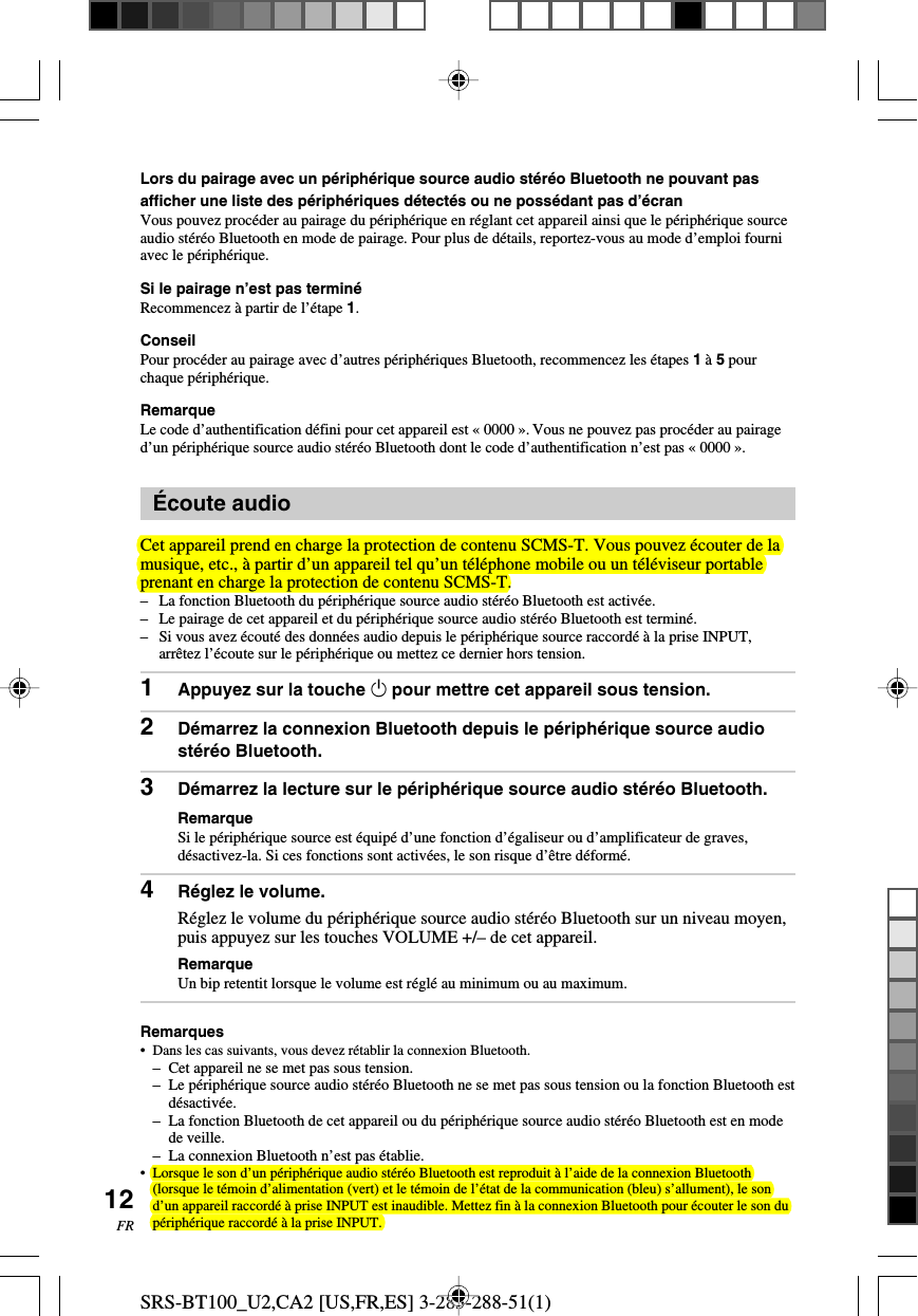 SRS-BT100_U2,CA2 [US,FR,ES] 3-283-288-51(1)12FRLors du pairage avec un p&eacute;riph&eacute;rique source audio st&eacute;r&eacute;o Bluetooth ne pouvant pasafficher une liste des p&eacute;riph&eacute;riques d&eacute;tect&eacute;s ou ne poss&eacute;dant pas d&rsquo;&eacute;cranVous pouvez proc&eacute;der au pairage du p&eacute;riph&eacute;rique en r&eacute;glant cet appareil ainsi que le p&eacute;riph&eacute;rique sourceaudio st&eacute;r&eacute;o Bluetooth en mode de pairage. Pour plus de d&eacute;tails, reportez-vous au mode d&rsquo;emploi fourniavec le p&eacute;riph&eacute;rique.Si le pairage n&rsquo;est pas termin&eacute;Recommencez &agrave; partir de l&rsquo;&eacute;tape 1.ConseilPour proc&eacute;der au pairage avec d&rsquo;autres p&eacute;riph&eacute;riques Bluetooth, recommencez les &eacute;tapes 1 &agrave; 5 pourchaque p&eacute;riph&eacute;rique.RemarqueLe code d&rsquo;authentification d&eacute;fini pour cet appareil est &laquo; 0000 &raquo;. Vous ne pouvez pas proc&eacute;der au pairaged&rsquo;un p&eacute;riph&eacute;rique source audio st&eacute;r&eacute;o Bluetooth dont le code d&rsquo;authentification n&rsquo;est pas &laquo; 0000 &raquo;.&Eacute;coute audioCet appareil prend en charge la protection de contenu SCMS-T. Vous pouvez &eacute;couter de lamusique, etc., &agrave; partir d&rsquo;un appareil tel qu&rsquo;un t&eacute;l&eacute;phone mobile ou un t&eacute;l&eacute;viseur portableprenant en charge la protection de contenu SCMS-T.&ndash;La fonction Bluetooth du p&eacute;riph&eacute;rique source audio st&eacute;r&eacute;o Bluetooth est activ&eacute;e.&ndash;Le pairage de cet appareil et du p&eacute;riph&eacute;rique source audio st&eacute;r&eacute;o Bluetooth est termin&eacute;.&ndash;Si vous avez &eacute;cout&eacute; des donn&eacute;es audio depuis le p&eacute;riph&eacute;rique source raccord&eacute; &agrave; la prise INPUT,arr&ecirc;tez l&rsquo;&eacute;coute sur le p&eacute;riph&eacute;rique ou mettez ce dernier hors tension.1Appuyez sur la touche 1 pour mettre cet appareil sous tension.2D&eacute;marrez la connexion Bluetooth depuis le p&eacute;riph&eacute;rique source audiost&eacute;r&eacute;o Bluetooth.3D&eacute;marrez la lecture sur le p&eacute;riph&eacute;rique source audio st&eacute;r&eacute;o Bluetooth.RemarqueSi le p&eacute;riph&eacute;rique source est &eacute;quip&eacute; d&rsquo;une fonction d&rsquo;&eacute;galiseur ou d&rsquo;amplificateur de graves,d&eacute;sactivez-la. Si ces fonctions sont activ&eacute;es, le son risque d&rsquo;&ecirc;tre d&eacute;form&eacute;.4R&eacute;glez le volume.R&eacute;glez le volume du p&eacute;riph&eacute;rique source audio st&eacute;r&eacute;o Bluetooth sur un niveau moyen,puis appuyez sur les touches VOLUME +/&ndash; de cet appareil.RemarqueUn bip retentit lorsque le volume est r&eacute;gl&eacute; au minimum ou au maximum.Remarques&bull; Dans les cas suivants, vous devez r&eacute;tablir la connexion Bluetooth.&ndash;Cet appareil ne se met pas sous tension.&ndash;Le p&eacute;riph&eacute;rique source audio st&eacute;r&eacute;o Bluetooth ne se met pas sous tension ou la fonction Bluetooth estd&eacute;sactiv&eacute;e.&ndash;La fonction Bluetooth de cet appareil ou du p&eacute;riph&eacute;rique source audio st&eacute;r&eacute;o Bluetooth est en modede veille.&ndash;La connexion Bluetooth n&rsquo;est pas &eacute;tablie.&bull; Lorsque le son d&rsquo;un p&eacute;riph&eacute;rique audio st&eacute;r&eacute;o Bluetooth est reproduit &agrave; l&rsquo;aide de la connexion Bluetooth(lorsque le t&eacute;moin d&rsquo;alimentation (vert) et le t&eacute;moin de l&rsquo;&eacute;tat de la communication (bleu) s&rsquo;allument), le sond&rsquo;un appareil raccord&eacute; &agrave; prise INPUT est inaudible. Mettez fin &agrave; la connexion Bluetooth pour &eacute;couter le son dup&eacute;riph&eacute;rique raccord&eacute; &agrave; la prise INPUT.