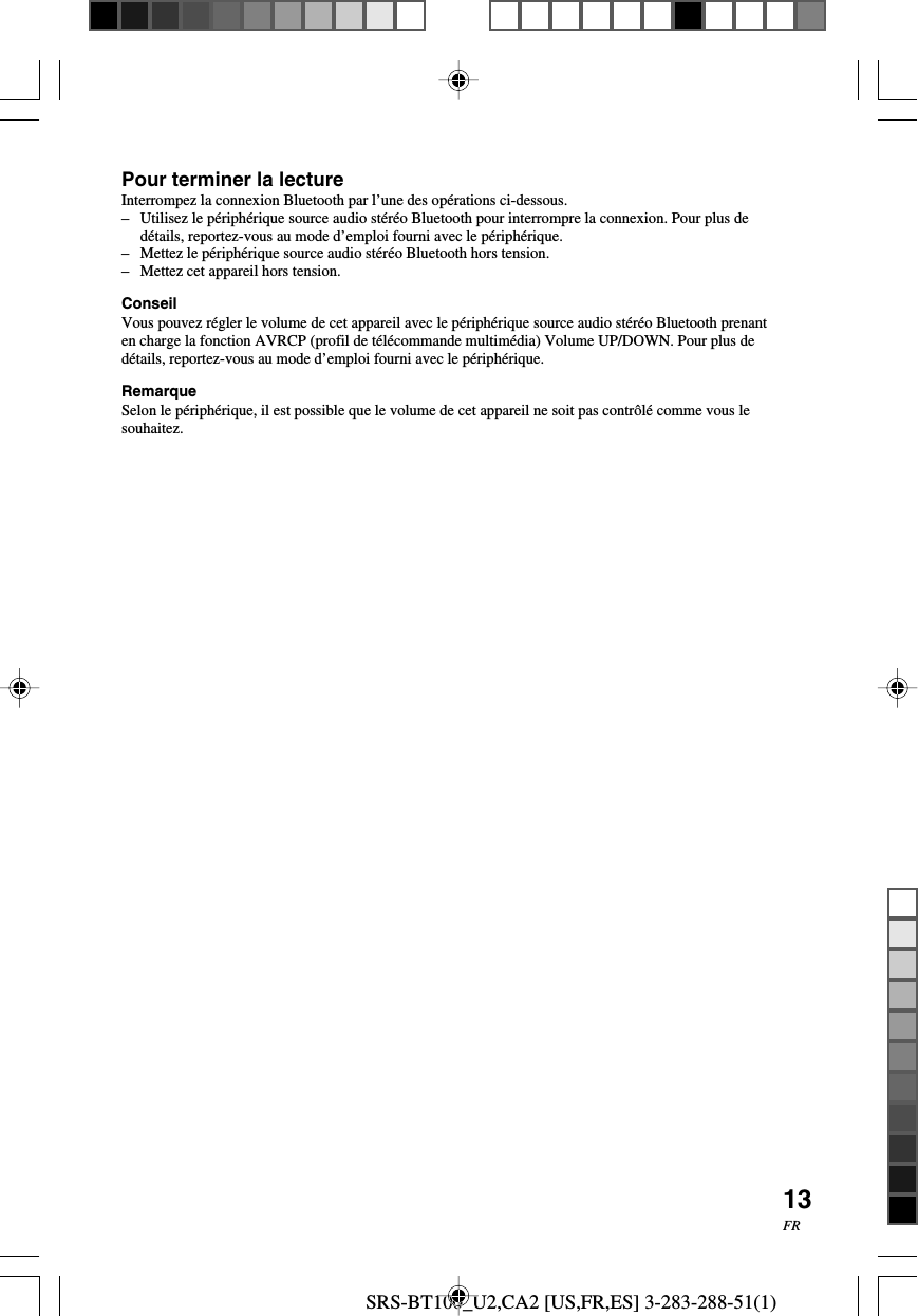 SRS-BT100_U2,CA2 [US,FR,ES] 3-283-288-51(1)13FRPour terminer la lectureInterrompez la connexion Bluetooth par l&rsquo;une des op&eacute;rations ci-dessous.&ndash; Utilisez le p&eacute;riph&eacute;rique source audio st&eacute;r&eacute;o Bluetooth pour interrompre la connexion. Pour plus ded&eacute;tails, reportez-vous au mode d&rsquo;emploi fourni avec le p&eacute;riph&eacute;rique.&ndash;Mettez le p&eacute;riph&eacute;rique source audio st&eacute;r&eacute;o Bluetooth hors tension.&ndash;Mettez cet appareil hors tension.ConseilVous pouvez r&eacute;gler le volume de cet appareil avec le p&eacute;riph&eacute;rique source audio st&eacute;r&eacute;o Bluetooth prenanten charge la fonction AVRCP (profil de t&eacute;l&eacute;commande multim&eacute;dia) Volume UP/DOWN. Pour plus ded&eacute;tails, reportez-vous au mode d&rsquo;emploi fourni avec le p&eacute;riph&eacute;rique.RemarqueSelon le p&eacute;riph&eacute;rique, il est possible que le volume de cet appareil ne soit pas contr&ocirc;l&eacute; comme vous lesouhaitez.