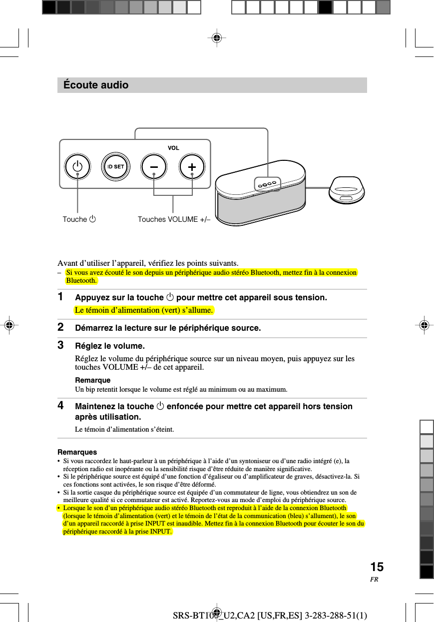 SRS-BT100_U2,CA2 [US,FR,ES] 3-283-288-51(1)15FR&Eacute;coute audioAvant d&rsquo;utiliser l&rsquo;appareil, v&eacute;rifiez les points suivants.&ndash;Si vous avez &eacute;cout&eacute; le son depuis un p&eacute;riph&eacute;rique audio st&eacute;r&eacute;o Bluetooth, mettez fin &agrave; la connexionBluetooth.1Appuyez sur la touche 1 pour mettre cet appareil sous tension.Le t&eacute;moin d&rsquo;alimentation (vert) s&rsquo;allume.2D&eacute;marrez la lecture sur le p&eacute;riph&eacute;rique source.3R&eacute;glez le volume.R&eacute;glez le volume du p&eacute;riph&eacute;rique source sur un niveau moyen, puis appuyez sur lestouches VOLUME +/&ndash; de cet appareil.RemarqueUn bip retentit lorsque le volume est r&eacute;gl&eacute; au minimum ou au maximum.4Maintenez la touche 1 enfonc&eacute;e pour mettre cet appareil hors tensionapr&egrave;s utilisation.Le t&eacute;moin d&rsquo;alimentation s&rsquo;&eacute;teint.Remarques&bull;Si vous raccordez le haut-parleur &agrave; un p&eacute;riph&eacute;rique &agrave; l&rsquo;aide d&rsquo;un syntoniseur ou d&rsquo;une radio int&eacute;gr&eacute; (e), lar&eacute;ception radio est inop&eacute;rante ou la sensibilit&eacute; risque d&rsquo;&ecirc;tre r&eacute;duite de mani&egrave;re significative.&bull;Si le p&eacute;riph&eacute;rique source est &eacute;quip&eacute; d&rsquo;une fonction d&rsquo;&eacute;galiseur ou d&rsquo;amplificateur de graves, d&eacute;sactivez-la. Sices fonctions sont activ&eacute;es, le son risque d&rsquo;&ecirc;tre d&eacute;form&eacute;.&bull;Si la sortie casque du p&eacute;riph&eacute;rique source est &eacute;quip&eacute;e d&rsquo;un commutateur de ligne, vous obtiendrez un son demeilleure qualit&eacute; si ce commutateur est activ&eacute;. Reportez-vous au mode d&rsquo;emploi du p&eacute;riph&eacute;rique source.&bull; Lorsque le son d&rsquo;un p&eacute;riph&eacute;rique audio st&eacute;r&eacute;o Bluetooth est reproduit &agrave; l&rsquo;aide de la connexion Bluetooth(lorsque le t&eacute;moin d&rsquo;alimentation (vert) et le t&eacute;moin de l&rsquo;&eacute;tat de la communication (bleu) s&rsquo;allument), le sond&rsquo;un appareil raccord&eacute; &agrave; prise INPUT est inaudible. Mettez fin &agrave; la connexion Bluetooth pour &eacute;couter le son dup&eacute;riph&eacute;rique raccord&eacute; &agrave; la prise INPUT.Touche 1Touches VOLUME +/&ndash;