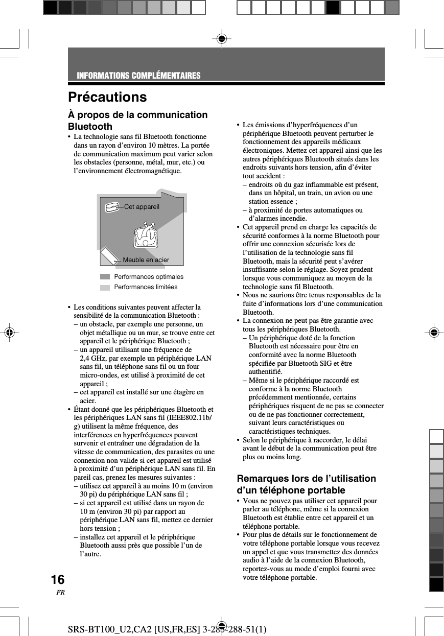 SRS-BT100_U2,CA2 [US,FR,ES] 3-283-288-51(1)16FRPr&eacute;cautions&Agrave; propos de la communicationBluetooth&bull;La technologie sans fil Bluetooth fonctionnedans un rayon d&rsquo;environ 10 m&egrave;tres. La port&eacute;ede communication maximum peut varier selonles obstacles (personne, m&eacute;tal, mur, etc.) oul&rsquo;environnement &eacute;lectromagn&eacute;tique.&bull;Les conditions suivantes peuvent affecter lasensibilit&eacute; de la communication Bluetooth :&ndash;un obstacle, par exemple une personne, unobjet m&eacute;tallique ou un mur, se trouve entre cetappareil et le p&eacute;riph&eacute;rique Bluetooth ;&ndash;un appareil utilisant une fr&eacute;quence de2,4 GHz, par exemple un p&eacute;riph&eacute;rique LANsans fil, un t&eacute;l&eacute;phone sans fil ou un fourmicro-ondes, est utilis&eacute; &agrave; proximit&eacute; de cetappareil ;&ndash;cet appareil est install&eacute; sur une &eacute;tag&egrave;re enacier.&bull;&Eacute;tant donn&eacute; que les p&eacute;riph&eacute;riques Bluetooth etles p&eacute;riph&eacute;riques LAN sans fil (IEEE802.11b/g) utilisent la m&ecirc;me fr&eacute;quence, desinterf&eacute;rences en hyperfr&eacute;quences peuventsurvenir et entra&icirc;ner une d&eacute;gradation de lavitesse de communication, des parasites ou uneconnexion non valide si cet appareil est utilis&eacute;&agrave; proximit&eacute; d&rsquo;un p&eacute;riph&eacute;rique LAN sans fil. Enpareil cas, prenez les mesures suivantes :&ndash;utilisez cet appareil &agrave; au moins 10 m (environ30 pi) du p&eacute;riph&eacute;rique LAN sans fil ;&ndash;si cet appareil est utilis&eacute; dans un rayon de10 m (environ 30 pi) par rapport aup&eacute;riph&eacute;rique LAN sans fil, mettez ce dernierhors tension ;&ndash;installez cet appareil et le p&eacute;riph&eacute;riqueBluetooth aussi pr&egrave;s que possible l&rsquo;un del&rsquo;autre.&bull;Les &eacute;missions d&rsquo;hyperfr&eacute;quences d&rsquo;unp&eacute;riph&eacute;rique Bluetooth peuvent perturber lefonctionnement des appareils m&eacute;dicaux&eacute;lectroniques. Mettez cet appareil ainsi que lesautres p&eacute;riph&eacute;riques Bluetooth situ&eacute;s dans lesendroits suivants hors tension, afin d&rsquo;&eacute;vitertout accident :&ndash;endroits o&ugrave; du gaz inflammable est pr&eacute;sent,dans un h&ocirc;pital, un train, un avion ou unestation essence ;&ndash;&agrave; proximit&eacute; de portes automatiques oud&rsquo;alarmes incendie.&bull;Cet appareil prend en charge les capacit&eacute;s des&eacute;curit&eacute; conformes &agrave; la norme Bluetooth pouroffrir une connexion s&eacute;curis&eacute;e lors del&rsquo;utilisation de la technologie sans filBluetooth, mais la s&eacute;curit&eacute; peut s&rsquo;av&eacute;rerinsuffisante selon le r&eacute;glage. Soyez prudentlorsque vous communiquez au moyen de latechnologie sans fil Bluetooth.&bull;Nous ne saurions &ecirc;tre tenus responsables de lafuite d&rsquo;informations lors d&rsquo;une communicationBluetooth.&bull;La connexion ne peut pas &ecirc;tre garantie avectous les p&eacute;riph&eacute;riques Bluetooth.&ndash;Un p&eacute;riph&eacute;rique dot&eacute; de la fonctionBluetooth est n&eacute;cessaire pour &ecirc;tre enconformit&eacute; avec la norme Bluetoothsp&eacute;cifi&eacute;e par Bluetooth SIG et &ecirc;treauthentifi&eacute;.&ndash;M&ecirc;me si le p&eacute;riph&eacute;rique raccord&eacute; estconforme &agrave; la norme Bluetoothpr&eacute;c&eacute;demment mentionn&eacute;e, certainsp&eacute;riph&eacute;riques risquent de ne pas se connecterou de ne pas fonctionner correctement,suivant leurs caract&eacute;ristiques oucaract&eacute;ristiques techniques.&bull;Selon le p&eacute;riph&eacute;rique &agrave; raccorder, le d&eacute;laiavant le d&eacute;but de la communication peut &ecirc;treplus ou moins long.Remarques lors de l&rsquo;utilisationd&rsquo;un t&eacute;l&eacute;phone portable&bull;Vous ne pouvez pas utiliser cet appareil pourparler au t&eacute;l&eacute;phone, m&ecirc;me si la connexionBluetooth est &eacute;tablie entre cet appareil et unt&eacute;l&eacute;phone portable.&bull;Pour plus de d&eacute;tails sur le fonctionnement devotre t&eacute;l&eacute;phone portable lorsque vous recevezun appel et que vous transmettez des donn&eacute;esaudio &agrave; l&rsquo;aide de la connexion Bluetooth,reportez-vous au mode d&rsquo;emploi fourni avecvotre t&eacute;l&eacute;phone portable.Performances limit&eacute;esCet appareilMeuble en acierPerformances optimalesINFORMATIONS COMPL&Eacute;MENTAIRES