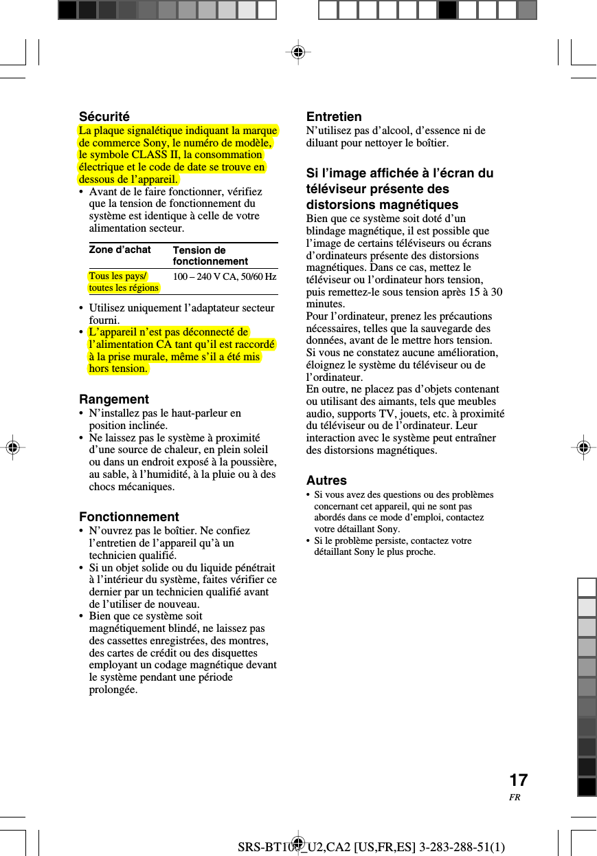 SRS-BT100_U2,CA2 [US,FR,ES] 3-283-288-51(1)17FRTension defonctionnement100 &ndash; 240 V CA, 50/60 HzS&eacute;curit&eacute;La plaque signal&eacute;tique indiquant la marquede commerce Sony, le num&eacute;ro de mod&egrave;le,le symbole CLASS II, la consommation&eacute;lectrique et le code de date se trouve endessous de l&rsquo;appareil.&bull;Avant de le faire fonctionner, v&eacute;rifiezque la tension de fonctionnement dusyst&egrave;me est identique &agrave; celle de votrealimentation secteur.Zone d&rsquo;achatTous les pays/toutes les r&eacute;gions&bull;Utilisez uniquement l&rsquo;adaptateur secteurfourni.&bull;L&rsquo;appareil n&rsquo;est pas d&eacute;connect&eacute; del&rsquo;alimentation CA tant qu&rsquo;il est raccord&eacute;&agrave; la prise murale, m&ecirc;me s&rsquo;il a &eacute;t&eacute; mishors tension.Rangement&bull;N&rsquo;installez pas le haut-parleur enposition inclin&eacute;e.&bull;Ne laissez pas le syst&egrave;me &agrave; proximit&eacute;d&rsquo;une source de chaleur, en plein soleilou dans un endroit expos&eacute; &agrave; la poussi&egrave;re,au sable, &agrave; l&rsquo;humidit&eacute;, &agrave; la pluie ou &agrave; deschocs m&eacute;caniques.Fonctionnement&bull;N&rsquo;ouvrez pas le bo&icirc;tier. Ne confiezl&rsquo;entretien de l&rsquo;appareil qu&rsquo;&agrave; untechnicien qualifi&eacute;.&bull;Si un objet solide ou du liquide p&eacute;n&eacute;trait&agrave; l&rsquo;int&eacute;rieur du syst&egrave;me, faites v&eacute;rifier cedernier par un technicien qualifi&eacute; avantde l&rsquo;utiliser de nouveau.&bull;Bien que ce syst&egrave;me soitmagn&eacute;tiquement blind&eacute;, ne laissez pasdes cassettes enregistr&eacute;es, des montres,des cartes de cr&eacute;dit ou des disquettesemployant un codage magn&eacute;tique devantle syst&egrave;me pendant une p&eacute;riodeprolong&eacute;e.EntretienN&rsquo;utilisez pas d&rsquo;alcool, d&rsquo;essence ni dediluant pour nettoyer le bo&icirc;tier.Si l&rsquo;image affich&eacute;e &agrave; l&rsquo;&eacute;cran dut&eacute;l&eacute;viseur pr&eacute;sente desdistorsions magn&eacute;tiquesBien que ce syst&egrave;me soit dot&eacute; d&rsquo;unblindage magn&eacute;tique, il est possible quel&rsquo;image de certains t&eacute;l&eacute;viseurs ou &eacute;cransd&rsquo;ordinateurs pr&eacute;sente des distorsionsmagn&eacute;tiques. Dans ce cas, mettez let&eacute;l&eacute;viseur ou l&rsquo;ordinateur hors tension,puis remettez-le sous tension apr&egrave;s 15 &agrave; 30minutes.Pour l&rsquo;ordinateur, prenez les pr&eacute;cautionsn&eacute;cessaires, telles que la sauvegarde desdonn&eacute;es, avant de le mettre hors tension.Si vous ne constatez aucune am&eacute;lioration,&eacute;loignez le syst&egrave;me du t&eacute;l&eacute;viseur ou del&rsquo;ordinateur.En outre, ne placez pas d&rsquo;objets contenantou utilisant des aimants, tels que meublesaudio, supports TV, jouets, etc. &agrave; proximit&eacute;du t&eacute;l&eacute;viseur ou de l&rsquo;ordinateur. Leurinteraction avec le syst&egrave;me peut entra&icirc;nerdes distorsions magn&eacute;tiques.Autres&bull;Si vous avez des questions ou des probl&egrave;mesconcernant cet appareil, qui ne sont pasabord&eacute;s dans ce mode d&rsquo;emploi, contactezvotre d&eacute;taillant Sony.&bull;Si le probl&egrave;me persiste, contactez votred&eacute;taillant Sony le plus proche.