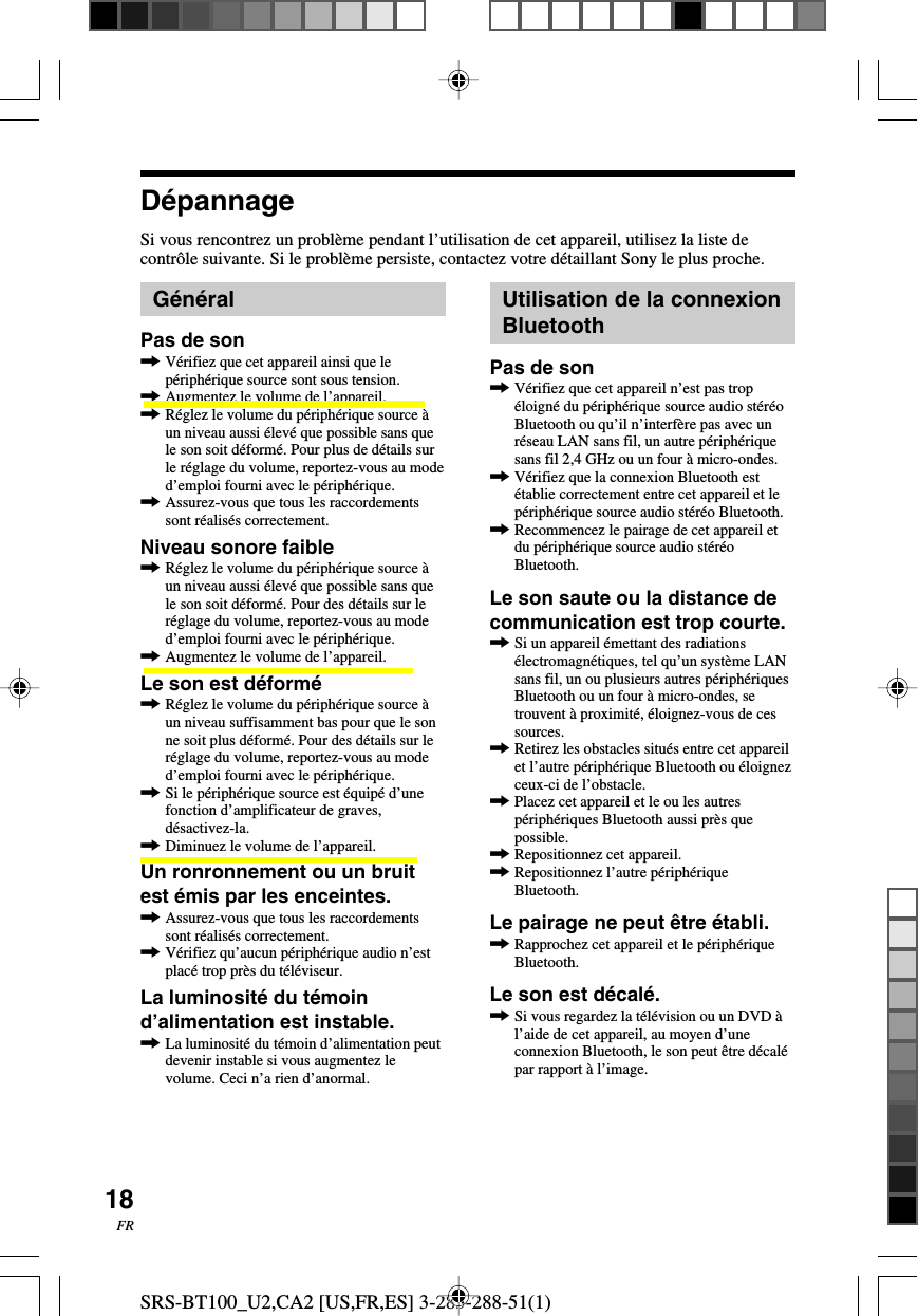 SRS-BT100_U2,CA2 [US,FR,ES] 3-283-288-51(1)18FRD&eacute;pannageSi vous rencontrez un probl&egrave;me pendant l&rsquo;utilisation de cet appareil, utilisez la liste decontr&ocirc;le suivante. Si le probl&egrave;me persiste, contactez votre d&eacute;taillant Sony le plus proche.G&eacute;n&eacute;ralPas de son,V&eacute;rifiez que cet appareil ainsi que lep&eacute;riph&eacute;rique source sont sous tension.,Augmentez le volume de l&rsquo;appareil.,R&eacute;glez le volume du p&eacute;riph&eacute;rique source &agrave;un niveau aussi &eacute;lev&eacute; que possible sans quele son soit d&eacute;form&eacute;. Pour plus de d&eacute;tails surle r&eacute;glage du volume, reportez-vous au moded&rsquo;emploi fourni avec le p&eacute;riph&eacute;rique.,Assurez-vous que tous les raccordementssont r&eacute;alis&eacute;s correctement.Niveau sonore faible,R&eacute;glez le volume du p&eacute;riph&eacute;rique source &agrave;un niveau aussi &eacute;lev&eacute; que possible sans quele son soit d&eacute;form&eacute;. Pour des d&eacute;tails sur ler&eacute;glage du volume, reportez-vous au moded&rsquo;emploi fourni avec le p&eacute;riph&eacute;rique.,Augmentez le volume de l&rsquo;appareil.Le son est d&eacute;form&eacute;,R&eacute;glez le volume du p&eacute;riph&eacute;rique source &agrave;un niveau suffisamment bas pour que le sonne soit plus d&eacute;form&eacute;. Pour des d&eacute;tails sur ler&eacute;glage du volume, reportez-vous au moded&rsquo;emploi fourni avec le p&eacute;riph&eacute;rique.,Si le p&eacute;riph&eacute;rique source est &eacute;quip&eacute; d&rsquo;unefonction d&rsquo;amplificateur de graves,d&eacute;sactivez-la.,Diminuez le volume de l&rsquo;appareil.Un ronronnement ou un bruitest &eacute;mis par les enceintes.,Assurez-vous que tous les raccordementssont r&eacute;alis&eacute;s correctement.,V&eacute;rifiez qu&rsquo;aucun p&eacute;riph&eacute;rique audio n&rsquo;estplac&eacute; trop pr&egrave;s du t&eacute;l&eacute;viseur.La luminosit&eacute; du t&eacute;moind&rsquo;alimentation est instable.,La luminosit&eacute; du t&eacute;moin d&rsquo;alimentation peutdevenir instable si vous augmentez levolume. Ceci n&rsquo;a rien d&rsquo;anormal.Utilisation de la connexionBluetoothPas de son,V&eacute;rifiez que cet appareil n&rsquo;est pas trop&eacute;loign&eacute; du p&eacute;riph&eacute;rique source audio st&eacute;r&eacute;oBluetooth ou qu&rsquo;il n&rsquo;interf&egrave;re pas avec unr&eacute;seau LAN sans fil, un autre p&eacute;riph&eacute;riquesans fil 2,4 GHz ou un four &agrave; micro-ondes.,V&eacute;rifiez que la connexion Bluetooth est&eacute;tablie correctement entre cet appareil et lep&eacute;riph&eacute;rique source audio st&eacute;r&eacute;o Bluetooth.,Recommencez le pairage de cet appareil etdu p&eacute;riph&eacute;rique source audio st&eacute;r&eacute;oBluetooth.Le son saute ou la distance decommunication est trop courte.,Si un appareil &eacute;mettant des radiations&eacute;lectromagn&eacute;tiques, tel qu&rsquo;un syst&egrave;me LANsans fil, un ou plusieurs autres p&eacute;riph&eacute;riquesBluetooth ou un four &agrave; micro-ondes, setrouvent &agrave; proximit&eacute;, &eacute;loignez-vous de cessources.,Retirez les obstacles situ&eacute;s entre cet appareilet l&rsquo;autre p&eacute;riph&eacute;rique Bluetooth ou &eacute;loignezceux-ci de l&rsquo;obstacle.,Placez cet appareil et le ou les autresp&eacute;riph&eacute;riques Bluetooth aussi pr&egrave;s quepossible.,Repositionnez cet appareil.,Repositionnez l&rsquo;autre p&eacute;riph&eacute;riqueBluetooth.Le pairage ne peut &ecirc;tre &eacute;tabli.,Rapprochez cet appareil et le p&eacute;riph&eacute;riqueBluetooth.Le son est d&eacute;cal&eacute;.,Si vous regardez la t&eacute;l&eacute;vision ou un DVD &agrave;l&rsquo;aide de cet appareil, au moyen d&rsquo;uneconnexion Bluetooth, le son peut &ecirc;tre d&eacute;cal&eacute;par rapport &agrave; l&rsquo;image.