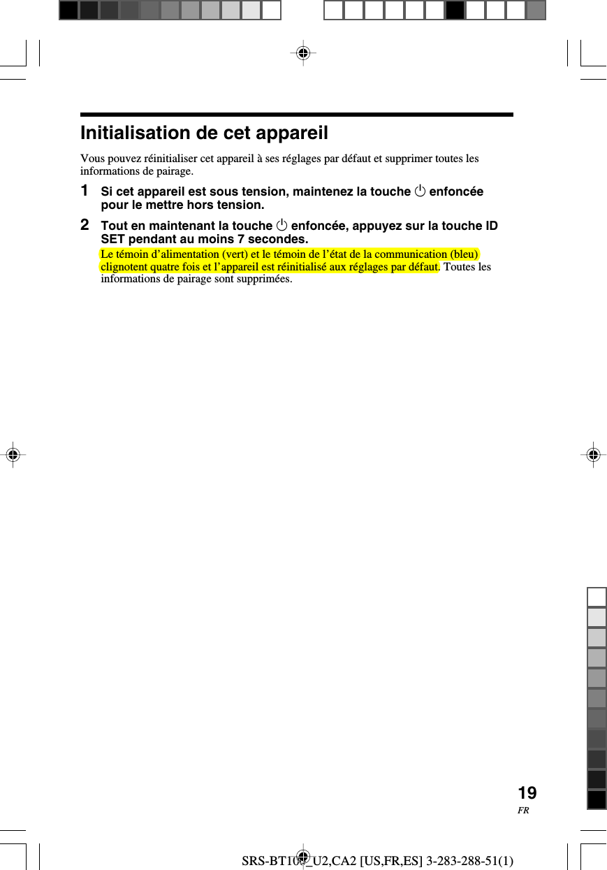 SRS-BT100_U2,CA2 [US,FR,ES] 3-283-288-51(1)19FRInitialisation de cet appareilVous pouvez r&eacute;initialiser cet appareil &agrave; ses r&eacute;glages par d&eacute;faut et supprimer toutes lesinformations de pairage.1Si cet appareil est sous tension, maintenez la touche 1 enfonc&eacute;epour le mettre hors tension.2Tout en maintenant la touche 1 enfonc&eacute;e, appuyez sur la touche IDSET pendant au moins 7 secondes.Le t&eacute;moin d&rsquo;alimentation (vert) et le t&eacute;moin de l&rsquo;&eacute;tat de la communication (bleu)clignotent quatre fois et l&rsquo;appareil est r&eacute;initialis&eacute; aux r&eacute;glages par d&eacute;faut. Toutes lesinformations de pairage sont supprim&eacute;es.