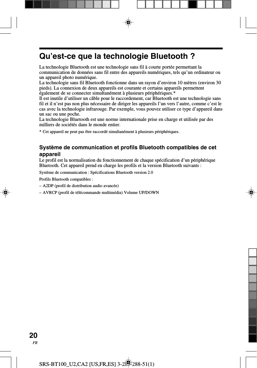 SRS-BT100_U2,CA2 [US,FR,ES] 3-283-288-51(1)20FRQu&rsquo;est-ce que la technologie Bluetooth ?La technologie Bluetooth est une technologie sans fil &agrave; courte port&eacute;e permettant lacommunication de donn&eacute;es sans fil entre des appareils num&eacute;riques, tels qu&rsquo;un ordinateur ouun appareil photo num&eacute;rique.La technologie sans fil Bluetooth fonctionne dans un rayon d&rsquo;environ 10 m&egrave;tres (environ 30pieds). La connexion de deux appareils est courante et certains appareils permettent&eacute;galement de se connecter simultan&eacute;ment &agrave; plusieurs p&eacute;riph&eacute;riques.*Il est inutile d&rsquo;utiliser un c&acirc;ble pour le raccordement, car Bluetooth est une technologie sansfil et il n&rsquo;est pas non plus n&eacute;cessaire de diriger les appareils l&rsquo;un vers l&rsquo;autre, comme c&rsquo;est lecas avec la technologie infrarouge. Par exemple, vous pouvez utiliser ce type d&rsquo;appareil dansun sac ou une poche.La technologie Bluetooth est une norme internationale prise en charge et utilis&eacute;e par desmilliers de soci&eacute;t&eacute;s dans le monde entier.*Cet appareil ne peut pas &ecirc;tre raccord&eacute; simultan&eacute;ment &agrave; plusieurs p&eacute;riph&eacute;riques.Syst&egrave;me de communication et profils Bluetooth compatibles de cetappareilLe profil est la normalisation du fonctionnement de chaque sp&eacute;cification d&rsquo;un p&eacute;riph&eacute;riqueBluetooth. Cet appareil prend en charge les profils et la version Bluetooth suivants :Syst&egrave;me de communication : Sp&eacute;cifications Bluetooth version 2.0Profils Bluetooth compatibles :&ndash;A2DP (profil de distribution audio avanc&eacute;e)&ndash;AVRCP (profil de t&eacute;l&eacute;commande multim&eacute;dia) Volume UP/DOWN