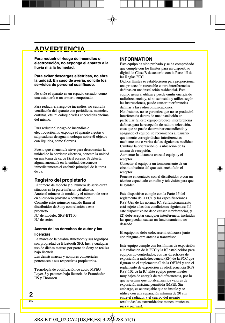 SRS-BT100_U2,CA2 [US,FR,ES] 3-283-288-51(1)2ESPara reducir el riesgo de incendios oelectrocuci&oacute;n, no exponga el aparato a lalluvia ni a la humedad.Para evitar descargas el&eacute;ctricas, no abrala unidad. En caso de aver&iacute;a, solicite losservicios de personal cualificado.No sit&uacute;e el aparato en un espacio cerrado, comouna estanter&iacute;a o un armario empotrado.Para reducir el riesgo de incendios, no cubra laventilaci&oacute;n del aparato con peri&oacute;dicos, manteles,cortinas, etc. ni coloque velas encendidas encimadel mismo.Para reducir el riesgo de incendios oelectrocuci&oacute;n, no exponga el aparato a gotas osalpicaduras de agua ni coloque sobre &eacute;l objetoscon l&iacute;quidos, como floreros.Puesto que el enchufe sirve para desconectar launidad de la corriente el&eacute;ctrica, conecte la unidaden una toma de ca de f&aacute;cil acceso. Si detectaalguna anomal&iacute;a en la unidad, desconecteinmediatamente el enchufe principal de la tomade ca.Registro del propietarioEl n&uacute;mero de modelo y el n&uacute;mero de serie est&aacute;nsituados en la parte inferior del altavoz.Anote el n&uacute;mero de modelo y el n&uacute;mero de serieen el espacio provisto a continuaci&oacute;n.Consulte estos n&uacute;meros cuando llame aldistribuidor de Sony con relaci&oacute;n a esteproducto.N.&ordm; de modelo: SRS-BT100N.&ordm; de serie: _____________Acerca de los derechos de autor y laslicenciasLa marca de la palabra Bluetooth y sus logotiposson propiedad de Bluetooth SIG, Inc. y cualquieruso de dichas marcas por parte de Sony se realizabajo licencia.Las dem&aacute;s marcas y nombres comercialespertenecen a sus respectivos propietarios.Tecnolog&iacute;a de codificaci&oacute;n de audio MPEGLayer-3 y patentes bajo licencia de FraunhoferIIS y Thomson.ADVERTENCIAINFORMATIONEste equipo ha sido probado y se ha comprobadoque cumple con los l&iacute;mites para un dispositivodigital de Clase B de acuerdo con la Parte 15 delas Reglas FCC.Dichos l&iacute;mites se establecieron para proporcionaruna protecci&oacute;n razonable contra interferenciasda&ntilde;inas en una instalaci&oacute;n residencial. Esteequipo genera, utiliza y puede emitir energ&iacute;a deradiofrecuencia y, si no se instala y utiliza seg&uacute;nlas instrucciones, puede causar interferenciasda&ntilde;inas a las radiocomunicaciones.No obstante, no se garantiza que no se producir&aacute;interferencia dentro de una instalaci&oacute;n enparticular. Si este equipo produce interferenciasda&ntilde;inas para la recepci&oacute;n de radio o televisi&oacute;n,cosa que se puede determinar encendiendo yapagando el equipo, se recomienda al usuarioque intente corregir dichas interferenciasmediante una o varias de las siguientes medidas:Cambiar la orientaci&oacute;n o la ubicaci&oacute;n de laantena de recepci&oacute;n.Aumentar la distancia entre el equipo y elreceptor.Conectar el equipo a un tomacorriente de uncircuito distinto del que est&aacute; enchufado elreceptor.Ponerse en contacto con el distribuidor o con unt&eacute;cnico capacitado en radio y televisi&oacute;n para quele ayuden.Este dispositivo cumple con la Parte 15 delreglamento de la FCC y las especificacionesRSS-Gen de las normas IC. Su funcionamientoest&aacute; sujeto a las dos condiciones siguientes: (1)este dispositivo no debe causar interferencias, y(2) debe aceptar cualquier interferencia, incluidaslas que puedan causar un funcionamiento nodeseado.El equipo no debe colocarse ni utilizarse juntocon ninguna otra antena o transmisor.Este equipo cumple con los l&iacute;mites de exposici&oacute;na la radiaci&oacute;n de la FCC y la IC establecidos paraequipos no controlados, con las directrices deexposici&oacute;n a radiofrecuencia (RF) de la FCC quefiguran en el suplemento C de la OET65 y con elreglamento de exposici&oacute;n a radiofrecuencia (RF)RSS-102 de la IC. Este equipo posee nivelesmuy bajos de energ&iacute;a de radiofrecuencia, por loque se estima que no alcanzan los valores deexposici&oacute;n m&aacute;xima permitida (MPE). Sinembargo, es aconsejable que se instale y seutilice con una separaci&oacute;n m&iacute;nima de 20 cmentre el radiador y el cuerpo del usuario(excluidas las extremidades: manos, mu&ntilde;ecas,pies y piernas).