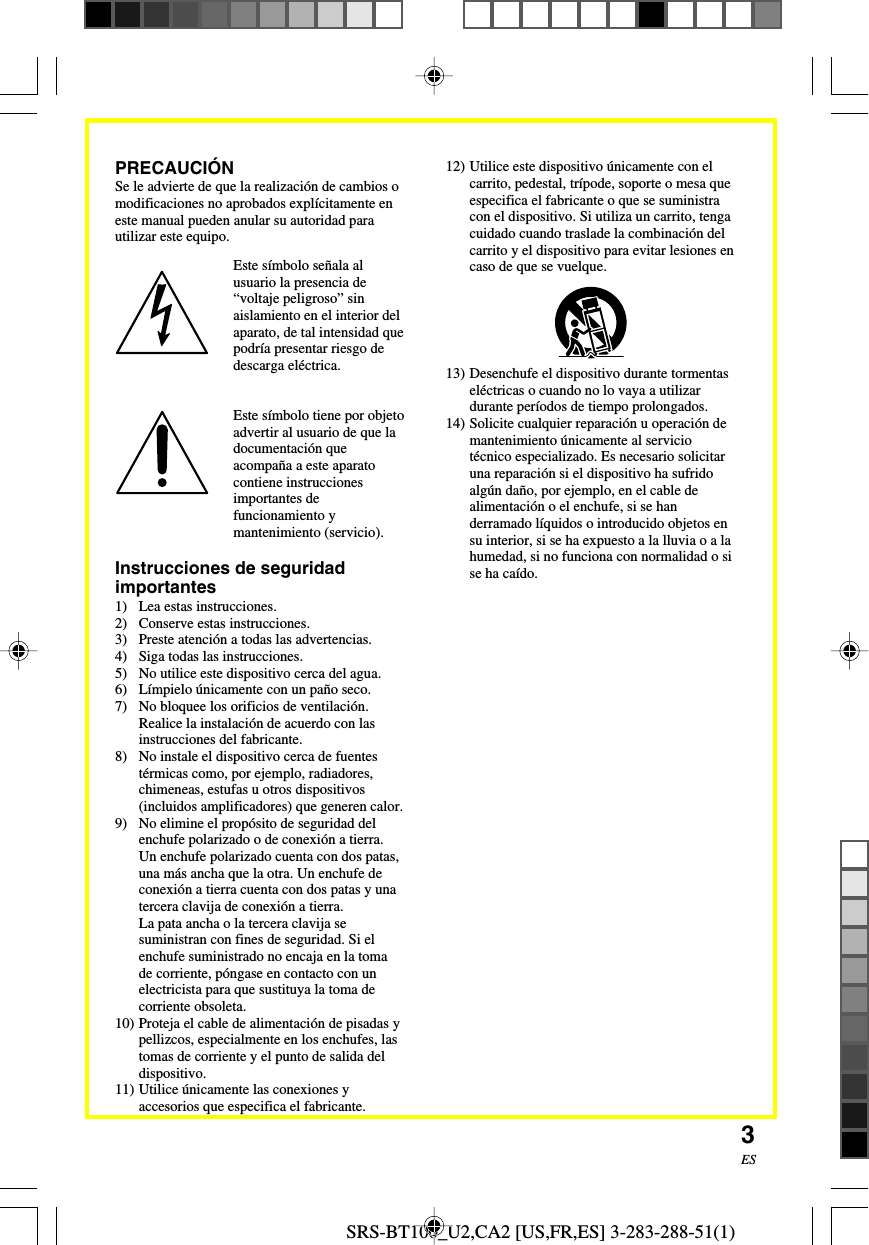 SRS-BT100_U2,CA2 [US,FR,ES] 3-283-288-51(1)3ESInstrucciones de seguridadimportantes1) Lea estas instrucciones.2) Conserve estas instrucciones.3) Preste atenci&oacute;n a todas las advertencias.4) Siga todas las instrucciones.5) No utilice este dispositivo cerca del agua.6) L&iacute;mpielo &uacute;nicamente con un pa&ntilde;o seco.7) No bloquee los orificios de ventilaci&oacute;n.Realice la instalaci&oacute;n de acuerdo con lasinstrucciones del fabricante.8) No instale el dispositivo cerca de fuentest&eacute;rmicas como, por ejemplo, radiadores,chimeneas, estufas u otros dispositivos(incluidos amplificadores) que generen calor.9) No elimine el prop&oacute;sito de seguridad delenchufe polarizado o de conexi&oacute;n a tierra.Un enchufe polarizado cuenta con dos patas,una m&aacute;s ancha que la otra. Un enchufe deconexi&oacute;n a tierra cuenta con dos patas y unatercera clavija de conexi&oacute;n a tierra.La pata ancha o la tercera clavija sesuministran con fines de seguridad. Si elenchufe suministrado no encaja en la tomade corriente, p&oacute;ngase en contacto con unelectricista para que sustituya la toma decorriente obsoleta.10) Proteja el cable de alimentaci&oacute;n de pisadas ypellizcos, especialmente en los enchufes, lastomas de corriente y el punto de salida deldispositivo.11) Utilice &uacute;nicamente las conexiones yaccesorios que especifica el fabricante.Este s&iacute;mbolo se&ntilde;ala alusuario la presencia de&ldquo;voltaje peligroso&rdquo; sinaislamiento en el interior delaparato, de tal intensidad quepodr&iacute;a presentar riesgo dedescarga el&eacute;ctrica.Este s&iacute;mbolo tiene por objetoadvertir al usuario de que ladocumentaci&oacute;n queacompa&ntilde;a a este aparatocontiene instruccionesimportantes defuncionamiento ymantenimiento (servicio).12) Utilice este dispositivo &uacute;nicamente con elcarrito, pedestal, tr&iacute;pode, soporte o mesa queespecifica el fabricante o que se suministracon el dispositivo. Si utiliza un carrito, tengacuidado cuando traslade la combinaci&oacute;n delcarrito y el dispositivo para evitar lesiones encaso de que se vuelque.13) Desenchufe el dispositivo durante tormentasel&eacute;ctricas o cuando no lo vaya a utilizardurante per&iacute;odos de tiempo prolongados.14) Solicite cualquier reparaci&oacute;n u operaci&oacute;n demantenimiento &uacute;nicamente al serviciot&eacute;cnico especializado. Es necesario solicitaruna reparaci&oacute;n si el dispositivo ha sufridoalg&uacute;n da&ntilde;o, por ejemplo, en el cable dealimentaci&oacute;n o el enchufe, si se handerramado l&iacute;quidos o introducido objetos ensu interior, si se ha expuesto a la lluvia o a lahumedad, si no funciona con normalidad o sise ha ca&iacute;do.PRECAUCI&Oacute;NSe le advierte de que la realizaci&oacute;n de cambios omodificaciones no aprobados expl&iacute;citamente eneste manual pueden anular su autoridad parautilizar este equipo.