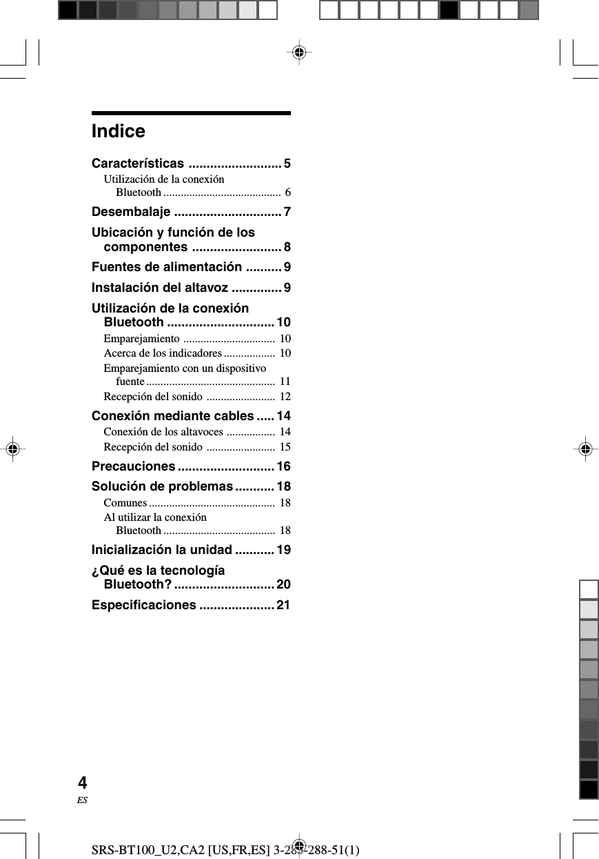 SRS-BT100_U2,CA2 [US,FR,ES] 3-283-288-51(1)4ESIndiceCaracter&iacute;sticas ..........................5Utilizaci&oacute;n de la conexi&oacute;nBluetooth ......................................... 6Desembalaje .............................. 7Ubicaci&oacute;n y funci&oacute;n de loscomponentes ......................... 8Fuentes de alimentaci&oacute;n .......... 9Instalaci&oacute;n del altavoz ..............9Utilizaci&oacute;n de la conexi&oacute;nBluetooth ..............................10Emparejamiento ................................ 10Acerca de los indicadores.................. 10Emparejamiento con un dispositivofuente............................................. 11Recepci&oacute;n del sonido ........................ 12Conexi&oacute;n mediante cables ..... 14Conexi&oacute;n de los altavoces ................. 14Recepci&oacute;n del sonido ........................ 15Precauciones ........................... 16Soluci&oacute;n de problemas........... 18Comunes ............................................ 18Al utilizar la conexi&oacute;nBluetooth ....................................... 18Inicializaci&oacute;n la unidad ...........19&iquest;Qu&eacute; es la tecnolog&iacute;aBluetooth? ............................ 20Especificaciones ..................... 21