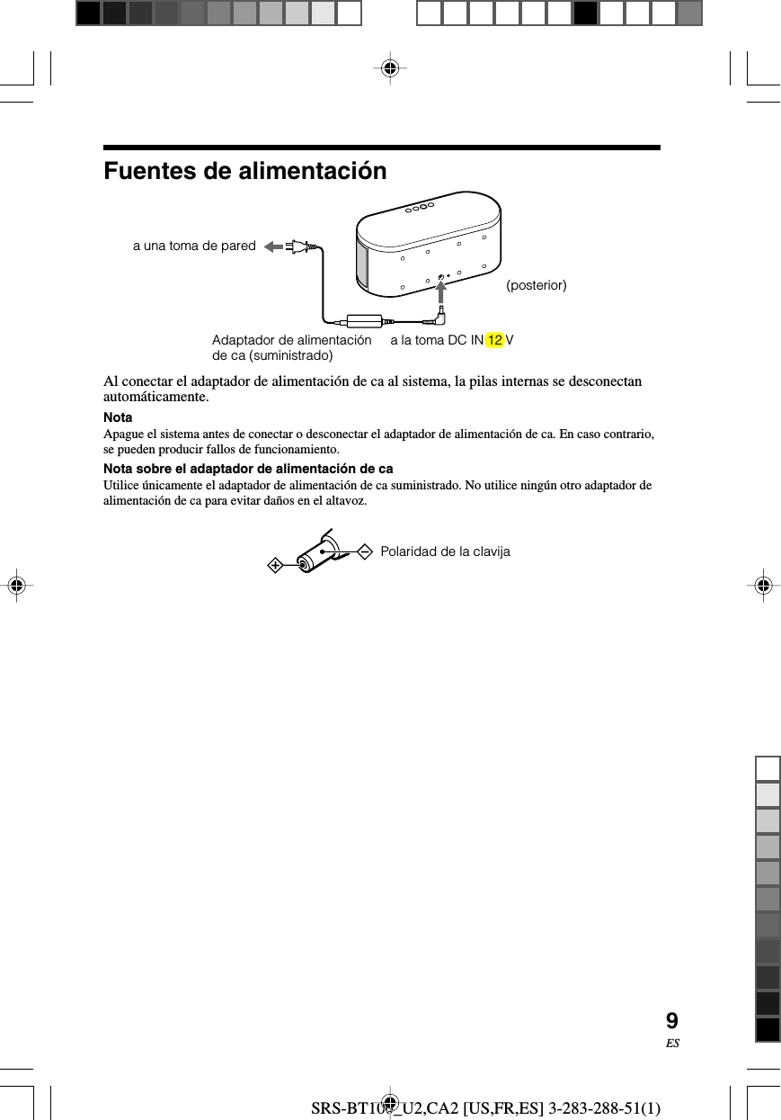 SRS-BT100_U2,CA2 [US,FR,ES] 3-283-288-51(1)9ESAl conectar el adaptador de alimentaci&oacute;n de ca al sistema, la pilas internas se desconectanautom&aacute;ticamente.NotaApague el sistema antes de conectar o desconectar el adaptador de alimentaci&oacute;n de ca. En caso contrario,se pueden producir fallos de funcionamiento.Nota sobre el adaptador de alimentaci&oacute;n de caUtilice &uacute;nicamente el adaptador de alimentaci&oacute;n de ca suministrado. No utilice ning&uacute;n otro adaptador dealimentaci&oacute;n de ca para evitar da&ntilde;os en el altavoz.  Polaridad de la clavijaa una toma de paredAdaptador de alimentaci&oacute;nde ca (suministrado) a la toma DC IN 12 VFuentes de alimentaci&oacute;n(posterior)