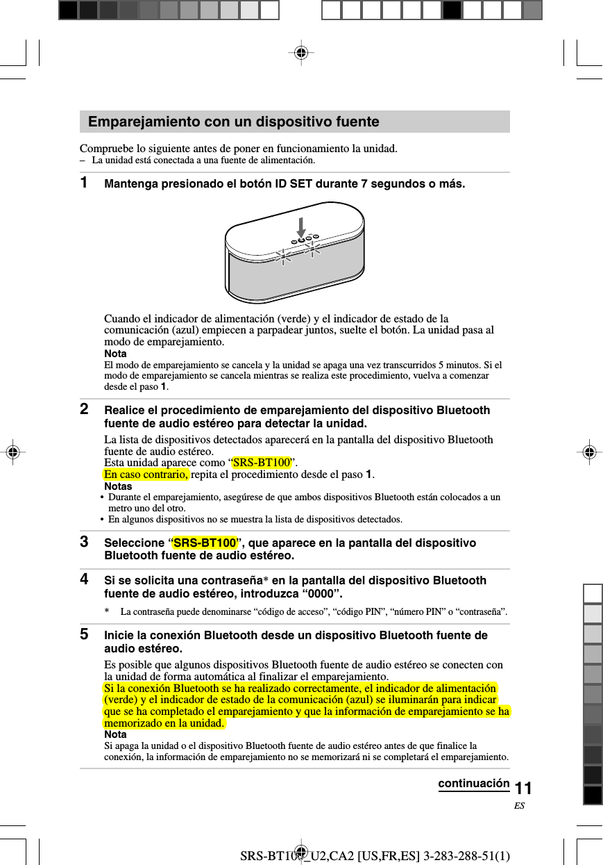 SRS-BT100_U2,CA2 [US,FR,ES] 3-283-288-51(1)11ESEmparejamiento con un dispositivo fuenteCompruebe lo siguiente antes de poner en funcionamiento la unidad.&ndash;La unidad est&aacute; conectada a una fuente de alimentaci&oacute;n.1Mantenga presionado el bot&oacute;n ID SET durante 7 segundos o m&aacute;s.Cuando el indicador de alimentaci&oacute;n (verde) y el indicador de estado de lacomunicaci&oacute;n (azul) empiecen a parpadear juntos, suelte el bot&oacute;n. La unidad pasa almodo de emparejamiento.NotaEl modo de emparejamiento se cancela y la unidad se apaga una vez transcurridos 5 minutos. Si elmodo de emparejamiento se cancela mientras se realiza este procedimiento, vuelva a comenzardesde el paso 1.2Realice el procedimiento de emparejamiento del dispositivo Bluetoothfuente de audio est&eacute;reo para detectar la unidad.La lista de dispositivos detectados aparecer&aacute; en la pantalla del dispositivo Bluetoothfuente de audio est&eacute;reo.Esta unidad aparece como &ldquo;SRS-BT100&rdquo;.En caso contrario, repita el procedimiento desde el paso 1.Notas&bull; Durante el emparejamiento, aseg&uacute;rese de que ambos dispositivos Bluetooth est&aacute;n colocados a unmetro uno del otro.&bull;En algunos dispositivos no se muestra la lista de dispositivos detectados.3Seleccione &ldquo;SRS-BT100&rdquo;, que aparece en la pantalla del dispositivoBluetooth fuente de audio est&eacute;reo.4Si se solicita una contrase&ntilde;a* en la pantalla del dispositivo Bluetoothfuente de audio est&eacute;reo, introduzca &ldquo;0000&rdquo;.*La contrase&ntilde;a puede denominarse &ldquo;c&oacute;digo de acceso&rdquo;, &ldquo;c&oacute;digo PIN&rdquo;, &ldquo;n&uacute;mero PIN&rdquo; o &ldquo;contrase&ntilde;a&rdquo;.5Inicie la conexi&oacute;n Bluetooth desde un dispositivo Bluetooth fuente deaudio est&eacute;reo.Es posible que algunos dispositivos Bluetooth fuente de audio est&eacute;reo se conecten conla unidad de forma autom&aacute;tica al finalizar el emparejamiento.Si la conexi&oacute;n Bluetooth se ha realizado correctamente, el indicador de alimentaci&oacute;n(verde) y el indicador de estado de la comunicaci&oacute;n (azul) se iluminar&aacute;n para indicarque se ha completado el emparejamiento y que la informaci&oacute;n de emparejamiento se hamemorizado en la unidad.NotaSi apaga la unidad o el dispositivo Bluetooth fuente de audio est&eacute;reo antes de que finalice laconexi&oacute;n, la informaci&oacute;n de emparejamiento no se memorizar&aacute; ni se completar&aacute; el emparejamiento.continuaci&oacute;n