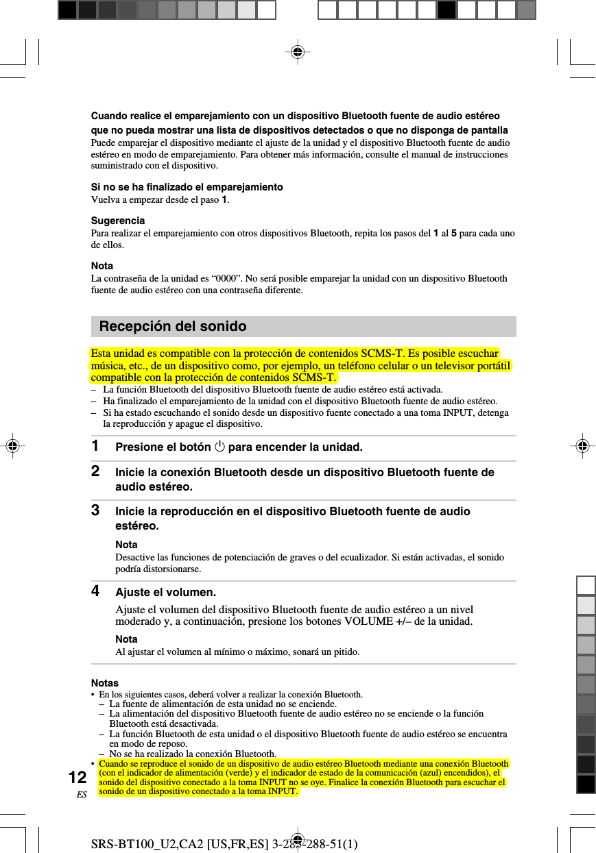 SRS-BT100_U2,CA2 [US,FR,ES] 3-283-288-51(1)12ESCuando realice el emparejamiento con un dispositivo Bluetooth fuente de audio est&eacute;reoque no pueda mostrar una lista de dispositivos detectados o que no disponga de pantallaPuede emparejar el dispositivo mediante el ajuste de la unidad y el dispositivo Bluetooth fuente de audioest&eacute;reo en modo de emparejamiento. Para obtener m&aacute;s informaci&oacute;n, consulte el manual de instruccionessuministrado con el dispositivo.Si no se ha finalizado el emparejamientoVuelva a empezar desde el paso 1.SugerenciaPara realizar el emparejamiento con otros dispositivos Bluetooth, repita los pasos del 1 al 5 para cada unode ellos.NotaLa contrase&ntilde;a de la unidad es &ldquo;0000&rdquo;. No ser&aacute; posible emparejar la unidad con un dispositivo Bluetoothfuente de audio est&eacute;reo con una contrase&ntilde;a diferente.Recepci&oacute;n del sonidoEsta unidad es compatible con la protecci&oacute;n de contenidos SCMS-T. Es posible escucharm&uacute;sica, etc., de un dispositivo como, por ejemplo, un tel&eacute;fono celular o un televisor port&aacute;tilcompatible con la protecci&oacute;n de contenidos SCMS-T.&ndash;La funci&oacute;n Bluetooth del dispositivo Bluetooth fuente de audio est&eacute;reo est&aacute; activada.&ndash; Ha finalizado el emparejamiento de la unidad con el dispositivo Bluetooth fuente de audio est&eacute;reo.&ndash;Si ha estado escuchando el sonido desde un dispositivo fuente conectado a una toma INPUT, detengala reproducci&oacute;n y apague el dispositivo.1Presione el bot&oacute;n 1 para encender la unidad.2Inicie la conexi&oacute;n Bluetooth desde un dispositivo Bluetooth fuente deaudio est&eacute;reo.3Inicie la reproducci&oacute;n en el dispositivo Bluetooth fuente de audioest&eacute;reo.NotaDesactive las funciones de potenciaci&oacute;n de graves o del ecualizador. Si est&aacute;n activadas, el sonidopodr&iacute;a distorsionarse.4Ajuste el volumen.Ajuste el volumen del dispositivo Bluetooth fuente de audio est&eacute;reo a un nivelmoderado y, a continuaci&oacute;n, presione los botones VOLUME +/&ndash; de la unidad.NotaAl ajustar el volumen al m&iacute;nimo o m&aacute;ximo, sonar&aacute; un pitido.Notas&bull;En los siguientes casos, deber&aacute; volver a realizar la conexi&oacute;n Bluetooth.&ndash;La fuente de alimentaci&oacute;n de esta unidad no se enciende.&ndash;La alimentaci&oacute;n del dispositivo Bluetooth fuente de audio est&eacute;reo no se enciende o la funci&oacute;nBluetooth est&aacute; desactivada.&ndash; La funci&oacute;n Bluetooth de esta unidad o el dispositivo Bluetooth fuente de audio est&eacute;reo se encuentraen modo de reposo.&ndash;No se ha realizado la conexi&oacute;n Bluetooth.&bull;Cuando se reproduce el sonido de un dispositivo de audio est&eacute;reo Bluetooth mediante una conexi&oacute;n Bluetooth(con el indicador de alimentaci&oacute;n (verde) y el indicador de estado de la comunicaci&oacute;n (azul) encendidos), elsonido del dispositivo conectado a la toma INPUT no se oye. Finalice la conexi&oacute;n Bluetooth para escuchar elsonido de un dispositivo conectado a la toma INPUT.
