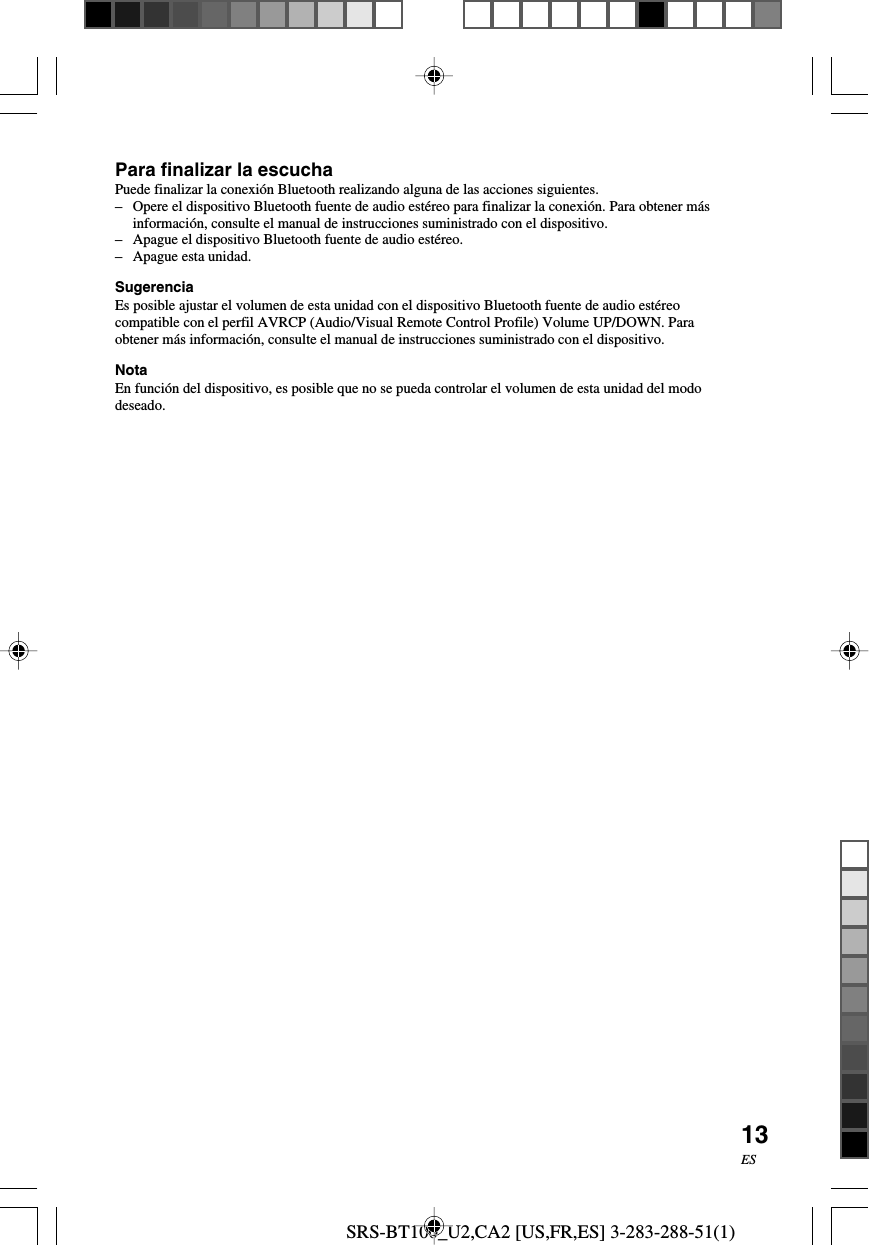SRS-BT100_U2,CA2 [US,FR,ES] 3-283-288-51(1)13ESPara finalizar la escuchaPuede finalizar la conexi&oacute;n Bluetooth realizando alguna de las acciones siguientes.&ndash;Opere el dispositivo Bluetooth fuente de audio est&eacute;reo para finalizar la conexi&oacute;n. Para obtener m&aacute;sinformaci&oacute;n, consulte el manual de instrucciones suministrado con el dispositivo.&ndash;Apague el dispositivo Bluetooth fuente de audio est&eacute;reo.&ndash; Apague esta unidad.SugerenciaEs posible ajustar el volumen de esta unidad con el dispositivo Bluetooth fuente de audio est&eacute;reocompatible con el perfil AVRCP (Audio/Visual Remote Control Profile) Volume UP/DOWN. Paraobtener m&aacute;s informaci&oacute;n, consulte el manual de instrucciones suministrado con el dispositivo.NotaEn funci&oacute;n del dispositivo, es posible que no se pueda controlar el volumen de esta unidad del mododeseado.