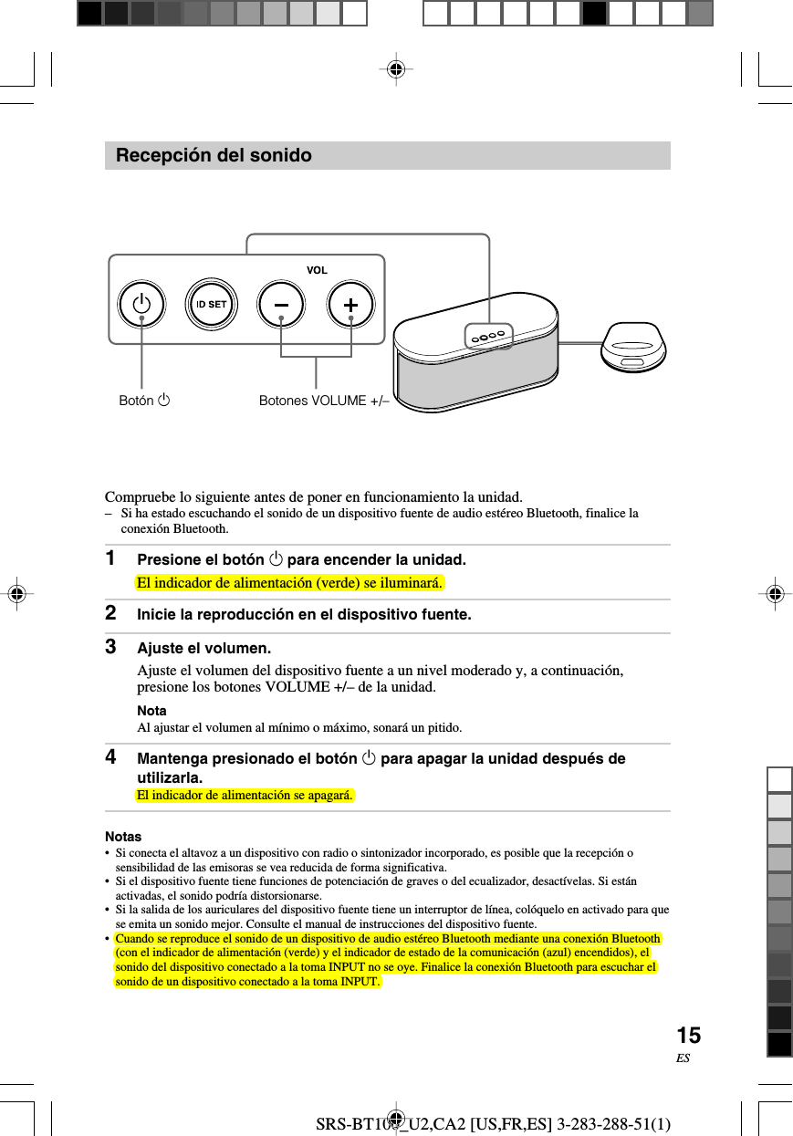 SRS-BT100_U2,CA2 [US,FR,ES] 3-283-288-51(1)15ESRecepci&oacute;n del sonidoCompruebe lo siguiente antes de poner en funcionamiento la unidad.&ndash;Si ha estado escuchando el sonido de un dispositivo fuente de audio est&eacute;reo Bluetooth, finalice laconexi&oacute;n Bluetooth.1Presione el bot&oacute;n 1 para encender la unidad.El indicador de alimentaci&oacute;n (verde) se iluminar&aacute;.2Inicie la reproducci&oacute;n en el dispositivo fuente.3Ajuste el volumen.Ajuste el volumen del dispositivo fuente a un nivel moderado y, a continuaci&oacute;n,presione los botones VOLUME +/&ndash; de la unidad.NotaAl ajustar el volumen al m&iacute;nimo o m&aacute;ximo, sonar&aacute; un pitido.4Mantenga presionado el bot&oacute;n 1 para apagar la unidad despu&eacute;s deutilizarla.El indicador de alimentaci&oacute;n se apagar&aacute;.Notas&bull;Si conecta el altavoz a un dispositivo con radio o sintonizador incorporado, es posible que la recepci&oacute;n osensibilidad de las emisoras se vea reducida de forma significativa.&bull; Si el dispositivo fuente tiene funciones de potenciaci&oacute;n de graves o del ecualizador, desact&iacute;velas. Si est&aacute;nactivadas, el sonido podr&iacute;a distorsionarse.&bull;Si la salida de los auriculares del dispositivo fuente tiene un interruptor de l&iacute;nea, col&oacute;quelo en activado para quese emita un sonido mejor. Consulte el manual de instrucciones del dispositivo fuente.&bull;Cuando se reproduce el sonido de un dispositivo de audio est&eacute;reo Bluetooth mediante una conexi&oacute;n Bluetooth(con el indicador de alimentaci&oacute;n (verde) y el indicador de estado de la comunicaci&oacute;n (azul) encendidos), elsonido del dispositivo conectado a la toma INPUT no se oye. Finalice la conexi&oacute;n Bluetooth para escuchar elsonido de un dispositivo conectado a la toma INPUT.Bot&oacute;n 1Botones VOLUME +/&ndash;