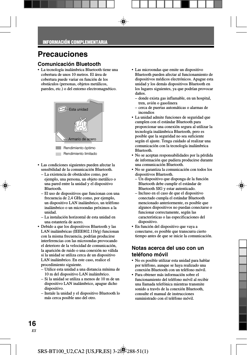 SRS-BT100_U2,CA2 [US,FR,ES] 3-283-288-51(1)16ESPrecaucionesComunicaci&oacute;n Bluetooth&bull;La tecnolog&iacute;a inal&aacute;mbrica Bluetooth tiene unacobertura de unos 10 metros. El &aacute;rea decobertura puede variar en funci&oacute;n de losobst&aacute;culos (personas, objetos met&aacute;licos,paredes, etc.) o del entorno electromagn&eacute;tico.&bull;Las condiciones siguientes pueden afectar lasensibilidad de la comunicaci&oacute;n Bluetooth.&ndash;La existencia de obst&aacute;culos como, porejemplo, una persona, un objeto met&aacute;lico ouna pared entre la unidad y el dispositivoBluetooth.&ndash;El uso de dispositivos que funcionan con unafrecuencia de 2,4 GHz como, por ejemplo,un dispositivo LAN inal&aacute;mbrico, un tel&eacute;fonoinal&aacute;mbrico o un microondas pr&oacute;ximos a launidad.&ndash;La instalaci&oacute;n horizontal de esta unidad enuna estanter&iacute;a de acero.&bull;Debido a que los dispositivos Bluetooth y lasLAN inal&aacute;mbricas (IEEE802.11b/g) funcionancon la misma frecuencia, podr&iacute;an producirseinterferencias con las microondas provocandoel deterioro de la velocidad de comunicaci&oacute;n,la aparici&oacute;n de ruido o una conexi&oacute;n no v&aacute;lidasi la unidad se utiliza cerca de un dispositivoLAN inal&aacute;mbrico. En este caso, realice elprocedimiento siguiente.&ndash;Utilice esta unidad a una distancia m&iacute;nima de10 m del dispositivo LAN inal&aacute;mbrico.&ndash; Si la unidad se utiliza a menos de 10 m de undispositivo LAN inal&aacute;mbrico, apague dichodispositivo.&ndash;Instale la unidad y el dispositivo Bluetooth lom&aacute;s cerca posible uno del otro.&bull;Las microondas que emite un dispositivoBluetooth pueden afectar al funcionamiento dedispositivos m&eacute;dicos electr&oacute;nicos. Apague estaunidad y los dem&aacute;s dispositivos Bluetooth enlos lugares siguientes, ya que podr&iacute;an provocarda&ntilde;os.&ndash;donde exista gas inflamable, en un hospital,tren, avi&oacute;n o gasolinera&ndash;cerca de puertas autom&aacute;ticas o alarmas deincendios&bull;La unidad admite funciones de seguridad quecumplen con el est&aacute;ndar Bluetooth paraproporcionar una conexi&oacute;n segura al utilizar latecnolog&iacute;a inal&aacute;mbrica Bluetooth, pero esposible que la seguridad no sea suficienteseg&uacute;n el ajuste. Tenga cuidado al realizar unacomunicaci&oacute;n con la tecnolog&iacute;a inal&aacute;mbricaBluetooth.&bull;No se aceptan responsabilidades por la p&eacute;rdidade informaci&oacute;n que pudiera producirse duranteuna comunicaci&oacute;n Bluetooth.&bull;No se garantiza la comunicaci&oacute;n con todos losdispositivos Bluetooth.&ndash; Un dispositivo que disponga de la funci&oacute;nBluetooth debe cumplir el est&aacute;ndar deBluetooth SIG y estar autenticado.&ndash;Incluso en el caso de que el dispositivoconectado cumpla el est&aacute;ndar Bluetoothmencionado anteriormente, es posible quealgunos dispositivos no puedan conectarse ofuncionar correctamente, seg&uacute;n lascaracter&iacute;sticas o las especificaciones deldispositivo.&bull;En funci&oacute;n del dispositivo que vaya aconectarse, es posible que transcurra ciertotiempo antes de que se inicie la comunicaci&oacute;n.Notas acerca del uso con untel&eacute;fono m&oacute;vil&bull;No es posible utilizar esta unidad para hablarpor tel&eacute;fono, aunque se haya realizado unaconexi&oacute;n Bluetooth con un tel&eacute;fono m&oacute;vil.&bull;Para obtener m&aacute;s informaci&oacute;n sobre elfuncionamiento del tel&eacute;fono m&oacute;vil al recibiruna llamada telef&oacute;nica mientras transmitesonido a trav&eacute;s de la conexi&oacute;n Bluetooth,consulte el manual de instruccionessuministrado con el tel&eacute;fono m&oacute;vil.Rendimiento limitadoEsta unidadArmario de aceroRendimiento &oacute;ptimoINFORMACI&Oacute;N COMPLEMENTARIA
