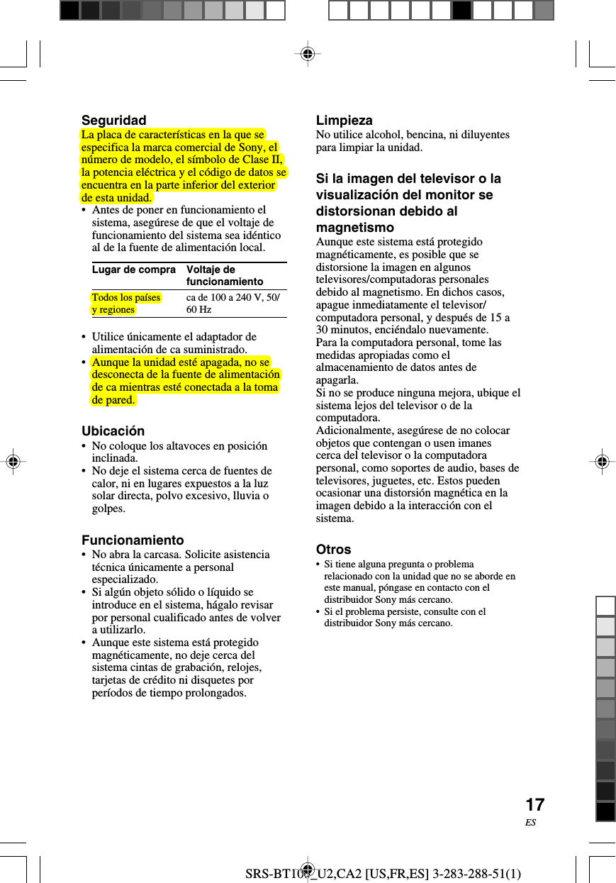 SRS-BT100_U2,CA2 [US,FR,ES] 3-283-288-51(1)17ESVoltaje defuncionamientoca de 100 a 240 V, 50/60 HzSeguridadLa placa de caracter&iacute;sticas en la que seespecifica la marca comercial de Sony, eln&uacute;mero de modelo, el s&iacute;mbolo de Clase II,la potencia el&eacute;ctrica y el c&oacute;digo de datos seencuentra en la parte inferior del exteriorde esta unidad.&bull;Antes de poner en funcionamiento elsistema, aseg&uacute;rese de que el voltaje defuncionamiento del sistema sea id&eacute;nticoal de la fuente de alimentaci&oacute;n local.Lugar de compraTodos los pa&iacute;sesy regiones&bull; Utilice &uacute;nicamente el adaptador dealimentaci&oacute;n de ca suministrado.&bull;Aunque la unidad est&eacute; apagada, no sedesconecta de la fuente de alimentaci&oacute;nde ca mientras est&eacute; conectada a la tomade pared.Ubicaci&oacute;n&bull;No coloque los altavoces en posici&oacute;ninclinada.&bull;No deje el sistema cerca de fuentes decalor, ni en lugares expuestos a la luzsolar directa, polvo excesivo, lluvia ogolpes.Funcionamiento&bull;No abra la carcasa. Solicite asistenciat&eacute;cnica &uacute;nicamente a personalespecializado.&bull;Si alg&uacute;n objeto s&oacute;lido o l&iacute;quido seintroduce en el sistema, h&aacute;galo revisarpor personal cualificado antes de volvera utilizarlo.&bull;Aunque este sistema est&aacute; protegidomagn&eacute;ticamente, no deje cerca delsistema cintas de grabaci&oacute;n, relojes,tarjetas de cr&eacute;dito ni disquetes porper&iacute;odos de tiempo prolongados.LimpiezaNo utilice alcohol, bencina, ni diluyentespara limpiar la unidad.Si la imagen del televisor o lavisualizaci&oacute;n del monitor sedistorsionan debido almagnetismoAunque este sistema est&aacute; protegidomagn&eacute;ticamente, es posible que sedistorsione la imagen en algunostelevisores/computadoras personalesdebido al magnetismo. En dichos casos,apague inmediatamente el televisor/computadora personal, y despu&eacute;s de 15 a30 minutos, enci&eacute;ndalo nuevamente.Para la computadora personal, tome lasmedidas apropiadas como elalmacenamiento de datos antes deapagarla.Si no se produce ninguna mejora, ubique elsistema lejos del televisor o de lacomputadora.Adicionalmente, aseg&uacute;rese de no colocarobjetos que contengan o usen imanescerca del televisor o la computadorapersonal, como soportes de audio, bases detelevisores, juguetes, etc. Estos puedenocasionar una distorsi&oacute;n magn&eacute;tica en laimagen debido a la interacci&oacute;n con elsistema.Otros&bull;Si tiene alguna pregunta o problemarelacionado con la unidad que no se aborde eneste manual, p&oacute;ngase en contacto con eldistribuidor Sony m&aacute;s cercano.&bull;Si el problema persiste, consulte con eldistribuidor Sony m&aacute;s cercano.