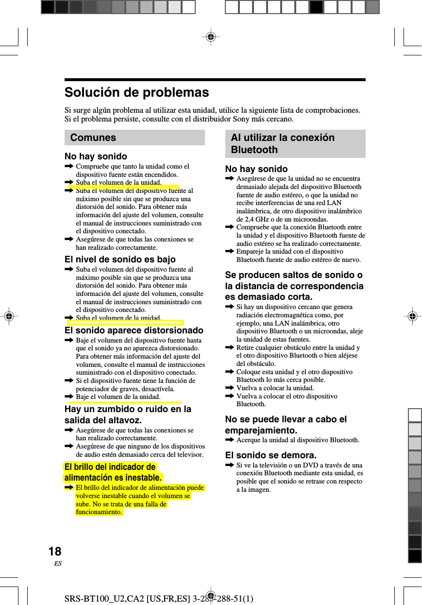 SRS-BT100_U2,CA2 [US,FR,ES] 3-283-288-51(1)18ESSoluci&oacute;n de problemasSi surge alg&uacute;n problema al utilizar esta unidad, utilice la siguiente lista de comprobaciones.Si el problema persiste, consulte con el distribuidor Sony m&aacute;s cercano.ComunesNo hay sonido,Compruebe que tanto la unidad como eldispositivo fuente est&aacute;n encendidos.,Suba el volumen de la unidad.,Suba el volumen del dispositivo fuente alm&aacute;ximo posible sin que se produzca unadistorsi&oacute;n del sonido. Para obtener m&aacute;sinformaci&oacute;n del ajuste del volumen, consulteel manual de instrucciones suministrado conel dispositivo conectado.,Aseg&uacute;rese de que todas las conexiones sehan realizado correctamente.El nivel de sonido es bajo,Suba el volumen del dispositivo fuente alm&aacute;ximo posible sin que se produzca unadistorsi&oacute;n del sonido. Para obtener m&aacute;sinformaci&oacute;n del ajuste del volumen, consulteel manual de instrucciones suministrado conel dispositivo conectado.,Suba el volumen de la unidad.El sonido aparece distorsionado,Baje el volumen del dispositivo fuente hastaque el sonido ya no aparezca distorsionado.Para obtener m&aacute;s informaci&oacute;n del ajuste delvolumen, consulte el manual de instruccionessuministrado con el dispositivo conectado.,Si el dispositivo fuente tiene la funci&oacute;n depotenciador de graves, desact&iacute;vela.,Baje el volumen de la unidad.Hay un zumbido o ruido en lasalida del altavoz.,Aseg&uacute;rese de que todas las conexiones sehan realizado correctamente.,Aseg&uacute;rese de que ninguno de los dispositivosde audio est&eacute;n demasiado cerca del televisor.El brillo del indicador dealimentaci&oacute;n es inestable.,El brillo del indicador de alimentaci&oacute;n puedevolverse inestable cuando el volumen sesube. No se trata de una falla defuncionamiento.Al utilizar la conexi&oacute;nBluetoothNo hay sonido,Aseg&uacute;rese de que la unidad no se encuentrademasiado alejada del dispositivo Bluetoothfuente de audio est&eacute;reo, o que la unidad norecibe interferencias de una red LANinal&aacute;mbrica, de otro dispositivo inal&aacute;mbricode 2,4 GHz o de un microondas.,Compruebe que la conexi&oacute;n Bluetooth entrela unidad y el dispositivo Bluetooth fuente deaudio est&eacute;reo se ha realizado correctamente.,Empareje la unidad con el dispositivoBluetooth fuente de audio est&eacute;reo de nuevo.Se producen saltos de sonido ola distancia de correspondenciaes demasiado corta.,Si hay un dispositivo cercano que generaradiaci&oacute;n electromagn&eacute;tica como, porejemplo, una LAN inal&aacute;mbrica, otrodispositivo Bluetooth o un microondas, alejela unidad de estas fuentes.,Retire cualquier obst&aacute;culo entre la unidad yel otro dispositivo Bluetooth o bien al&eacute;jesedel obst&aacute;culo.,Coloque esta unidad y el otro dispositivoBluetooth lo m&aacute;s cerca posible.,Vuelva a colocar la unidad.,Vuelva a colocar el otro dispositivoBluetooth.No se puede llevar a cabo elemparejamiento.,Acerque la unidad al dispositivo Bluetooth.El sonido se demora.,Si ve la televisi&oacute;n o un DVD a trav&eacute;s de unaconexi&oacute;n Bluetooth mediante esta unidad, esposible que el sonido se retrase con respectoa la imagen.