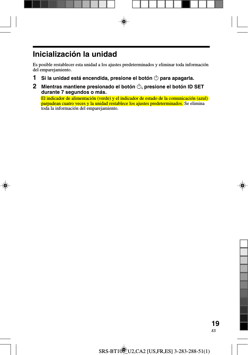 SRS-BT100_U2,CA2 [US,FR,ES] 3-283-288-51(1)19ESInicializaci&oacute;n la unidadEs posible restablecer esta unidad a los ajustes predeterminados y eliminar toda informaci&oacute;ndel emparejamiento.1Si la unidad est&aacute; encendida, presione el bot&oacute;n 1 para apagarla.2Mientras mantiene presionado el bot&oacute;n 1, presione el bot&oacute;n ID SETdurante 7 segundos o m&aacute;s.El indicador de alimentaci&oacute;n (verde) y el indicador de estado de la comunicaci&oacute;n (azul)parpadean cuatro veces y la unidad restablece los ajustes predeterminados. Se eliminatoda la informaci&oacute;n del emparejamiento.