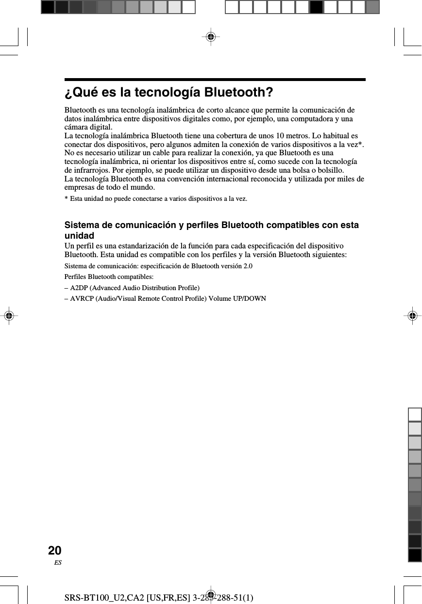 SRS-BT100_U2,CA2 [US,FR,ES] 3-283-288-51(1)20ES&iquest;Qu&eacute; es la tecnolog&iacute;a Bluetooth?Bluetooth es una tecnolog&iacute;a inal&aacute;mbrica de corto alcance que permite la comunicaci&oacute;n dedatos inal&aacute;mbrica entre dispositivos digitales como, por ejemplo, una computadora y unac&aacute;mara digital.La tecnolog&iacute;a inal&aacute;mbrica Bluetooth tiene una cobertura de unos 10 metros. Lo habitual esconectar dos dispositivos, pero algunos admiten la conexi&oacute;n de varios dispositivos a la vez*.No es necesario utilizar un cable para realizar la conexi&oacute;n, ya que Bluetooth es unatecnolog&iacute;a inal&aacute;mbrica, ni orientar los dispositivos entre s&iacute;, como sucede con la tecnolog&iacute;ade infrarrojos. Por ejemplo, se puede utilizar un dispositivo desde una bolsa o bolsillo.La tecnolog&iacute;a Bluetooth es una convenci&oacute;n internacional reconocida y utilizada por miles deempresas de todo el mundo.*Esta unidad no puede conectarse a varios dispositivos a la vez.Sistema de comunicaci&oacute;n y perfiles Bluetooth compatibles con estaunidadUn perfil es una estandarizaci&oacute;n de la funci&oacute;n para cada especificaci&oacute;n del dispositivoBluetooth. Esta unidad es compatible con los perfiles y la versi&oacute;n Bluetooth siguientes:Sistema de comunicaci&oacute;n: especificaci&oacute;n de Bluetooth versi&oacute;n 2.0Perfiles Bluetooth compatibles:&ndash;A2DP (Advanced Audio Distribution Profile)&ndash;AVRCP (Audio/Visual Remote Control Profile) Volume UP/DOWN