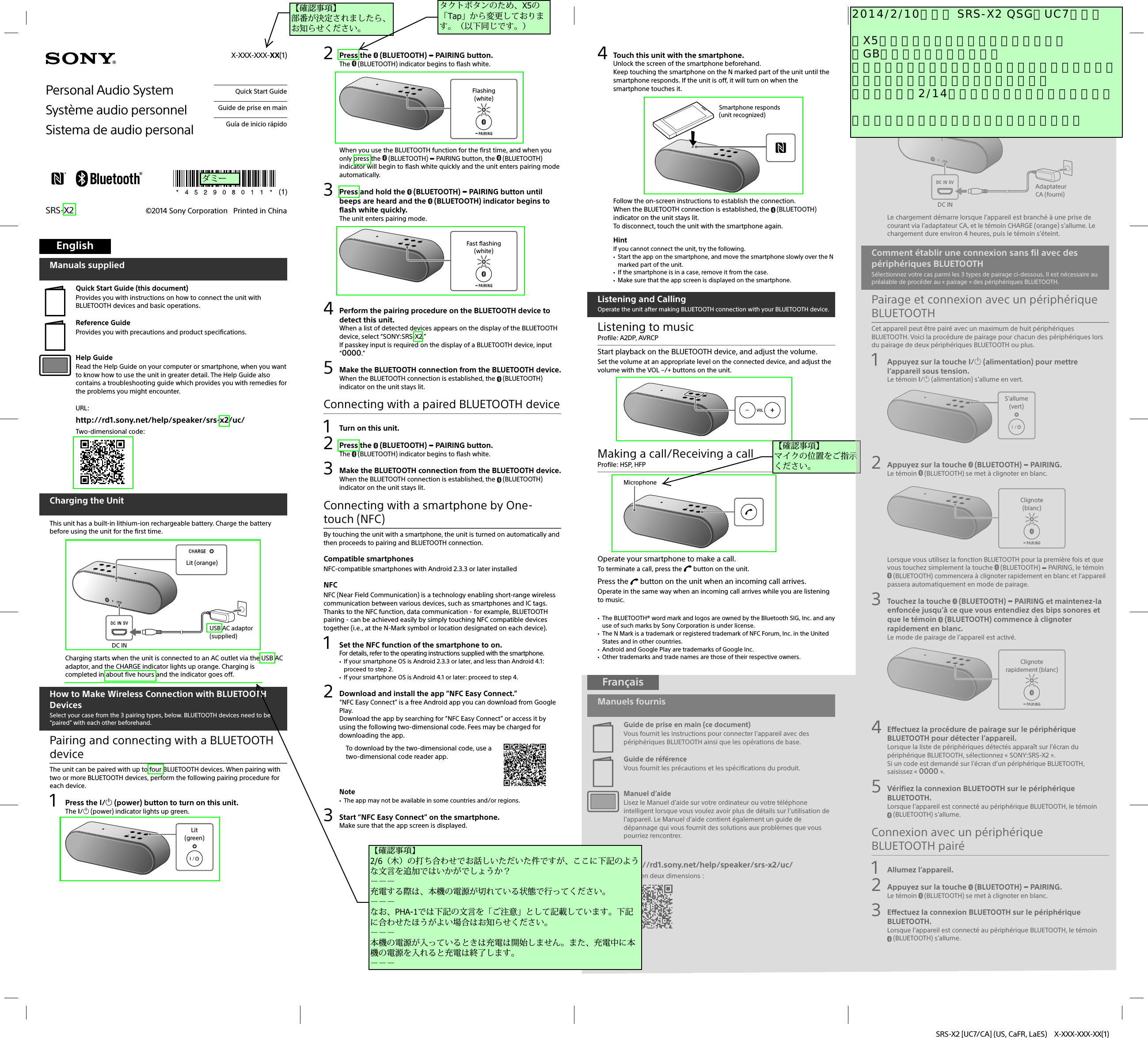 SRS-X2 [UC7/CA] (US, CaFR, LaES)  X-XXX-XXX-XX(1)©2014 Sony Corporation   Printed in ChinaSRS-X2Personal Audio SystemSystème audio personnelSistema de audio personal  Quick Start Guide  Guide de prise en main  Guía de inicio rápidoEnglishManuals suppliedQuick Start Guide (this document)Provides you with instructions on how to connect the unit with BLUETOOTH devices and basic operations.Reference GuideProvides you with precautions and product specifications.Help GuideRead the Help Guide on your computer or smartphone, when you want to know how to use the unit in greater detail. The Help Guide also contains a troubleshooting guide which provides you with remedies for the problems you might encounter.URL: http://rd1.sony.net/help/speaker/srs-x2/uc/Two-dimensional code: Charging the UnitThis unit has a built-in lithium-ion rechargeable battery. Charge the battery before using the unit for the first time.USB AC adaptor (supplied)DC INLit (orange)Charging starts when the unit is connected to an AC outlet via the USB AC adaptor, and the CHARGE indicator lights up orange. Charging is completed in about five hours and the indicator goes off.How to Make Wireless Connection with BLUETOOTH DevicesSelect your case from the 3 pairing types, below. BLUETOOTH devices need to be “paired” with each other beforehand.Pairing and connecting with a BLUETOOTH deviceThe unit can be paired with up to four BLUETOOTH devices. When pairing with two or more BLUETOOTH devices, perform the following pairing procedure for each device.1 Press the / (power) button to turn on this unit.The / (power) indicator lights up green.Lit (green)2 Press the  (BLUETOOTH)   PAIRING button.The   (BLUETOOTH) indicator begins to flash white.Flashing(white)When you use the BLUETOOTH function for the first time, and when you only press the   (BLUETOOTH)   PAIRING button, the   (BLUETOOTH) indicator will begin to flash white quickly and the unit enters pairing mode automatically.3  Press and hold the   (BLUETOOTH)   PAIRING button until beeps are heard and the   (BLUETOOTH) indicator begins to flash white quickly.The unit enters pairing mode.Fast flashing (white)4  Perform the pairing procedure on the BLUETOOTH device to detect this unit.When a list of detected devices appears on the display of the BLUETOOTH device, select “SONY:SRS-X2.”If passkey input is required on the display of a BLUETOOTH device, input “0000.”5  Make the BLUETOOTH connection from the BLUETOOTH device.When the BLUETOOTH connection is established, the  (BLUETOOTH) indicator on the unit stays lit.Connecting with a paired BLUETOOTH device1  Turn on this unit.2 Press the  (BLUETOOTH)   PAIRING button.The   (BLUETOOTH) indicator begins to flash white.3  Make the BLUETOOTH connection from the BLUETOOTH device.When the BLUETOOTH connection is established, the  (BLUETOOTH) indicator on the unit stays lit.Connecting with a smartphone by One-touch (NFC)By touching the unit with a smartphone, the unit is turned on automatically and then proceeds to pairing and BLUETOOTH connection.Compatible smartphonesNFC-compatible smartphones with Android 2.3.3 or later installedNFCNFC(Near Field Communication) is a technology enabling short-range wireless communication between various devices, such as smartphones and IC tags. Thanks to the NFC function, data communication - for example, BLUETOOTH pairing - can be achieved easily by simply touching NFC compatible devices together (i.e., at the N-Mark symbol or location designated on each device).1  Set the NFC function of the smartphone to on.For details, refer to the operating instructions supplied with the smartphone. If your smartphone OS is Android 2.3.3 or later, and less than Android 4.1: proceed to step 2. If your smartphone OS is Android 4.1 or later: proceed to step 4.2  Download and install the app “NFC Easy Connect.”“NFC Easy Connect” is a free Android app you can download from Google Play.Download the app by searching for “NFC Easy Connect” or access it by using the following two-dimensional code. Fees may be charged for downloading the app.To download by the two-dimensional code, use a two-dimensional code reader app.Note The app may not be available in some countries and/or regions.3  Start “NFC Easy Connect” on the smartphone.Make sure that the app screen is displayed.X-XXX-XXX-XX(1) 4  Touch this unit with the smartphone.Unlock the screen of the smartphone beforehand.Keep touching the smartphone on the N marked part of the unit until the smartphone responds. If the unit is off, it will turn on when the smartphone touches it.Smartphone responds (unit recognized)Follow the on-screen instructions to establish the connection.When the BLUETOOTH connection is established, the  (BLUETOOTH) indicator on the unit stays lit.To disconnect, touch the unit with the smartphone again.HintIf you cannot connect the unit, try the following. Start the app on the smartphone, and move the smartphone slowly over the N marked part of the unit. If the smartphone is in a case, remove it from the case. Make sure that the app screen is displayed on the smartphone.Listening and CallingOperate the unit after making BLUETOOTH connection with your BLUETOOTH device.Listening to musicProfile: A2DP, AVRCPStart playback on the BLUETOOTH device, and adjust the volume.Set the volume at an appropriate level on the connected device, and adjust the volume with the VOL –/+ buttons on the unit.Making a call/Receiving a callProfile: HSP, HFPMicrophoneOperate your smartphone to make a call.To terminate a call, press the   button on the unit.Press the   button on the unit when an incoming call arrives.Operate in the same way when an incoming call arrives while you are listening to music. The BLUETOOTH® word mark and logos are owned by the Bluetooth SIG, Inc. and any use of such marks by Sony Corporation is under license. The N Mark is a trademark or registered trademark of NFC Forum, Inc. in the United States and in other countries. Android and Google Play are trademarks of Google Inc. Other trademarks and trade names are those of their respective owners.FrançaisManuels fournisGuide de prise en main (ce document)Vous fournit les instructions pour connecter l’appareil avec des périphériques BLUETOOTH ainsi que les opérations de base.Guide de référenceVous fournit les précautions et les spécifications du produit.Manuel d’aideLisez le Manuel d’aide sur votre ordinateur ou votre téléphone intelligent lorsque vous voulez avoir plus de détails sur l’utilisation de l’appareil. Le Manuel d’aide contient également un guide de dépannage qui vous fournit des solutions aux problèmes que vous pourriez rencontrer.URL: http://rd1.sony.net/help/speaker/srs-x2/uc/Code en deux dimensions: Chargement de l’appareilL’appareil est équipé d’une pile rechargeable intégrée au lithium-ion. Chargez la pile avant d’utiliser l’appareil pour la première fois.Adaptateur CA (fourni)DC INS’allume (orange)Le chargement démarre lorsque l’appareil est branché à une prise de courant via l’adaptateur CA, et le témoin CHARGE (orange) s’allume. Le chargement dure environ 4heures, puis le témoin s’éteint.Comment établir une connexion sans fil avec des périphériques BLUETOOTHSélectionnez votre cas parmi les 3types de pairage ci-dessous. Il est nécessaire au préalable de procéder au «pairage» des périphériques BLUETOOTH.Pairage et connexion avec un périphérique BLUETOOTHCet appareil peut être pairé avec un maximum de huitpériphériques BLUETOOTH. Voici la procédure de pairage pour chacun des périphériques lors du pairage de deuxpériphériques BLUETOOTH ou plus.1  Appuyez sur la touche / (alimentation) pour mettre l’appareil sous tension.Le témoin / (alimentation) s’allume en vert.S’allume(vert)2  Appuyez sur la touche   (BLUETOOTH)   PAIRING.Le témoin   (BLUETOOTH) se met à clignoter en blanc.Clignote(blanc)Lorsque vous utilisez la fonction BLUETOOTH pour la première fois et que vous touchez simplement la touche   (BLUETOOTH)   PAIRING, le témoin  (BLUETOOTH) commencera à clignoter rapidement en blanc et l’appareil passera automatiquement en mode de pairage.3  Touchez la touche   (BLUETOOTH)   PAIRING et maintenez-la enfoncée jusqu’à ce que vous entendiez des bips sonores et que le témoin   (BLUETOOTH) commence à clignoter rapidement en blanc.Le mode de pairage de l’appareil est activé.Clignote rapidement (blanc)4  Effectuez la procédure de pairage sur le périphérique BLUETOOTH pour détecter l’appareil.Lorsque la liste de périphériques détectés apparaît sur l’écran du périphérique BLUETOOTH, sélectionnez «SONY:SRS-X2».Si un code est demandé sur l’écran d’un périphérique BLUETOOTH, saisissez «0000».5  Vérifiez la connexion BLUETOOTH sur le périphérique BLUETOOTH.Lorsque l’appareil est connecté au périphérique BLUETOOTH, le témoin (BLUETOOTH) s’allume.Connexion avec un périphérique BLUETOOTH pairé1 Allumez l’appareil.2  Appuyez sur la touche   (BLUETOOTH)   PAIRING.Le témoin   (BLUETOOTH) se met à clignoter en blanc.3  Effectuez la connexion BLUETOOTH sur le périphérique BLUETOOTH.Lorsque l’appareil est connecté au périphérique BLUETOOTH, le témoin (BLUETOOTH) s’allume.ダミー【確認事項】 部番が決定されましたら、お知らせください。【確認事項】 マイクの位置をご指示ください。タクトボタンのため、X5の「Tap」から変更しております。（以下同じです。）2014/2/10（月） SRS-X2 QSG（UC7）初校   ・X5との差分にマーキングしております。 ・GBのみをご確認ください。 ・「バッテリーアシスト」の記載については、情報ご支給待ちとさせていただいております。 ・お戻しは、2/14（金）の日程となっております。   ご確認のほど、どうぞよろしくお願いします。【確認事項】 2/6（木）の打ち合わせでお話しいただいた件ですが、ここに下記のような文言を追加ではいかがでしょうか？ －－－ 充電する際は、本機の電源が切れている状態で行ってください。 －－－ なお、PHA-1では下記の文言を「ご注意」として記載しています。下記に合わせたほうがよい場合はお知らせください。 －－－ 本機の電源が入っているときは充電は開始しません。また、充電中に本機の電源を入れると充電は終了します。 －－－
