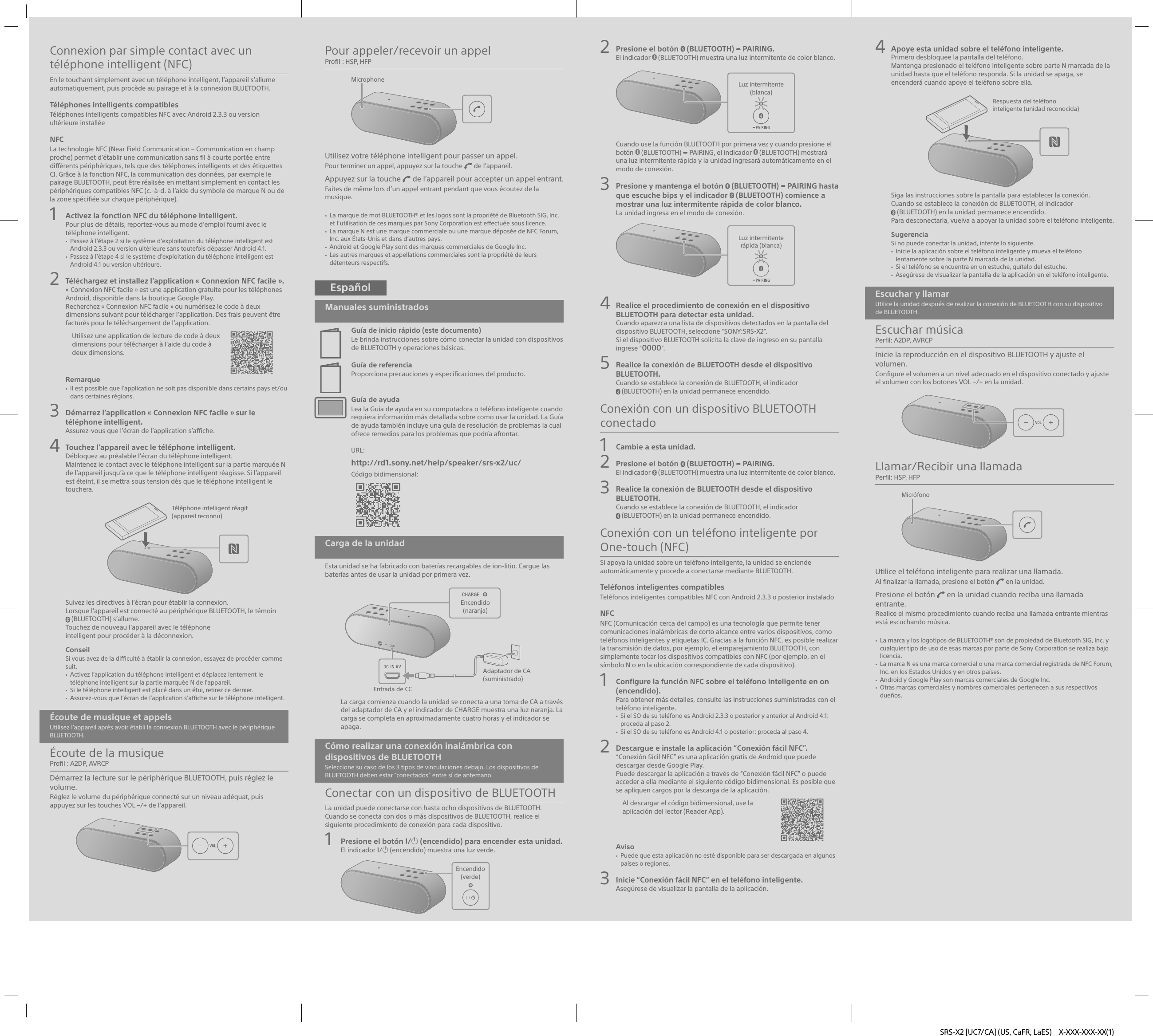 SRS-X2 [UC7/CA] (US, CaFR, LaES)  X-XXX-XXX-XX(1)Connexion par simple contact avec un téléphone intelligent (NFC)En le touchant simplement avec un téléphone intelligent, l’appareil s’allume automatiquement, puis procède au pairage et à la connexion BLUETOOTH.Téléphones intelligents compatiblesTéléphones intelligents compatibles NFC avec Android2.3.3 ou version ultérieure installéeNFCLa technologie NFC (Near Field Communication– Communication en champ proche) permet d’établir une communication sans fil à courte portée entre différents périphériques, tels que des téléphones intelligents et des étiquettes CI. Grâce à la fonction NFC, la communication des données, par exemple le pairage BLUETOOTH, peut être réalisée en mettant simplement en contact les périphériques compatibles NFC (c.-à-d. à l’aide du symbole de marque N ou de la zone spécifiée sur chaque périphérique).1  Activez la fonction NFC du téléphone intelligent.Pour plus de détails, reportez-vous au mode d’emploi fourni avec le téléphone intelligent. Passez à l’étape2 si le système d’exploitation du téléphone intelligent est Android2.3.3 ou version ultérieure sans toutefois dépasser Android4.1. Passez à l’étape4 si le système d’exploitation du téléphone intelligent est Android4.1 ou version ultérieure.2  Téléchargez et installez l’application «Connexion NFC facile».«Connexion NFC facile» est une application gratuite pour les téléphones Android, disponible dans la boutique Google Play.Recherchez «Connexion NFC facile» ou numérisez le code à deux dimensions suivant pour télécharger l’application. Des frais peuvent être facturés pour le téléchargement de l’application.Utilisez une application de lecture de code à deux dimensions pour télécharger à l’aide du code à deux dimensions.Remarque Il est possible que l’application ne soit pas disponible dans certains pays et/ou dans certaines régions.3  Démarrez l’application «Connexion NFC facile» sur le téléphone intelligent.Assurez-vous que l’écran de l’application s’affiche.4  Touchez l’appareil avec le téléphone intelligent.Débloquez au préalable l’écran du téléphone intelligent.Maintenez le contact avec le téléphone intelligent sur la partie marquée N de l’appareil jusqu’à ce que le téléphone intelligent réagisse. Si l’appareil est éteint, il se mettra sous tension dès que le téléphone intelligent le touchera.Téléphone intelligent réagit (appareil reconnu)Suivez les directives à l’écran pour établir la connexion.Lorsque l’appareil est connecté au périphérique BLUETOOTH, le témoin (BLUETOOTH) s’allume.Touchez de nouveau l’appareil avec le téléphoneintelligent pour procéder à la déconnexion.ConseilSi vous avez de la difficulté à établir la connexion, essayez de procéder comme suit. Activez l’application du téléphone intelligent et déplacez lentement le téléphone intelligent sur la partie marquée N de l’appareil. Si le téléphone intelligent est placé dans un étui, retirez ce dernier. Assurez-vous que l’écran de l’application s’affiche sur le téléphone intelligent.Écoute de musique et appelsUtilisez l’appareil après avoir établi la connexion BLUETOOTH avec le périphérique BLUETOOTH.Écoute de la musiqueProfil: A2DP, AVRCPDémarrez la lecture sur le périphérique BLUETOOTH, puis réglez le volume.Réglez le volume du périphérique connecté sur un niveau adéquat, puis appuyez sur les touches VOL –/+ de l’appareil.Pour appeler/recevoir un appelProfil: HSP, HFPMicrophoneUtilisez votre téléphone intelligent pour passer un appel.Pour terminer un appel, appuyez sur la touche   de l’appareil.Appuyez sur la touche   de l’appareil pour accepter un appel entrant.Faites de même lors d’un appel entrant pendant que vous écoutez de la musique. La marque de mot BLUETOOTH® et les logos sont la propriété de Bluetooth SIG, Inc. et l’utilisation de ces marques par Sony Corporation est effectuée sous licence. La marque N est une marque commerciale ou une marque déposée de NFC Forum, Inc. aux États-Unis et dans d’autres pays. Android et GooglePlay sont des marques commerciales de Google Inc. Les autres marques et appellations commerciales sont la propriété de leurs détenteurs respectifs.EspañolManuales suministradosGuía de inicio rápido (este documento)Le brinda instrucciones sobre cómo conectar la unidad con dispositivos de BLUETOOTH y operaciones básicas.Guía de referenciaProporciona precauciones y especificaciones del producto.Guía de ayudaLea la Guía de ayuda en su computadora o teléfono inteligente cuando requiera información más detallada sobre como usar la unidad. La Guía de ayuda también incluye una guía de resolución de problemas la cual ofrece remedios para los problemas que podría afrontar.URL: http://rd1.sony.net/help/speaker/srs-x2/uc/Código bidimensional: Carga de la unidadEsta unidad se ha fabricado con baterías recargables de ion-litio. Cargue las baterías antes de usar la unidad por primera vez.Adaptador de CA (suministrado)Entrada de CCEncendido (naranja)La carga comienza cuando la unidad se conecta a una toma de CA a través del adaptador de CA y el indicador de CHARGE muestra una luz naranja. La carga se completa en aproximadamente cuatro horas y el indicador se apaga.Cómo realizar una conexión inalámbrica con dispositivos de BLUETOOTHSeleccione su caso de los 3 tipos de vinculaciones debajo. Los dispositivos de BLUETOOTH deben estar “conectados” entre sí de antemano.Conectar con un dispositivo de BLUETOOTHLa unidad puede conectarse con hasta ocho dispositivos de BLUETOOTH. Cuando se conecta con dos o más dispositivos de BLUETOOTH, realice el siguiente procedimiento de conexión para cada dispositivo.1  Presione el botón / (encendido) para encender esta unidad.El indicador / (encendido) muestra una luz verde.Encendido (verde)2  Presione el botón   (BLUETOOTH)   PAIRING.El indicador   (BLUETOOTH) muestra una luz intermitente de color blanco.Luz intermitente(blanca)Cuando use la función BLUETOOTH por primera vez y cuando presione el botón   (BLUETOOTH)   PAIRING, el indicador   (BLUETOOTH) mostrará una luz intermitente rápida y la unidad ingresará automáticamente en el modo de conexión.3  Presione y mantenga el botón   (BLUETOOTH)   PAIRING hasta que escuche bips y el indicador   (BLUETOOTH) comience a mostrar una luz intermitente rápida de color blanco.La unidad ingresa en el modo de conexión.Luz intermitente rápida (blanca)4  Realice el procedimiento de conexión en el dispositivo BLUETOOTH para detectar esta unidad.Cuando aparezca una lista de dispositivos detectados en la pantalla del dispositivo BLUETOOTH, seleccione “SONY:SRS-X2”.Si el dispositivo BLUETOOTH solicita la clave de ingreso en su pantalla ingrese “0000”.5  Realice la conexión de BLUETOOTH desde el dispositivo BLUETOOTH.Cuando se establece la conexión de BLUETOOTH, el indicador (BLUETOOTH) en la unidad permanece encendido.Conexión con un dispositivo BLUETOOTH conectado1  Cambie a esta unidad.2  Presione el botón   (BLUETOOTH)   PAIRING.El indicador   (BLUETOOTH) muestra una luz intermitente de color blanco.3  Realice la conexión de BLUETOOTH desde el dispositivo BLUETOOTH.Cuando se establece la conexión de BLUETOOTH, el indicador (BLUETOOTH) en la unidad permanece encendido.Conexión con un teléfono inteligente por One-touch (NFC)Si apoya la unidad sobre un teléfono inteligente, la unidad se enciende automáticamente y procede a conectarse mediante BLUETOOTH.Teléfonos inteligentes compatiblesTeléfonos inteligentes compatibles NFC con Android 2.3.3 o posterior instaladoNFCNFC (Comunicación cerca del campo) es una tecnología que permite tener comunicaciones inalámbricas de corto alcance entre varios dispositivos, como teléfonos inteligentes y etiquetas IC. Gracias a la función NFC, es posible realizar la transmisión de datos, por ejemplo, el emparejamiento BLUETOOTH, con simplemente tocar los dispositivos compatibles con NFC (por ejemplo, en el símbolo N o en la ubicación correspondiente de cada dispositivo).1  Configure la función NFC sobre el teléfono inteligente en on (encendido).Para obtener más detalles, consulte las instrucciones suministradas con el teléfono inteligente. Si el SO de su teléfono es Android 2.3.3 o posterior y anterior al Android 4.1: proceda al paso 2. Si el SO de su teléfono es Android 4.1 o posterior: proceda al paso 4.2  Descargue e instale la aplicación “Conexión fácil NFC”.“Conexión fácil NFC” es una aplicación gratis de Android que puede descargar desde Google Play.Puede descargar la aplicación a través de “Conexión fácil NFC” o puede acceder a ella mediante el siguiente código bidimensional. Es posible que se apliquen cargos por la descarga de la aplicación.Al descargar el código bidimensional, use la aplicación del lector (Reader App).Aviso Puede que esta aplicación no esté disponible para ser descargada en algunos países o regiones.3  Inicie “Conexión fácil NFC” en el teléfono inteligente.Asegúrese de visualizar la pantalla de la aplicación.4  Apoye esta unidad sobre el teléfono inteligente.Primero desbloquee la pantalla del teléfono.Mantenga presionado el teléfono inteligente sobre parte N marcada de la unidad hasta que el teléfono responda. Si la unidad se apaga, se encenderá cuando apoye el teléfono sobre ella.Respuesta del teléfono inteligente (unidad reconocida)Siga las instrucciones sobre la pantalla para establecer la conexión.Cuando se establece la conexión de BLUETOOTH, el indicador (BLUETOOTH) en la unidad permanece encendido.Para desconectarla, vuelva a apoyar la unidad sobre el teléfono inteligente.SugerenciaSi no puede conectar la unidad, intente lo siguiente. Inicie la aplicación sobre el teléfono inteligente y mueva el teléfono lentamente sobre la parte N marcada de la unidad. Si el teléfono se encuentra en un estuche, quítelo del estuche. Asegúrese de visualizar la pantalla de la aplicación en el teléfono inteligente.Escuchar y llamarUtilice la unidad después de realizar la conexión de BLUETOOTH con su dispositivo de BLUETOOTH.Escuchar músicaPerfil: A2DP, AVRCPInicie la reproducción en el dispositivo BLUETOOTH y ajuste el volumen.Configure el volumen a un nivel adecuado en el dispositivo conectado y ajuste el volumen con los botones VOL –/+ en la unidad.Llamar/Recibir una llamadaPerfil: HSP, HFPMicrófonoUtilice el teléfono inteligente para realizar una llamada.Al finalizar la llamada, presione el botón   en la unidad.Presione el botón   en la unidad cuando reciba una llamada entrante.Realice el mismo procedimiento cuando reciba una llamada entrante mientras está escuchando música. La marca y los logotipos de BLUETOOTH® son de propiedad de Bluetooth SIG, Inc. y cualquier tipo de uso de esas marcas por parte de Sony Corporation se realiza bajo licencia. La marca N es una marca comercial o una marca comercial registrada de NFC Forum, Inc. en los Estados Unidos y en otros países. Android y Google Play son marcas comerciales de Google Inc. Otras marcas comerciales y nombres comerciales pertenecen a sus respectivos dueños.