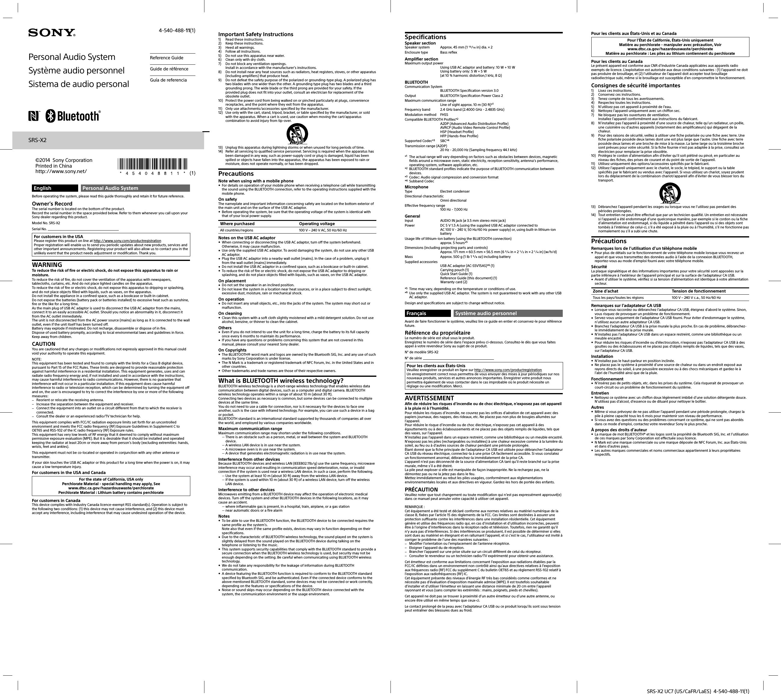 SRS-X2 UC7 (US/CaFR/LaES)  4-540-488-11(1)English Personal Audio SystemBefore operating the system, please read this guide thoroughly and retain it for future reference.Owner’s RecordThe serial number is located on the bottom of the product.Record the serial number in the space provided below. Refer to them whenever you call upon your Sony dealer regarding this product.Model No. SRS-X2Serial No. For customers in the USAPlease register this product on line at http://www.sony.com/productregistrationProper registration will enable us to send you periodic updates about new products, services and other important announcements. Registering your product will also allow us to contact you in the unlikely event that the product needs adjustment or modification. Thank you.WARNINGTo reduce the risk of fire or electric shock, do not expose this apparatus to rain or moisture.To reduce the risk of fire, do not cover the ventilation of the apparatus with newspapers, tablecloths, curtains, etc. And do not place lighted candles on the apparatus.To reduce the risk of fire or electric shock, do not expose this apparatus to dripping or splashing, and do not place objects filled with liquids, such as vases, on the apparatus.Do not install the appliance in a confined space, such as a bookcase or built-in cabinet.Do not expose the batteries (battery pack or batteries installed) to excessive heat such as sunshine, fire or the like for a long time.As the main plug of USB AC adaptor is used to disconnect the USB AC adaptor from the mains, connect it to an easily accessible AC outlet. Should you notice an abnormality in it, disconnect it from the AC outlet immediately.The unit is not disconnected from the AC power source (mains) as long as it is connected to the wall outlet, even if the unit itself has been turned off.Battery may explode if mistreated. Do not recharge, disassemble or dispose of in fire.Dispose of used battery promptly, according to local environmental laws and guidelines in force. Keep away from children.CAUTIONYou are cautioned that any changes or modifications not expressly approved in this manual could void your authority to operate this equipment.NOTE:This equipment has been tested and found to comply with the limits for a Class B digital device, pursuant to Part 15 of the FCC Rules. These limits are designed to provide reasonable protection against harmful interference in a residential installation. This equipment generates, uses and can radiate radio frequency energy and, if not installed and used in accordance with the instructions, may cause harmful interference to radio communications. However, there is no guarantee that interference will not occur in a particular installation. If this equipment does cause harmful interference to radio or television reception, which can be determined by turning the equipment off and on, the user is encouraged to try to correct the interference by one or more of the following measures: Reorient or relocate the receiving antenna. Increase the separation between the equipment and receiver. Connect the equipment into an outlet on a circuit different from that to which the receiver is connected. Consult the dealer or an experienced radio/TV technician for help.This equipment complies with FCC/IC radiation exposure limits set forth for an uncontrolled environment and meets the FCC radio frequency (RF) Exposure Guidelines in Supplement C to OET65 and RSS-102 of the IC radio frequency (RF) Exposure rules.This equipment has very low levels of RF energy that it deemed to comply without maximum permissive exposure evaluation (MPE). But it is desirable that it should be installed and operated keeping the radiator at least 20cm or more away from person’s body (excluding extremities: hands, wrists, feet and ankles).This equipment must not be co-located or operated in conjunction with any other antenna or transmitter.If your skin touches the USB AC adaptor or this product for a long time when the power is on, it may cause a low temperature injury.For customers in the USA and CanadaFor the state of California, USA onlyPerchlorate Material - special handling may apply, Seewww.dtsc.ca.gov/hazardouswaste/perchloratePerchlorate Material : Lithium battery contains perchlorateFor customers in CanadaThis device complies with Industry Canada licence-exempt RSS standard(s). Operation is subject to the following two conditions: (1) this device may not cause interference, and (2) this device must accept any interference, including interference that may cause undesired operation of the device.Important Safety Instructions1)  Read these instructions.2)  Keep these instructions.3)  Heed all warnings.4)  Follow all instructions.5)  Do not use this apparatus near water.6)  Clean only with dry cloth.7)  Do not block any ventilation openings.Install in accordance with the manufacturer’s instructions.8)  Do not install near any heat sources such as radiators, heat registers, stoves, or other apparatus (including amplifiers) that produce heat.9)  Do not defeat the safety purpose of the polarized or grounding-type plug. A polarized plug has two blades with one wider than the other. A grounding type plug has two blades and a third grounding prong. The wide blade or the third prong are provided for your safety. If the provided plug does not fit into your outlet, consult an electrician for replacement of the obsolete outlet.10)  Protect the power cord from being walked on or pinched particularly at plugs, convenience receptacles, and the point where they exit from the apparatus.11)  Only use attachments/accessories specified by the manufacturer.12)  Use only with the cart, stand, tripod, bracket, or table specified by the manufacturer, or sold with the apparatus. When a cart is used, use caution when moving the cart/apparatus combination to avoid injury from tip-over.13)  Unplug this apparatus during lightning storms or when unused for long periods of time.14)  Refer all servicing to qualified service personnel. Servicing is required when the apparatus has been damaged in any way, such as power-supply cord or plug is damaged, liquid has been spilled or objects have fallen into the apparatus, the apparatus has been exposed to rain or moisture, does not operate normally, or has been dropped.PrecautionsNote when using with a mobile phone For details on operation of your mobile phone when receiving a telephone call while transmitting the sound using the BLUETOOTH connection, refer to the operating instructions supplied with the mobile phone.On safetyThe nameplate and important information concerning safety are located on the bottom exterior of the main unit and on the surface of the USB AC adaptor. Before operating the system, be sure that the operating voltage of the system is identical with that of your local power supply.Where purchased Operating voltageAll countries/regions 100 V – 240 V AC, 50 Hz/60 HzNotes on the USB AC adaptor When connecting or disconnecting the USB AC adaptor, turn off the system beforehand. Otherwise, it may cause malfunction. Use only the supplied USB AC adaptor. To avoid damaging the system, do not use any other USB AC adaptor. Plug the USB AC adaptor into a nearby wall outlet (mains). In the case of a problem, unplug it from the wall outlet (mains) immediately. Do not install the USB AC adaptor in a confined space, such as a bookcase or built-in cabinet. To reduce the risk of fire or electric shock, do not expose the USB AC adaptor to dripping or splashing, and do not place objects filled with liquids, such as vases, on the USB AC adaptor.On placement Do not set the speaker in an inclined position. Do not leave the system in a location near heat sources, or in a place subject to direct sunlight, excessive dust, moisture, rain or mechanical shock.On operation Do not insert any small objects, etc., into the jacks of the system. The system may short out or malfunction.On cleaning Clean this system with a soft cloth slightly moistened with a mild detergent solution. Do not use alcohol, benzine, or thinner to clean the cabinet.Others Even if you do not intend to use the unit for a long time, charge the battery to its full capacity once every 6 months to maintain its performance. If you have any questions or problems concerning this system that are not covered in this manual, please consult your nearest Sony dealer.On Copyrights The BLUETOOTH® word mark and logos are owned by the Bluetooth SIG, Inc. and any use of such marks by Sony Corporation is under license. The N Mark is a trademark or registered trademark of NFC Forum, Inc. in the United States and in other countries. Other trademarks and trade names are those of their respective owners.What is BLUETOOTH wireless technology?BLUETOOTH wireless technology is a short-range wireless technology that enables wireless data communication between digital devices, such as a computer and digital camera. BLUETOOTH wireless technology operates within a range of about 10m (about 30ft).Connecting two devices as necessary is common, but some devices can be connected to multiple devices at the same time.You do not need to use a cable for connection, nor is it necessary for the devices to face one another, such is the case with infrared technology. For example, you can use such a device in a bag or pocket.BLUETOOTH standard is an international standard supported by thousands of companies all over the world, and employed by various companies worldwide.Maximum communication rangeMaximum communication range may shorten under the following conditions. There is an obstacle such as a person, metal, or wall between the system and BLUETOOTH device. A wireless LAN device is in use near the system. A microwave oven is in use near the system. A device that generates electromagnetic radiation is in use near the system.Interference from other devicesBecause BLUETOOTH devices and wireless LAN (IEEE802.11b/g) use the same frequency, microwave interference may occur and resulting in communication speed deterioration, noise, or invalid connection if the system is used near a wireless LAN device. In such a case, perform the following. Use the system at least 10 m (about 30 ft) away from the wireless LAN device. If the system is used within 10 m (about 30 ft) of a wireless LAN device, turn off the wireless LAN device.Interference to other devicesMicrowaves emitting from a BLUETOOTH device may affect the operation of electronic medical devices. Turn off the system and other BLUETOOTH devices in the following locations, as it may cause an accident. where inflammable gas is present, in a hospital, train, airplane, or a gas station near automatic doors or a fire alarmNotes To be able to use the BLUETOOTH function, the BLUETOOTH device to be connected requires the same profile as the system’s.Note also that even if the same profile exists, devices may vary in function depending on their specifications. Due to the characteristic of BLUETOOTH wireless technology, the sound played on the system is slightly delayed from the sound played on the BLUETOOTH device during talking on the telephone or listening to the music. This system supports security capabilities that comply with the BLUETOOTH standard to provide a secure connection when the BLUETOOTH wireless technology is used, but security may not be enough depending on the setting. Be careful when communicating using BLUETOOTH wireless technology. We do not take any responsibility for the leakage of information during BLUETOOTH communication. A device featuring the BLUETOOTH function is required to conform to the BLUETOOTH standard specified by Bluetooth SIG, and be authenticated. Even if the connected device conforms to the above mentioned BLUETOOTH standard, some devices may not be connected or work correctly, depending on the features or specifications of the device. Noise or sound skips may occur depending on the BLUETOOTH device connected with the system, the communication environment or the usage environment.SpecificationsSpeaker sectionSpeaker system  Approx. 45 mm (1 / in) dia. × 2Enclosure type  Bass reflexAmplifier sectionMaximum output powerUsing USB AC adaptor and battery: 10 W + 10 WUsing battery only: 5 W + 5 W(at 10 % harmonic distortion,1 kHz, 8 )BLUETOOTHCommunication SystemBLUETOOTH Specification version 3.0Output  BLUETOOTH Specification Power Class 2Maximum communication rangeLine of sight approx. 10 m (30 ft)*1Frequency band  2.4 GHz band (2.4000 GHz - 2.4835 GHz)Modulation method  FHSSCompatible BLUETOOTH Profiles*2A2DP (Advanced Audio Distribution Profile)AVRCP (Audio Video Remote Control Profile)HSP (Headset Profile)HFP (Hands-free Profile)Supported Codec*3 SBC*4Transmission range (A2DP)20 Hz - 20,000 Hz (Sampling frequency 44.1 kHz)*1  The actual range will vary depending on factors such as obstacles between devices, magnetic fields around a microwave oven, static electricity, reception sensitivity, antenna’s performance, operating system, software application, etc.*2  BLUETOOTH standard profiles indicate the purpose of BLUETOOTH communication between devices.*3  Codec: Audio signal compression and conversion format*4 Subband CodecMicrophoneType Electret condenserDirectional characteristicOmni directionalEffective frequency range100 Hz - 7,000 HzGeneralInput  AUDIO IN jack (ø 3.5 mm stereo mini jack)Power  DC 5 V 1.5 A (using the supplied USB AC adaptor connected to AC 100V - 240V, 50 Hz/60 Hz power supply) or, using built-in lithium-ion batteryUsage life of lithium-ion battery (using the BLUETOOTH connection)approx. 5 hours*5Dimensions (including projecting parts and controls)Approx. 171 mm × 60.5 mm × 56.5 mm (6 / in × 2 / in × 2 / in) (w/h/d)Mass  Approx. 500 g (1 lb 1 / oz) including batterySupplied accessoriesUSB AC adaptor (AC-S5V15AS)*6 (1)Carrying pouch (1)Quick Start Guide (1)Reference Guide (this document) (1)Warranty card (2)*5  Time may vary, depending on the temperature or conditions of use.*6  Use only the supplied USB AC adaptor. The system is not guaranteed to work with any other USB AC adaptor.Design and specifications are subject to change without notice.Français Système audio personnelAvant de faire fonctionner le système, veuillez lire ce guide en entier et conservez-le pour référence future.Référence du propriétaireLe numéro de série est situé sous le produit.Enregistrez le numéro de série dans l’espace prévu ci-dessous. Consultez-le dès que vous faites appel à votre revendeur Sony au sujet de ce produit.N° de modèle SRS-X2N° de série Pour les clients aux États-UnisVeuillez enregistrer ce produit en ligne sur http://www.sony.com/productregistrationUn enregistrement correct nous permettra de vous envoyer des mises à jour périodiques sur nos nouveaux produits, services et autres annonces importantes. Enregistrer votre produit nous permettra également de vous contacter dans le cas improbable où le produit nécessite un réglage ou une modification. Merci.AVERTISSEMENTAfin de réduire les risques d’incendie ou de choc électrique, n’exposez pas cet appareil à la pluie ni à l’humidité.Pour réduire les risques d’incendie, ne couvrez pas les orifices d’aération de cet appareil avec des papiers journaux, des nappes, des rideaux, etc. Ne placez pas non plus de bougies allumées sur l’appareil.Pour réduire le risque d’incendie ou de choc électrique, n’exposez pas cet appareil à des égouttements ou à des éclaboussements et ne placez pas des objets remplis de liquides, tels que des vases, sur l’appareil.N’installez pas l’appareil dans un espace restreint, comme une bibliothèque ou un meuble encastré.N’exposez pas les piles (rechargeables ou installées) à une chaleur excessive comme à la lumière du soleil, au feu ou à d’autres sources de chaleur pendant une période prolongée.Étant donné que la fiche principale de l’adaptateur CA USB est utilisée pour débrancher l’adaptateur CA USB du réseau électrique, connectez-la à une prise CA facilement accessible. Si vous constatez un fonctionnement anormal, débranchez-la immédiatement de la prise CA.L’appareil n’est pas déconnecté de la source d’alimentation CA tant qu’il reste branché sur la prise murale, même s’il a été éteint.La pile peut exploser si elle est manipulée de façon inappropriée. Ne la rechargez pas, ne la démontez pas ou ne la jetez pas dans le feu.Mettez immédiatement au rebut les piles usagées, conformément aux réglementations environnementales locales et aux directives en vigueur. Gardez-les hors de portée des enfants.PRÉCAUTIONVeuillez noter que tout changement ou toute modification qui n’est pas expressément approuvé(e) dans ce manuel peut annuler votre capacité à utiliser cet appareil.REMARQUE :Cet équipement a été testé et déclaré conforme aux normes relatives au matériel numérique de la classe B, fixées par l’article 15 des règlements de la FCC. Ces limites sont destinées à assurer une protection suffisante contre les interférences dans une installation résidentielle. Cet équipement génère et utilise des fréquences radio qui, en cas d’installation et d’utilisation incorrectes, peuvent être à l’origine d’interférences dans la réception radio et télévision. Toutefois, rien ne garantit qu’il n’y aura pas d’interférences. Si des interférences se produisent, il est possible de déterminer si elles sont dues au matériel en éteignant et en rallumant l’appareil, et si c’est le cas, l’utilisateur est invité à corriger le problème de l’une des manières suivantes : Modifier l’orientation ou l’emplacement de l’antenne réceptrice. Eloigner l’appareil du de réception. Brancher l’appareil sur une prise située sur un circuit différent de celui du récepteur. Consulter le revendeur ou un technicien radio/TV expérimenté pour obtenir une assistance.Cet émetteur est conforme aux limitations concernant l’exposition aux radiations établies par la FCC/IC définies dans un environnement non contrôlé ainsi qu’aux directives relatives à l’exposition aux fréquences radio (RF) FCC du supplément C du bulletin OET65 et au règlement RSS-102 relatif à l’exposition aux radiofréquences (RF) IC.Cet équipement présente des niveaux d’énergie RF très bas considérés comme conformes et ne nécessite pas d’évaluation d’exposition maximale admise (MPE). Il est toutefois souhaitable d’installer et d’utiliser l’émetteur en laissant une distance minimale de 20 cm entre l’appareil rayonnant et vous (sans compter les extrémités : mains, poignets, pieds et chevilles).Cet appareil ne doit pas se trouver à proximité d’un autre émetteur ou d’une autre antenne, ou encore être utilisé en même temps que ceux-ci.Le contact prolongé de la peau avec l’adaptateur CA USB ou ce produit lorsqu’ils sont sous tension peut entraîner des blessures dues au froid.Pour les clients aux États-Unis et au CanadaPour l&apos;État de Californie, États-Unis uniquementMatière au perchlorate - manipuler avec précaution, Voirwww.dtsc.ca.gov/hazardouswaste/perchlorateMatière au perchlorate: Les piles au lithium contiennent du perchloratePour les clients au CanadaLe présent appareil est conforme aux CNR d’Industrie Canada applicables aux appareils radio exempts de licence. L’exploitation est autorisée aux deux conditions suivantes : (1) l’appareil ne doit pas produire de brouillage, et (2) l’utilisateur de l’appareil doit accepter tout brouillage radioélectrique subi, même si le brouillage est susceptible d’en compromettre le fonctionnement.Consignes de sécurité importantes1)  Lisez ces instructions.2)  Conservez ces instructions.3)  Tenez compte de tous les avertissements.4)  Respectez toutes les instructions.5)  N’utilisez pas cet appareil à proximité de l’eau.6)  Nettoyez l’appareil uniquement avec un chiffon sec.7)  Ne bloquez pas les ouvertures de ventilation.Installez l’appareil conformément aux instructions du fabricant.8)  N’installez pas l’appareil à proximité d’une source de chaleur, telle qu’un radiateur, un poêle, une cuisinière ou d’autres appareils (notamment des amplificateurs) qui dégagent de la chaleur.9)  Pour des raisons de sécurité, veillez à utiliser une fiche polarisée ou une fiche avec terre. Une fiche polarisée possède deux lames dont une est plus large que l’autre. Une fiche avec terre possède deux lames et une broche de mise à la masse. La lame large ou la troisième broche sont prévues pour votre sécurité. Si la fiche fournie n’est pas adaptée à la prise, consultez un électricien pour remplacer la prise obsolète.10)  Protégez le cordon d’alimentation afin d’éviter qu’il soit piétiné ou pincé, en particulier au niveau des fiches, des prises de courant et du point de sortie de l’appareil.11)  Utilisez uniquement des options/accessoires spécifiés par le fabricant.12)  Utilisez l’appareil uniquement avec le chariot, le socle, le trépied, le support ou la table spécifiés par le fabricant ou vendus avec l’appareil. Si vous utilisez un chariot, soyez prudent lors du déplacement de la combinaison chariot/appareil afin d’éviter de vous blesser lors du transport.13)  Débranchez l’appareil pendant les orages ou lorsque vous ne l’utilisez pas pendant des périodes prolongées.14)  Tout entretien ne peut être effectué que par un technicien qualifié. Un entretien est nécessaire si l’appareil a été endommagé d’une quelconque manière, par exemple si le cordon ou la fiche d’alimentation est endommagé, si du liquide a pénétré dans l’appareil ou si des objets sont tombés à l’intérieur de celui-ci, s’il a été exposé à la pluie ou à l’humidité, s’il ne fonctionne pas normalement ou s’il a subi une chute.PrécautionsRemarques lors de l’utilisation d’un téléphone mobile Pour plus de détails sur le fonctionnement de votre téléphone mobile lorsque vous recevez un appel et que vous transmettez des données audio à l’aide de la connexion BLUETOOTH, reportez-vous au mode d’emploi fourni avec votre téléphone mobile.SécuritéLa plaque signalétique et des informations importantes pour votre sécurité sont apposées sur la partie inférieure à l’extérieur de l’appareil principal et sur la surface de l’adaptateur CA USB. Avant d’utiliser le système, vérifiez si sa tension d’alimentation est identique à votre alimentation secteur.Zone d’achat Tension de fonctionnementTous les pays/toutes les régions 100 V – 240 V c.a., 50 Hz/60 HzRemarques sur l’adaptateur CA USB Lorsque vous raccordez ou débranchez l’adaptateur CA USB, éteignez d’abord le système. Sinon, vous risquez de provoquer un problème de fonctionnement. Servez-vous uniquement de l’adaptateur CA USB fourni. Pour éviter d’endommager le système, n’utilisez aucun autre adaptateur CA USB. Branchez l’adaptateur CA USB à la prise murale la plus proche. En cas de problème, débranchez-le immédiatement de la prise murale. N’installez pas l’adaptateur CA USB dans un espace restreint, comme une bibliothèque ou un meuble encastré. Pour réduire les risques d’incendie ou d’électrocution, n’exposez pas l’adaptateur CA USB à des gouttes ou des éclaboussures et ne placez pas d’objets remplis de liquides, tels que des vases, sur l’adaptateur CA USB.Installation N’installez pas le haut-parleur en position inclinée. Ne placez pas le système à proximité d’une source de chaleur ou dans un endroit exposé aux rayons directs du soleil, à une poussière excessive ou à des chocs mécaniques et gardez-le à l’abri de l’humidité ainsi que de la pluie.Fonctionnement N’insérez pas de petits objets, etc. dans les prises du système. Cela risquerait de provoquer un court-circuit ou un problème de fonctionnement du système.Entretien Nettoyez ce système avec un chiffon doux légèrement imbibé d’une solution détergente douce. N’utilisez pas d’alcool, d’essence ou de diluant pour nettoyer le boîtier.Autres Même si vous prévoyez de ne pas utiliser l’appareil pendant une période prolongée, chargez la pile à pleine capacité tous les 6 mois pour maintenir son niveau de performance. Si vous avez des questions ou des problèmes concernant ce système, qui ne sont pas abordés dans ce mode d’emploi, contactez votre revendeur Sony le plus proche.À propos des droits d’auteur La marque de mot BLUETOOTH® et les logos sont la propriété de Bluetooth SIG, Inc. et l’utilisation de ces marques par Sony Corporation est effectuée sous licence. N Mark est une marque commerciale ou une marque déposée de NFC Forum, Inc. aux États-Unis et dans d’autres pays. Les autres marques commerciales et noms commerciaux appartiennent à leurs propriétaires respectifs.Personal Audio SystemSystème audio personnelSistema de audio personalReference GuideGuide de référenceGuía de referenciaSRS-X2©2014 Sony Corporation Printed in Chinahttp://www.sony.net/4-540-488-11(1)