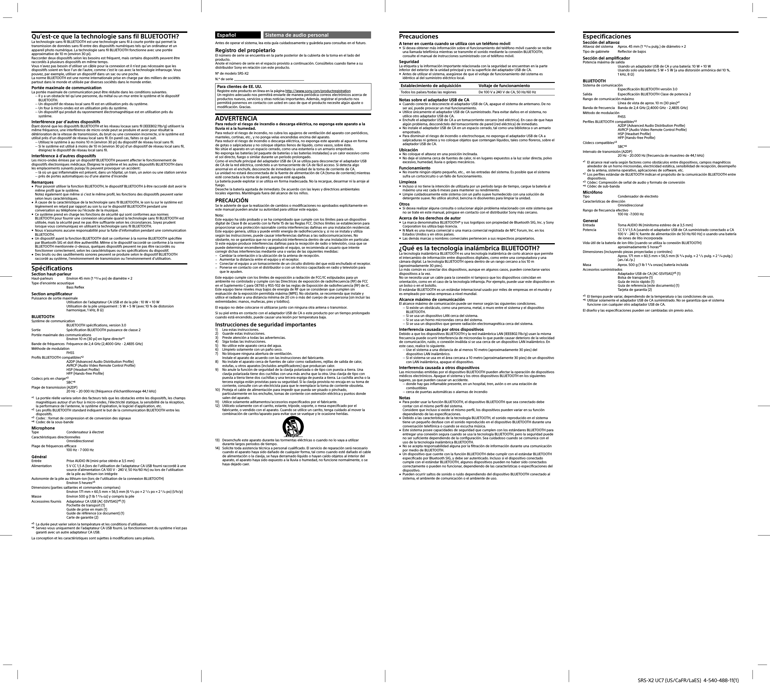 SRS-X2 UC7 (US/CaFR/LaES)  4-540-488-11(1)Qu’est-ce que la technologie sans fil BLUETOOTH?La technologie sans fil BLUETOOTH est une technologie sans fil à courte portée qui permet la transmission de données sans fil entre des dispositifs numériques tels qu’un ordinateur et un appareil photo numérique. La technologie sans fil BLUETOOTH fonctionne avec une portée approximative de 10 m (environ 30 pi).Raccorder deux dispositifs selon les besoins est fréquent, mais certains dispositifs peuvent être raccordés à plusieurs dispositifs en même temps.Vous n’avez pas besoin d’utiliser un câble pour la connexion et il n’est pas nécessaire que les dispositifs soient en face l’un de l’autre, comme c’est le cas avec la technologie infrarouge. Vous pouvez, par exemple, utiliser un dispositif dans un sac ou une poche.La norme BLUETOOTH est une norme internationale prise en charge par des milliers de sociétés partout dans le monde et utilisée par diverses sociétés dans le monde entier.Portée maximale de communicationLa portée maximale de communication peut être réduite dans les conditions suivantes. Il y a un obstacle tel qu’une personne, du métal ou un mur entre le système et le dispositif BLUETOOTH. Un dispositif de réseau local sans fil est en utilisation près du système. Un four à micro-ondes est en utilisation près du système. Un dispositif qui produit du rayonnement électromagnétique est en utilisation près du système.Interférence par d’autres dispositifsÉtant donné que les dispositifs BLUETOOTH et les réseau locaux sans fil (IEEE802.11b/g) utilisent la même fréquence, une interférence de micro-onde peut se produire et avoir pour résultat la détérioration de la vitesse de transmission, du bruit ou une connexion incorrecte, si le système est utilisé près d’un dispositif de réseau local sans fil. En pareil cas, faites ce qui suit. Utilisez le système à au moins 10 m (environ 30 pi) du dispositif de réseau local sans fil. Si le système est utilisé à moins de 10 m (environ 30 pi) d’un dispositif de réseau local sans fil, éteignez le dispositif de réseau local sans fil.Interférence à d’autres dispositifsLes micro-ondes émises par un dispositif BLUETOOTH peuvent affecter le fonctionnement de dispositifs électroniques médicaux. Éteignez le système et les autres dispositifs BLUETOOTH dans les emplacements suivants puisqu’ils peuvent provoquer un accident: là où un gaz inflammable est présent, dans un hôpital, un train, un avion ou une station service près de portes automatiques ou d’une alarme d’incendieRemarques Pour pouvoir utiliser la fonction BLUETOOTH, le dispositif BLUETOOTH à être raccordé doit avoir le même profil que le système.Notez également que même si c’est le même profil, les fonctions des dispositifs peuvent varier selon leurs caractéristiques. À cause de la caractéristique de la technologie sans fil BLUETOOTH, le son lu sur le système est légèrement en retard par rapport au son lu sur le dispositif BLUETOOTH pendant une conversation au téléphone ou l’écoute de la musique. Ce système prend en charge les fonctions de sécurité qui sont conformes aux normes BLUETOOTH pour fournir une connexion sécurisée quand la technologie sans fil BLUETOOTH est utilisée, mais la sécurité peut ne pas être suffisante selon les circonstances. Soyez prudent lorsque vous communiquez en utilisant la technologie sans fil BLUETOOTH. Nous n’assumons aucune responsabilité pour la fuite d’information pendant une communication BLUETOOTH. Un dispositif ayant la fonction BLUETOOTH doit se conformer à la norme BLUETOOTH spécifiée par Bluetooth SIG et doit être authentifié. Même si le dispositif raccordé se conforme à la norme BLUETOOTH mentionnée ci-dessus, quelques dispositifs peuvent ne pas être raccordés ou fonctionner correctement, selon les caractéristiques ou les spécifications du dispositif. Des bruits ou des sautillements sonores peuvent se produire selon le dispositif BLUETOOTH raccordé au système, l’environnement de transmission ou l’environnement d’utilisation.SpécificationsSection haut-parleurHaut-parleurs  Environ 45 mm (1 / po) de diamètre × 2Type d’enceinte acoustique Bass ReflexSection amplificateurPuissance de sortie maximaleUtilisation de l’adaptateur CA USB et de la pile : 10 W + 10 WUtilisation de la pile uniquement : 5 W + 5 W (avec 10 % de distorsion harmonique, 1 kHz, 8 )BLUETOOTHSystème de communicationBLUETOOTH spécifications, version 3.0Sortie  Spécification BLUETOOTH puissance de classe 2Portée maximale des communicationsEnviron 10 m (30 pi) en ligne directe*1Bande de fréquences  Fréquence de 2,4 GHz (2,4000 GHz - 2,4835 GHz)Méthode de modulationFHSSProfils BLUETOOTH compatibles*2A2DP (Advanced Audio Distribution Profile)AVRCP (Audio Video Remote Control Profile)HSP (Headset Profile)HFP (Hands-free Profile)Codecs pris en charge*3SBC*4Plage de transmission (A2DP)20 Hz – 20 000 Hz (fréquence d’échantillonnage 44,1 kHz)*1  La portée réelle variera selon des facteurs tels que les obstacles entre les dispositifs, les champs magnétiques autour d’un four à micro-ondes, l’électricité statique, la sensibilité de la réception, la performance de l’antenne, le système d’opération, le logiciel d’application, etc.*2  Les profils BLUETOOTH standard indiquent le but de la communication BLUETOOTH entre les dispositifs.*3  Codec: format de compression et de conversion des signaux*4  Codec de la sous-bandeMicrophoneType  Condensateur à électretCaractéristiques directionnellesOmnidirectionnelPlage de fréquences efficace100 Hz - 7 000 HzGénéralEntrée  Prise AUDIO IN (mini-prise stéréo ø 3,5 mm)Alimentation  5 V CC 1,5 A (lors de l’utilisation de l’adaptateur CA USB fourni raccordé à une source d’alimentation CA 100 V - 240 V, 50 Hz/60 Hz) ou lors de l’utilisation de la pile au lithium-ion intégréeAutonomie de la pile au lithium-ion (lors de l’utilisation de la connexion BLUETOOTH)Environ 5 heures*5Dimensions (parties saillantes et commandes comprises)Environ 171 mm × 60,5 mm × 56,5 mm (6 / po × 2 / po × 2 / po) (l/h/p)Masse  Environ 500 g (1 lb 1 / oz) y compris la pileAccessoires fournis  Adaptateur CA USB (AC-S5V15AS)*6 (1)Pochette de transport (1)Guide de prise en main (1)Guide de référence (ce document) (1)Carte de garantie (2)*5  La durée peut varier selon la température et les conditions d’utilisation.*6  Servez-vous uniquement de l’adaptateur CA USB fourni. Le fonctionnement du système n’est pas garanti avec un autre adaptateur CA USB.La conception et les caractéristiques sont sujettes à modifications sans préavis.Español Sistema de audio personalAntes de operar el sistema, lea esta guía cuidadosamente y guárdela para consultas en el futuro.Registro del propietarioEl número de serie se encuentra en la parte posterior de la cubierta de la toma en el lado del producto.Anote el número de serie en el espacio provisto a continuación. Consúltelos cuando llame a su distribuidor Sony en relación con este producto.Nº de modelo SRS-X2N.º de serie Para clientes de EE. UU.Registre este producto en línea en la página http://www.sony.com/productregistrationUn registro adecuado nos permitirá enviarle de manera periódica correos electrónicos acerca de productos nuevos, servicios y otras noticias importantes. Además, registrar el producto nos permitirá ponernos en contacto con usted en caso de que el producto necesite algún ajuste o modificación. Gracias.ADVERTENCIAPara reducir el riesgo de incendio o descarga eléctrica, no exponga este aparato a la lluvia ni a la humedad.Para reducir el riesgo de incendio, no cubra los agujeros de ventilación del aparato con periódicos, manteles, cortinas, etc., y no ponga velas encendidas encima del aparato.Para reducir el riesgo de incendio o descarga eléctrica, no exponga este aparato al agua en forma de gotas o salpicaduras y no coloque objetos llenos de líquido, como vasos, sobre éste.No sitúe el aparato en un espacio cerrado, como una estantería o un armario empotrado.No exponga las baterías (el paquete de baterías o las baterías instaladas) a un calor excesivo como el sol directo, fuego o similar durante un período prolongado.Como el enchufe principal del adaptador USB de CA se utiliza para desconectar el adaptador USB de CA de la red eléctrica, conéctelo a un tomacorriente de CA de fácil acceso. Si detecta algo anormal en el enchufe, desconecte de inmediato la unidad de la toma de corriente de CA.La unidad no estará desconectada de la fuente de alimentación de CA (toma de corriente) mientras esté conectada a la toma de pared, aunque esté apagada.La batería puede explotar si se utiliza en forma inadecuada. No la recargue, desarmar ni la arroje al fuego.Deseche la batería agotada de inmediato. De acuerdo con las leyes y directrices ambientales locales vigentes. Manténgala fuera del alcance de los niños.PRECAUCIÓNSe le advierte de que la realización de cambios o modificaciones no aprobados explícitamente en este manual pueden anular su autoridad para utilizar este equipo.Nota:Este equipo ha sido probado y se ha comprobado que cumple con los límites para un dispositivo digital de Clase B de acuerdo con la Parte 15 de las Reglas FCC. Dichos límites se establecieron para proporcionar una protección razonable contra interferencias dañinas en una instalación residencial. Este equipo genera, utiliza y puede emitir energía de radiofrecuencia y, si no se instala y utiliza según las instrucciones, puede causar interferencias dañinas a las radiocomunicaciones. No obstante, no se garantiza que no se producirá interferencia dentro de una instalación en particular. Si este equipo produce interferencias dañinas para la recepción de radio o televisión, cosa que se puede determinar encendiendo y apagando el equipo, se recomienda al usuario que intente corregir dichas interferencias mediante una o varias de las siguientes medidas: Cambiar la orientación o la ubicación de la antena de recepción. Aumentar la distancia entre el equipo y el receptor. Conectar el equipo a un tomacorriente de un circuito distinto del que está enchufado el receptor. Ponerse en contacto con el distribuidor o con un técnico capacitado en radio y televisión para que le ayuden.Este equipo cumple con los límites de exposición a radiación de FCC/IC estipulados para un ambiente no controlado y cumple con las Directrices de exposición de radiofrecuencia (RF) de FCC en el Suplemento C para OET65 y RSS-102 de las reglas de Exposición de radiofrecuencia (RF) de IC.Este equipo tiene niveles muy bajos de energía de RF que se consideran que cumplen sin evaluación de la exposición permitida máxima (MPE). No obstante, se recomienda que instale y utilice el radiador a una distancia mínima de 20 cm o más del cuerpo de una persona (sin incluir las extremidades: manos, muñecas, pies y tobillos).El equipo no debe colocarse ni utilizarse junto con ninguna otra antena o transmisor.Si su piel entra en contacto con el adaptador USB de CA o este producto por un tiempo prolongado cuando está encendido, puede causar una lesión por temperatura baja.Instrucciones de seguridad importantes1)  Lea estas instrucciones.2)  Guarde estas instrucciones.3)  Preste atención a todas las advertencias.4)  Siga todas las instrucciones.5)  No utilice este aparato cerca del agua.6)  Límpielo solamente con un paño seco.7)  No bloquee ninguna abertura de ventilación.Instale el aparato de acuerdo con las instrucciones del fabricante.8)  No instale el aparato cerca de fuentes de calor como radiadores, rejillas de salida de calor, estufas, u otros aparatos (incluidos amplificadores) que produzcan calor.9)  No anule la función de seguridad de la clavija polarizada o de tipo con puesta a tierra. Una clavija polarizada tiene dos cuchillas con una más ancha que la otra. Una clavija de tipo con puesta a tierra tiene dos cuchillas y una tercera espiga de puesta a tierra. La cuchilla ancha o la tercera espiga están provistas para su seguridad. Si la clavija provista no encaja en su toma de corriente, consulte con un electricista para que le reemplace la toma de corriente obsoleta.10)  Proteja el cable de alimentación para impedir que pueda ser pisado o pinchado, particularmente en los enchufes, tomas de corriente con extensión eléctrica y puntos donde salen del aparato.11)  Utilice solamente aditamentos/accesorios especificados por el fabricante.12)  Utilícelo solamente con el carrito, estante, trípode, soporte, o mesa especificado por el fabricante, o vendido con el aparato. Cuando se utilice un carrito, tenga cuidado al mover la combinación de carrito/aparato para evitar que se vuelque y le ocasione heridas.13)  Desenchufe este aparato durante las tormentas eléctricas o cuando no lo vaya a utilizar durante largos periodos de tiempo.14)  Solicite toda asistencia técnica a personal cualificado. El servicio de reparación será necesario cuando el aparato haya sido dañado de cualquier forma, tal como cuando esté dañado el cable de alimentación o la clavija, se haya derramado líquido o hayan caído objetos al interior del aparato, el aparato haya sido expuesto a la lluvia o humedad, no funcione normalmente, o se haya dejado caer.PrecaucionesA tener en cuenta cuando se utiliza con un teléfono móvil Si desea obtener más información sobre el funcionamiento del teléfono móvil cuando se recibe una llamada telefónica mientras se transmite el sonido mediante la conexión BLUETOOTH, consulte el manual de instrucciones suministrado con el teléfono móvil.SeguridadLa etiqueta y la información importante relacionada con la seguridad se encuentran en la parte inferior del exterior de la unidad principal y en la superficie del adaptador USB de CA. Antes de utilizar el sistema, asegúrese de que el voltaje de funcionamiento del sistema es idéntico al del suministro eléctrico local.Establecimiento de adquisición Voltaje de funcionamientoTodos los países/todas las regiones De 100 V a 240 V de CA, 50 Hz/60 HzNotas sobre el adaptador USB de CA Cuando conecte o desconecte el adaptador USB de CA, apague el sistema de antemano. De no ser así, puede provocar un mal funcionamiento. Utilice únicamente el adaptador USB de CA suministrado. Para evitar daños en el sistema, no utilice otro adaptador USB de CA. Enchufe el adaptador USB de CA a un tomacorriente cercano (red eléctrica). En caso de que haya algún problema, desconéctelo del tomacorriente de pared (red eléctrica) de inmediato. No instale el adaptador USB de CA en un espacio cerrado, tal como una biblioteca o un armario empotrado. Para disminuir el riesgo de incendio o electrochoque, no exponga el adaptador USB de CA a salpicaduras ni goteos y no coloque objetos que contengan líquidos, tales como floreros, sobre el adaptador USB de CA.Ubicación No coloque el altavoz en una posición inclinada. No deje el sistema cerca de fuentes de calor, ni en lugares expuestos a la luz solar directa, polvo excesivo, humedad, lluvia o golpes mecánicos.Funcionamiento No inserte ningún objeto pequeño, etc.,  en las entradas del sistema. Es posible que el sistema sufra un cortocircuito o un fallo de funcionamiento.Limpieza Incluso si no tiene la intención de utilizarla por un período largo de tiempo, cargue la batería al máximo una vez cada 6 meses para mantener su rendimiento. Limpie cuidadosamente este sistema con un paño suave humedecido con una solución de detergente suave. No utilice alcohol, bencina ni disolventes para limpiar la unidad.Otros Si desea realizar alguna consulta o solucionar algún problema relacionado con este sistema que no se trate en este manual, póngase en contacto con el distribuidor Sony más cercano.Acerca de los derechos de autor La marca denominativa BLUETOOTH® y sus logotipos son propiedad de Bluetooth SIG, Inc. y Sony Corporation los utiliza bajo licencia. N Mark es una marca comercial o una marca comercial registrada de NFC Forum, Inc. en los Estados Unidos y en otros países. Las demás marcas y nombres comerciales pertenecen a sus respectivos propietarios.¿Qué es la tecnología inalámbrica BLUETOOTH?La tecnología inalámbrica BLUETOOTH es una tecnología inalámbrica de corto alcance que permite el intercambio de información entre dispositivos digitales, como entre una computadora y una cámara digital. La tecnología BLUETOOTH opera dentro de un rango cercano a los 10m (aproximadamente 30pies).Lo más común es conectar dos dispositivos, aunque en algunos casos, pueden conectarse varios dispositivos a la vez.No se necesita usar un cable para la conexión ni tampoco que los dispositivos coincidan en orientación, como en el caso de la tecnología infrarroja. Por ejemplo, puede usar este dispositivo en un bolso o en el bolsillo.El estándar BLUETOOTH es un estándar internacional usado por miles de empresas en el mundo y es empleado por varias empresas a nivel mundial.Alcance máximo de comunicaciónEl alcance máximo de comunicación puede ser menor según las siguientes condiciones. Si existe un obstáculo, como una persona, metal, o muro entre el sistema y el dispositivo BLUETOOTH. Si se usa un dispositivo LAN cerca del sistema. Si se usa un horno microondas cerca del sistema. Si se usa un dispositivo que genere radiación electromagnética cerca del sistema.Interferencia causada por otros dispositivosDebido a que los dispositivos BLUETOOTH y la red inalámbrica LAN (IEEE802.11b/g) usan la misma frecuencia puede ocurrir interferencia de microondas lo que puede causar deterioro de la velocidad de comunicación, ruido, o conexión inválida si se usa cerca de un dispositivo LAN inalámbrico. En este caso, realice lo siguiente. Use el sistema a una distancia de al menos 10metro (aproximadamente 30pies) del dispositivo LAN inalámbrico. Si el sistema se usa en el área cercana a 10metro (aproximadamente 30pies) de un dispositivo con LAN inalámbrica, apague el dispositivo.Interferencia causada a otros dispositivosLas microondas emitidas por el dispositivo BLUETOOTH pueden afectar la operación de dispositivos médicos electrónicos. Apague el sistema y los otros dispositivos BLUETOOTH en los siguientes lugares, ya que pueden causar un accidente. donde hay gas inflamable presente, en un hospital, tren, avión o en una estación de combustibles cerca de puertas automáticas o alarmas de incendioNotas Para poder usar la función BLUETOOTH, el dispositivo BLUETOOTH que sea conectado debe contar con el mismo perfil del sistema.Considere que incluso si existe el mismo perfil, los dispositivos pueden variar en su función dependiendo de las especificaciones. Debido a las características de la tecnología BLUETOOTH, el sonido reproducido en el sistema tiene un pequeño desfase con el sonido reproducido en el dispositivo BLUETOOTH durante una conversación telefónica o cuando se escucha música. Este sistema posee capacidades de seguridad que cumplen con los estándares BLUETOOTH para entregar una conexión segura cuando se usa la tecnología BLUETOOTH, pero la seguridad puede no ser suficiente dependiendo de la configuración. Sea cuidadoso cuando se comunica con el uso de la tecnología inalámbrica BLUETOOTH. No se acepta responsabilidad alguna por la filtración de información durante una comunicación por medio de BLUETOOTH. Un dispositivo que cuente con la función BLUETOOTH debe cumplir con el estándar BLUETOOTH especificado por Bluetooth SIG, y debe ser autenticado. Incluso si el dispositivo conectado cumple con el estándar BLUETOOTH, algunos dispositivos pueden no haber sido conectados correctamente o pueden no funcionar, dependiendo de las características o especificaciones del dispositivo. Pueden ocurrir saltos de sonido o ruido dependiendo del dispositivo BLUETOOTH conectado al sistema, el ambiente de comunicación o el ambiente de uso.EspecificacionesSección del altavozAltavoz del sistema  Aprox. 45 mm (1 / pulg.) de diámetro × 2Tipo de gabinete  Reflector de bajosSección del amplificadorPotencia máxima de salidaUsando un adaptador USB de CA y una batería: 10 W + 10 WUsando solo una batería: 5 W + 5 W (a una distorsión armónica del 10 %, 1kHz, 8 )BLUETOOTHSistema de comunicaciónEspecificación BLUETOOTH versión 3.0Salida  Especificación BLUETOOTH Clase de potencia 2Rango de comunicación máximoLínea de vista de aprox. 10 m (30 pies)*1Banda de frecuencia  Banda de 2,4 GHz (2,4000 GHz - 2,4835 GHz)Método de modulaciónFHSSPerfiles BLUETOOTH compatibles*2A2DP (Advanced Audio Distribution Profile)AVRCP (Audio Video Remote Control Profile)HSP (Headset Profile)HFP (Hands-free Profile)Códecs compatibles*3SBC*4Intervalo de transmisión (A2DP)20 Hz - 20.000 Hz (frecuencia de muestreo de 44,1 kHz)*1  El alcance real varía según factores como obstáculos entre dispositivos, campos magnéticos alrededor de un horno microondas, electricidad estática, sensibilidad de recepción, desempeño de la antena, sistema operativo, aplicaciones de software, etc.*2  Los perfiles estándar de BLUETOOTH indican el propósito de la comunicación BLUETOOTH entre dispositivos.*3  Códec: Compresión de señal de audio y formato de conversión*4  Códec de sub-bandaMicrófonoTipo  Condensador de electretoCaracterísticas de direcciónOmnidireccionalRango de frecuencia efectivo100 Hz -7.000 HzGeneralEntrada  Toma AUDIO IN (minitoma estéreo de ø 3,5 mm)Potencia  CC 5 V 1,5 A (usando el adaptador USB de CA suministrado conectado a CA 100V - 240 V, fuente de alimentación de 50 Hz/60 Hz) o usando una batería de iones de litio incorporadaVida útil de la batería de ion-litio (cuando se utiliza la conexión BLUETOOTH)aproximadamente 5 horas*5Dimensiones (incluyendo piezas proyectadas y controles)Aprox. 171 mm × 60,5 mm × 56,5 mm (6 / pulg. × 2 / pulg. × 2 / pulg.) (an./al./p.)Masa  Aprox. 500 g (1 lb 1 / onzas) batería incluidaAccesorios suministradosAdaptador USB de CA (AC-S5V15AS)*6 (1)Bolsa de transporte (1)Guía de inicio rápido (1)Guía de referencia (este documento) (1)Tarjeta de garantía (2)*5  El tiempo puede variar, dependiendo de la temperatura o las condiciones de uso.*6  Utilizar solamente el adaptador USB de CA suministrado. No se garantiza que el sistema funcione con cualquier otro adaptador USB de CA.El diseño y las especificaciones pueden ser cambiadas sin previo aviso.