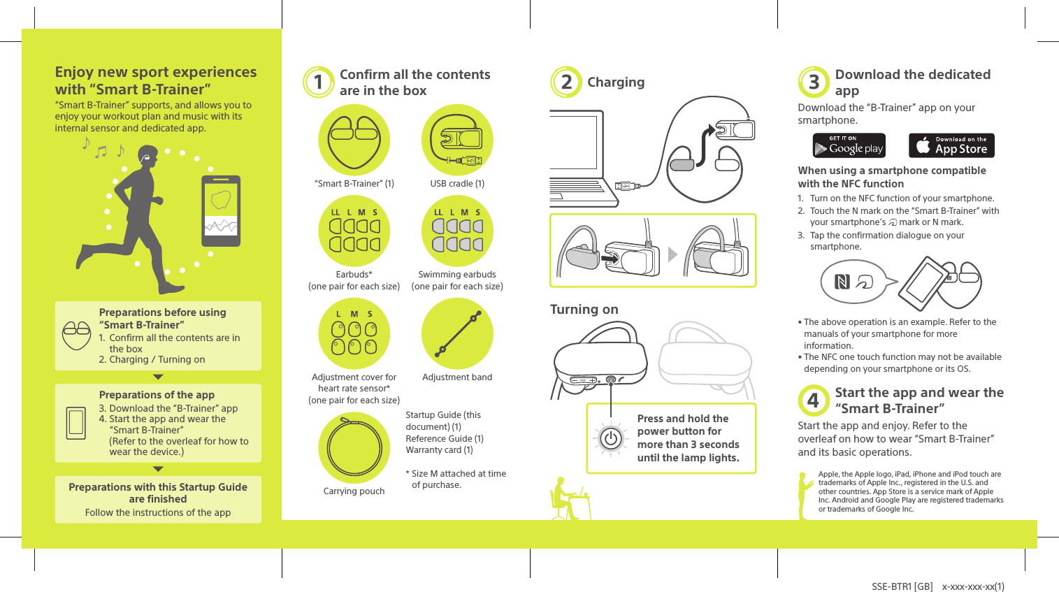 SSE-BTR1 [GB]  x-xxx-xxx-xx(1)Enjoy new sport experiences with &ldquo;Smart B-Trainer&rdquo;&ldquo;Smart B-Trainer&rdquo; supports, and allows you to enjoy your workout plan and music with its internal sensor and dedicated app.Preparations before using &ldquo;Smart B-Trainer&rdquo;1.  Confirm all the contents are in the box2. Charging / Turning onPreparations of the app3. Download the &ldquo;B-Trainer&rdquo; app4. Start the app and wear the &ldquo;Smart B-Trainer&rdquo;(Refer to the overleaf for how to wear the device.)Preparations with this Startup Guide are finishedFollow the instructions of the appConfirm all the contents are in the box&ldquo;Smart B-Trainer&rdquo; (1) USB cradle (1)Earbuds* (one pair for each size)Swimming earbuds (one pair for each size)Adjustment cover for heart rate sensor* (one pair for each size)Adjustment bandStartup Guide (this document) (1)Reference Guide (1)Warranty card (1)* Size M attached at time of purchase.Carrying pouchChargingTurning onPress and hold the power button for more than 3 seconds until the lamp lights.Download the dedicated appDownload the &ldquo;B-Trainer&rdquo; app on your smartphone.When using a smartphone compatible with the NFC function1.  Turn on the NFC function of your smartphone.2.  Touch the N mark on the &ldquo;Smart B-Trainer&rdquo; with your smartphone&rsquo;s   mark or N mark.3.  Tap the confirmation dialogue on your smartphone.&bull; The above operation is an example. Refer to the manuals of your smartphone for more information.&bull; The NFC one touch function may not be available depending on your smartphone or its OS.Start the app and wear the &ldquo;Smart B-Trainer&rdquo;Start the app and enjoy. Refer to the overleaf on how to wear &ldquo;Smart B-Trainer&rdquo; and its basic operations.Apple, the Apple logo, iPad, iPhone and iPod touch are trademarks of Apple Inc., registered in the U.S. and other countries. App Store is a service mark of Apple Inc. Android and Google Play are registered trademarks or trademarks of Google Inc.