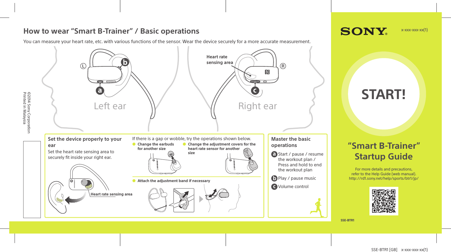 SSE-BTR1 [GB]  x-xxx-xxx-xx(1)START!&ldquo;Smart B-Trainer&rdquo;Startup GuideFor more details and precautions, refer to the Help Guide (web manual).http://rd1.sony.net/help/sports/btr1/jp/x-xxx-xxx-xx(1)SSE-BTR1&copy;2014 Sony CorporationPrinted in MalaysiaHow to wear &ldquo;Smart B-Trainer&rdquo; / Basic operationsYou can measure your heart rate, etc. with various functions of the sensor. Wear the device securely for a more accurate measurement.Left ear Right earHeart rate sensing areaSet the device properly to your earSet the heart rate sensing area to securely fit inside your right ear.Heart rate sensing areaIf there is a gap or wobble, try the operations shown below. Change the earbuds for another size Change the adjustment covers for the heart rate sensor for another size Attach the adjustment band if necessaryMaster the basic operations Start / pause / resume the workout plan / Press and hold to end the workout plan Play / pause music Volume control