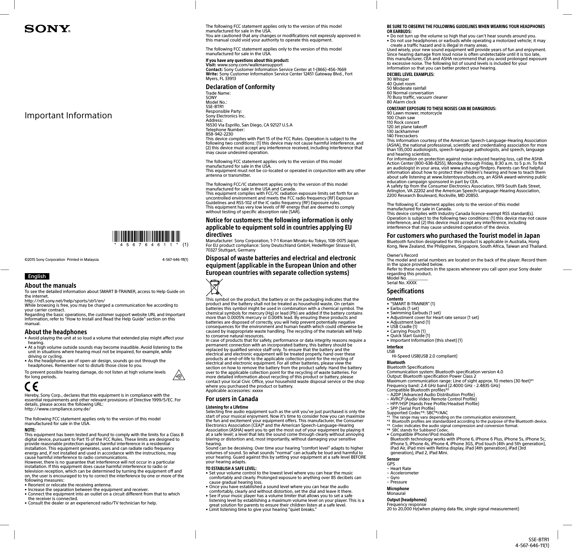 SSE-BTR14-567-646-11(1)EnglishAbout the manualsTo see the detailed information about SMART B-TRAINER, access to Help Guide on the internet.http://rd1.sony.net/help/sports/str1/en/While browsing is free, you may be charged a communication fee according to your carrier contract.Regarding the basic operations, the customer support website URL and Important Information, refer to &ldquo;How to Install and Read the Help Guide&rdquo; section on this manual.About the headphones&bull; Avoid playing the unit at so loud a volume that extended play might affect your hearing.&bull; At a high volume outside sounds may become inaudible. Avoid listening to the unit in situations where hearing must not be impaired, for example, while driving or cycling.&bull; As the headphones are of open-air design, sounds go out through the headphones. Remember not to disturb those close to you.To prevent possible hearing damage, do not listen at high volume levels for long periods.Hereby, Sony Corp., declares that this equipment is in compliance with the essential requirements and other relevant provisions of Directive 1999/5/EC. For details, please access the following URL:http://www.compliance.sony.de/The following FCC statement applies only to the version of this model manufactured for sale in the USA.NOTE:This equipment has been tested and found to comply with the limits for a Class B digital device, pursuant to Part 15 of the FCC Rules. These limits are designed to provide reasonable protection against harmful interference in a residential installation. This equipment generates, uses and can radiate radio frequency energy and, if not installed and used in accordance with the instructions, may cause harmful interference to radio communications.However, there is no guarantee that interference will not occur in a particular installation. If this equipment does cause harmful interference to radio or television reception, which can be determined by turning the equipment off and on, the user is encouraged to try to correct the interference by one or more of the following measures:&bull; Reorient or relocate the receiving antenna.&bull; Increase the separation between the equipment and receiver.&bull; Connect the equipment into an outlet on a circuit different from that to which the receiver is connected.&bull; Consult the dealer or an experienced radio/TV technician for help.The following FCC statement applies only to the version of this model manufactured for sale in the USA.You are cautioned that any changes or modifications not expressly approved in this manual could void your authority to operate this equipment.The following FCC statement applies only to the version of this model manufactured for sale in the USA.If you have any questions about this product:Visit: www.sony.com/walkmansupportContact: Sony Customer Information Service Center at 1-(866)-456-7669Write: Sony Customer Information Service Center 12451 Gateway Blvd., Fort Myers, FL 33913Declaration of ConformityTrade Name:SONYModel No.:SSE-BTR1Responsible Party:Sony Electronics Inc.Address:16530 Via Esprillo, San Diego, CA 92127 U.S.ATelephone Number:858-942-2230This device complies with Part 15 of the FCC Rules. Operation is subject to the following two conditions: (1) this device may not cause harmful interference, and (2) this device must accept any interference received, including interference that may cause undesired operation.The following FCC statement applies only to the version of this model manufactured for sale in the USA.This equipment must not be co-located or operated in conjunction with any other antenna or transmitter.The following FCC/IC statement applies only to the version of this model manufactured for sale in the USA and Canada.This equipment complies with FCC/IC radiation exposure limits set forth for an uncontrolled environment and meets the FCC radio frequency (RF) Exposure Guidelines and RSS-102 of the IC radio frequency (RF) Exposure rules.This equipment has very low levels of RF energy that are deemed to comply without testing of specific absorption rate (SAR).Notice for customers: the following information is only applicable to equipment sold in countries applying EU directivesManufacturer: Sony Corporation, 1-7-1 Konan Minato-ku Tokyo, 108-0075 JapanFor EU product compliance: Sony Deutschland GmbH, Hedelfinger Strasse 61, 70327 Stuttgart, GermanyDisposal of waste batteries and electrical and electronic equipment (applicable in the European Union and other European countries with separate collection systems)This symbol on the product, the battery or on the packaging indicates that the product and the battery shall not be treated as household waste. On certain batteries this symbol might be used in combination with a chemical symbol. The chemical symbols for mercury (Hg) or lead (Pb) are added if the battery contains more than 0.0005% mercury or 0.004% lead. By ensuring these products and batteries are disposed of correctly, you will help prevent potentially negative consequences for the environment and human health which could otherwise be caused by inappropriate waste handling. The recycling of the materials will help to conserve natural resources.In case of products that for safety, performance or data integrity reasons require a permanent connection with an incorporated battery, this battery should be replaced by qualified service staff only. To ensure that the battery and the electrical and electronic equipment will be treated properly, hand over these products at end-of-life to the applicable collection point for the recycling of electrical and electronic equipment. For all other batteries, please view the section on how to remove the battery from the product safely. Hand the battery over to the applicable collection point for the recycling of waste batteries. For more detailed information about recycling of this product or battery, please contact your local Civic Office, your household waste disposal service or the shop where you purchased the product or battery.Applicable accessories: xxxxxFor users in CanadaListening for a LifetimeSelecting fine audio equipment such as the unit you&rsquo;ve just purchased is only the start of your musical enjoyment. Now it&rsquo;s time to consider how you can maximize the fun and excitement your equipment offers. This manufacturer, the Consumer Electronics Association (CEA)&reg; and the American Speech-Language-Hearing Association (ASHA) want you to get the most out of your equipment by playing it at a safe level; a level that lets the sound come through clearly without annoying blaring or distortion and, most importantly, without damaging your sensitive hearing.Sound can be deceiving. Over time your hearing &ldquo;comfort level&rdquo; adapts to higher volumes of sound. So what sounds &ldquo;normal&rdquo; can actually be loud and harmful to your hearing. Guard against this by setting your equipment at a safe level BEFORE your hearing adapts.TO ESTABLISH A SAFE LEVEL:&bull; Set your volume control to the lowest level where you can hear the music comfortably and clearly. Prolonged exposure to anything over 85 decibels can cause gradual hearing loss.&bull; Once you have established a sound level where you can hear the audio comfortably, clearly and without distortion, set the dial and leave it there.&bull; See if your music player has a volume limiter that allows you to set a safe listening level by establishing a maximum volume level on your player. This is a great solution for parents to ensure their children listen at a safe level.&bull; Limit listening time to give your hearing &ldquo;quiet breaks.&rdquo;BE SURE TO OBSERVE THE FOLLOWING GUIDELINES WHEN WEARING YOUR HEADPHONES OR EARBUDS:&bull; Do not turn up the volume so high that you can&rsquo;t hear sounds around you.&bull; Do not use headphones or earbuds while operating a motorized vehicle; it may create a traffic hazard and is illegal in many areas.Used wisely, your new sound equipment will provide years of fun and enjoyment.Since hearing damage from loud noise is often undetectable until it is too late, this manufacturer, CEA and ASHA recommend that you avoid prolonged exposure to excessive noise. The following list of sound levels is included for your information so that you can better protect your hearing.DECIBEL LEVEL EXAMPLES:30 Whisper40 Quiet room50 Moderate rainfall60 Normal conversation70 Busy traffic, vacuum cleaner80 Alarm clockCONSTANT EXPOSURE TO THESE NOISES CAN BE DANGEROUS:90 Lawn mower, motorcycle100 Chain saw110 Rock concert120 Jet plane takeoff130 Jackhammer140 FirecrackersThis information courtesy of the American Speech-Language-Hearing Association (ASHA), the national professional, scientific and credentialing association for more than 135,000 audiologists, speech-language pathologists, and speech, language and hearing scientists.For information on protection against noise-induced hearing loss, call the ASHA Action Center (800-638-8255), Monday through Friday, 8:30 a.m. to 5 p.m. To find an audiologist in your area, visit www.asha.org/findpro. Parents can find helpful information about how to protect their children&rsquo;s hearing and how to teach them about safe listening at www.listentoyourbuds.org, an ASHA award-winning public education campaign sponsored in part by CEA.A safety tip from the Consumer Electronics Association, 1919 South Eads Street, Arlington, VA 22202 and the American Speech-Language-Hearing Association, 2200 Research Boulevard, Rockville, MD 20850.The following IC statement applies only to the version of this model manufactured for sale in Canada.This device complies with Industry Canada licence-exempt RSS standard(s). Operation is subject to the following two conditions: (1) this device may not cause interference, and (2) this device must accept any interference, including interference that may cause undesired operation of the device.For customers who purchased the Tourist model in JapanBluetooth function designated for this product is applicable in Australia, Hong Kong, New Zealand, the Philippines, Singapore, South Africa, Taiwan and Thailand.Owner&rsquo;s RecordThe model and serial numbers are located on the back of the player. Record them in the space provided below.Refer to these numbers in the spaces whenever you call upon your Sony dealer regarding this product.Model No. __________Serial No. XXXXSpecificationsContents&bull; &ldquo;SMART B-TRAINER&rdquo; (1)&bull; Earbuds (1 set)&bull; Swimming Earbuds (1 set)&bull; Adjustment cover for Heart rate sensor (1 set)&bull; Adjustment band (1)&bull; USB Cradle (1)&bull; Carrying Pouch (1)&bull; Quick Start Guide (1)&bull; Important Information (this sheet) (1)InterfaceUSBHi-Speed USB(USB 2.0 compliant)BluetoothBluetooth SpecificationsCommunication system: Bluetooth specification version 4.0Output: Bluetooth specification Power Class 2Maximum communication range: Line of sight approx. 10meters (30feet)*Frequency band: 2.4GHz band (2.4000GHz - 2.4835GHz)Compatible Bluetooth profiles* &ndash; A2DP (Advanced Audio Distribution Profile) &ndash; AVRCP (Audio Video Remote Control Profile) &ndash; HFP/HSP (Hands Free Profile/Headset Profile) &ndash; SPP (Serial Port Profile)Supported Codec*: SBC*/AAC*  The range may vary depending on the communication environment.*  Bluetooth profiles are standardized according to the purpose of the Bluetooth device.*  Codec indicates the audio signal compression and conversion format.*  SBC stands for Subband Codec.&bull; Compatible iPhone/iPod modelsBluetooth technology works with iPhone 6, iPhone 6 Plus, iPhone 5s, iPhone 5c, iPhone 5, iPhone 4s, iPhone 4, iPhone 3GS, iPod touch (4th and 5th generation), iPad Air, iPad mini with Retina display, iPad (4th generation), iPad (3rd generation), iPad 2, iPad Mini. SensorGPS &ndash; Heart Rate &ndash; Accelerometer &ndash; Gyro &ndash; PressureMicrophoneMonauralOutput (headphones)Frequency response20 to 20,000Hz(when playing data file, single signal measurement)&copy;2015 Sony Corporation  Printed in Malaysia 4-567-646-11(1)Important Information