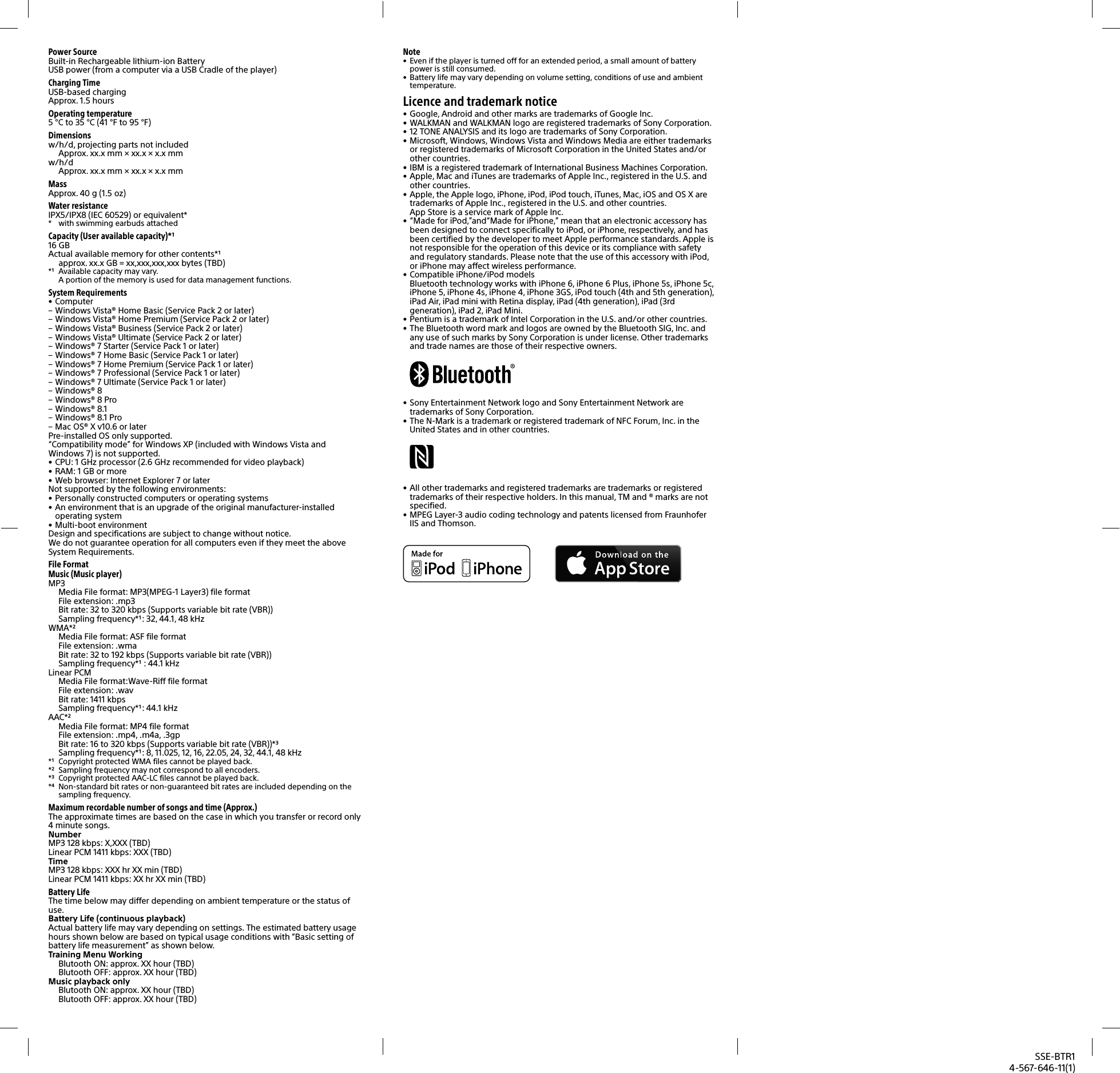 SSE-BTR14-567-646-11(1)Note&bull;  Even if the player is turned off for an extended period, a small amount of battery power is still consumed. &bull;  Battery life may vary depending on volume setting, conditions of use and ambient temperature.Licence and trademark notice&bull; Google, Android and other marks are trademarks of Google Inc.&bull; WALKMAN and WALKMAN logo are registered trademarks of Sony Corporation.&bull; 12 TONE ANALYSIS and its logo are trademarks of Sony Corporation.&bull; Microsoft, Windows, Windows Vista and Windows Media are either trademarks or registered trademarks of Microsoft Corporation in the United States and/or other countries.&bull; IBM is a registered trademark of International Business Machines Corporation.&bull; Apple, Mac and iTunes are trademarks of Apple Inc., registered in the U.S. and other countries.&bull; Apple, the Apple logo, iPhone, iPod, iPod touch, iTunes, Mac, iOS and OS X are trademarks of Apple Inc., registered in the U.S. and other countries. App Store is a service mark of Apple Inc.&bull; &ldquo;Made for iPod,&rdquo;and&ldquo;Made for iPhone,&rdquo; mean that an electronic accessory has been designed to connect specifically to iPod, or iPhone, respectively, and has been certified by the developer to meet Apple performance standards. Apple is not responsible for the operation of this device or its compliance with safety and regulatory standards. Please note that the use of this accessory with iPod, or iPhone may affect wireless performance.&bull; Compatible iPhone/iPod models Bluetooth technology works with iPhone 6, iPhone 6 Plus, iPhone 5s, iPhone 5c, iPhone 5, iPhone 4s, iPhone 4, iPhone 3GS, iPod touch (4th and 5th generation), iPad Air, iPad mini with Retina display, iPad (4th generation), iPad (3rd generation), iPad 2, iPad Mini.&bull; Pentium is a trademark of Intel Corporation in the U.S. and/or other countries.&bull; The Bluetooth word mark and logos are owned by the Bluetooth SIG, Inc. and any use of such marks by Sony Corporation is under license. Other trademarks and trade names are those of their respective owners.&bull; Sony Entertainment Network logo and Sony Entertainment Network are trademarks of Sony Corporation.&bull; The N-Mark is a trademark or registered trademark of NFC Forum, Inc. in the United States and in other countries. &bull; All other trademarks and registered trademarks are trademarks or registered trademarks of their respective holders. In this manual, TM and &reg; marks are not specified.&bull; MPEG Layer-3 audio coding technology and patents licensed from Fraunhofer IIS and Thomson.Power SourceBuilt-in Rechargeable lithium-ion BatteryUSB power (from a computer via a USB Cradle of the player)Charging TimeUSB-based chargingApprox. 1.5hoursOperating temperature5&deg;C to 35&deg;C (41&deg;F to 95&deg;F)Dimensionsw/h/d, projecting parts not includedApprox. xx.xmm &times; xx.x &times; x.xmmw/h/dApprox. xx.xmm &times; xx.x &times; x.xmmMassApprox. 40g (1.5oz)Water resistanceIPX5/IPX8 (IEC 60529) or equivalent**  with swimming earbuds attachedCapacity (User available capacity)*116GBActual available memory for other contents*approx. xx.xGB = xx,xxx,xxx,xxxbytes (TBD)*  Available capacity may vary. A portion of the memory is used for data management functions.System Requirements&bull; Computer &ndash; Windows Vista&reg; Home Basic (Service Pack 2 or later) &ndash; Windows Vista&reg; Home Premium (Service Pack 2 or later) &ndash; Windows Vista&reg; Business (Service Pack 2 or later) &ndash; Windows Vista&reg; Ultimate (Service Pack 2 or later) &ndash; Windows&reg; 7 Starter (Service Pack 1 or later) &ndash; Windows&reg; 7 Home Basic (Service Pack 1 or later) &ndash; Windows&reg; 7 Home Premium (Service Pack 1 or later) &ndash; Windows&reg; 7 Professional (Service Pack 1 or later) &ndash; Windows&reg; 7 Ultimate (Service Pack 1 or later) &ndash; Windows&reg; 8 &ndash; Windows&reg; 8 Pro &ndash; Windows&reg; 8.1 &ndash; Windows&reg; 8.1 Pro &ndash; Mac OS&reg; X v10.6 or laterPre-installed OS only supported.&ldquo;Compatibility mode&rdquo; for Windows XP (included with Windows Vista and Windows7) is not supported.&bull; CPU: 1 GHz processor (2.6GHz recommended for video playback)&bull; RAM: 1 GB or more&bull; Web browser: Internet Explorer 7 or laterNot supported by the following environments:&bull; Personally constructed computers or operating systems&bull; An environment that is an upgrade of the original manufacturer-installed operating system&bull; Multi-boot environmentDesign and specifications are subject to change without notice. We do not guarantee operation for all computers even if they meet the above System Requirements.File FormatMusic (Music player)MP3Media File format: MP3(MPEG-1 Layer3) file formatFile extension: .mp3Bit rate: 32 to 320kbps (Supports variable bit rate (VBR))Sampling frequency*: 32, 44.1, 48kHzWMA*Media File format: ASF file formatFile extension: .wmaBit rate: 32 to 192kbps (Supports variable bit rate (VBR))Sampling frequency* : 44.1kHzLinear PCMMedia File format:Wave-Riff file formatFile extension: .wavBit rate: 1411kbps Sampling frequency*: 44.1kHzAAC*Media File format: MP4 file formatFile extension: .mp4, .m4a, .3gpBit rate: 16 to 320kbps (Supports variable bit rate (VBR))*Sampling frequency*: 8, 11.025, 12, 16, 22.05, 24, 32, 44.1, 48kHz*  Copyright protected WMA files cannot be played back.*  Sampling frequency may not correspond to all encoders. *  Copyright protected AAC-LC files cannot be played back. *  Non-standard bit rates or non-guaranteed bit rates are included depending on the sampling frequency.Maximum recordable number of songs and time (Approx.)The approximate times are based on the case in which you transfer or record only 4 minute songs.NumberMP3 128 kbps: X,XXX (TBD)Linear PCM 1411 kbps: XXX (TBD)TimeMP3 128 kbps: XXX hr XX min (TBD)Linear PCM 1411 kbps: XX hr XX min (TBD)Battery LifeThe time below may differ depending on ambient temperature or the status of use.Battery Life (continuous playback)Actual battery life may vary depending on settings. The estimated battery usage hours shown below are based on typical usage conditions with &ldquo;Basic setting of battery life measurement&rdquo; as shown below. Training Menu WorkingBlutooth ON: approx. XXhour (TBD)Blutooth OFF: approx. XXhour (TBD)Music playback onlyBlutooth ON: approx. XXhour (TBD)Blutooth OFF: approx. XXhour (TBD)