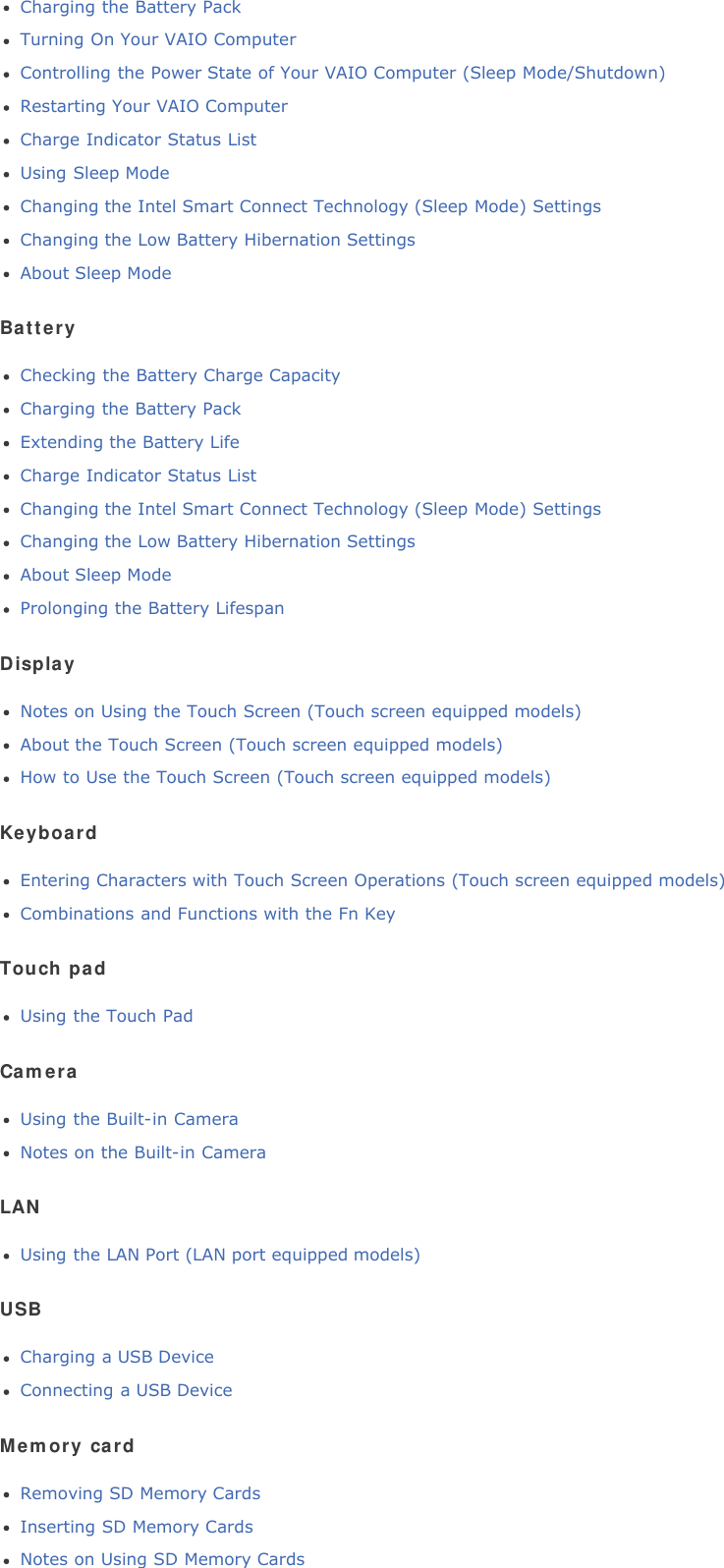 Charging the Battery PackTurning On Your VAIO ComputerControlling the Power State of Your VAIO Computer (Sleep Mode/Shutdown)Restarting Your VAIO ComputerCharge Indicator Status ListUsing Sleep ModeChanging the Intel Smart Connect Technology (Sleep Mode) SettingsChanging the Low Battery Hibernation SettingsAbout Sleep ModeBatteryChecking the Battery Charge CapacityCharging the Battery PackExtending the Battery LifeCharge Indicator Status ListChanging the Intel Smart Connect Technology (Sleep Mode) SettingsChanging the Low Battery Hibernation SettingsAbout Sleep ModeProlonging the Battery LifespanDisplayNotes on Using the Touch Screen (Touch screen equipped models)About the Touch Screen (Touch screen equipped models)How to Use the Touch Screen (Touch screen equipped models)KeyboardEntering Characters with Touch Screen Operations (Touch screen equipped models)Combinations and Functions with the Fn KeyTouch padUsing the Touch PadCameraUsing the Built-in CameraNotes on the Built-in CameraLANUsing the LAN Port (LAN port equipped models)USBCharging a USB DeviceConnecting a USB DeviceMemory cardRemoving SD Memory CardsInserting SD Memory CardsNotes on Using SD Memory Cards